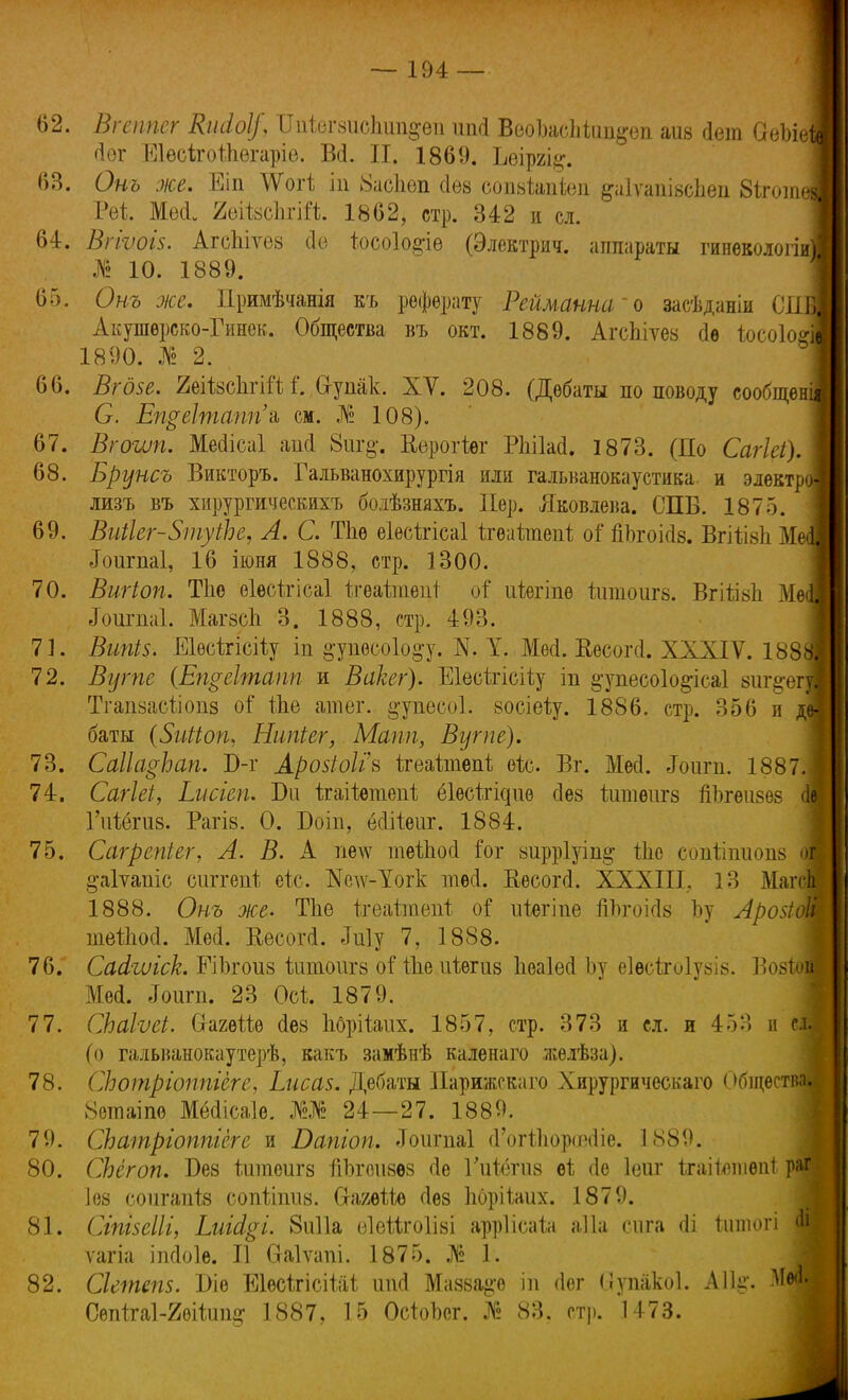 62. Вгеппег Кініоі/, ШЬгзисЬшдѳіі шкі ВеоІмсМип^оп айв Дет ОеЫе (іѳг Еіѳсігоіііегаріе. Всі. И. 1869. Ъѳіргі^. 63. Онъ же. Еіп УГотІ іп 8асЬеп сіез сопзіапіеп §а1ѵапізсЬеп 8іготй Реі Меі 20ІІ8СІ1ГІЙ. 1862, стр. 342 и сл. 64. Вгіѵоіз. АгсЫѵез сіо іосоіо^іѳ (Электрич. аппараты гиневолош № 10. 1889. 65. Онъ же. Примѣчанія къ реферату Рейманна'о засѣданіи СП Акушѳреко-Гинек. Общества въ окт. 1889. АгсЬіѵез сіѳ Іосо1о#І 1890. № 2. 66. Вгдзе. 2еіІ8СІігій і'. Сі-упак. XV. 208. (Дебаты по поводу сообще С. Еп$е1тапп'э, см. Л» 108). 67. Вгоит. ММісаІ ап<1 8иг§*. Керогіѳг РІііЫ. 1873. (По Сагіеі), 68. Брунсъ Викторъ. Гальванохирургія или гальванокаустика и электр лизъ въ хирургическихъ болѣзняхъ. Пер. Яковлева. СПБ. 1875. 69. ВиіІег-ЗтуіЪе, А. С. Тпѳ ѳіѳсігісаі ігѳаітепі; оі' йЬгоійв. Вгііізіі М Лоигпаі, 16 іюня 1888, стр. 1300. 70. Вигіоп. Тпе еіесігісаі ігеаітепі оі иѣѳгіпѳ йітоигз. ВгііізЬ Ме .Гоигпаі. МагзрЬ 3. 1888, стр. 493. 71. Вши. Еіѳсігісііу іп ^упѳсоіо^у. N. У. Месі. Весогсі. XXXIV. 1881 72. Вугпе (Епѵеітапп и Вакег). Еіесігісііу іп ^упесоіо^ісаі зиг^егі Тгапзасііопз оі* Ше атег. ^упееоі. восіѳѣу. 1886. стр. 356 и деі баты {Зыііоп, Ншгіег, Мапп, Вугпе). 73. Саііафап. П-г Аройоііъ ѣгеаітѳпі ѳіс. Вг. Мей. Лоигп. 1887.1 74. Сагіеі, Ьисгеп. Ви ігаііетепі ёіѳсігідие сіез йітѳигз йЪгѳизѳз Щ Гиіёгиз. Рагів. 0. Боіп, ёсіііеиг. 1884. 75. Сагрепіег, А. В. А пе\ѵ теіпосі Гог зирріуіш^ Иіо еопііішопз о! §;а1ѵапіс сиггепі еіс. Кедѵ-Уогк тесі. Кѳсогсі. XXXIII, 13 Магсш 1888. Онъ же. Тііе ігеаттпеігѣ оі иіягіпе гТЬгоісІз Ъу Арозіощ тейіосі. Мѳі. Еесогй. Му 7, 1888. 76. Сасігиіск. РіЪгоиз ішпоигз о! іЫ ігіѳгиз ІіѳаЫЪу еіѳсігоіузіз. Возіощ Мей. «Гоигп. 23 Осі 1879. 77. СЬаІѵеі. СгагѳШ (Іез Ііорііаііх. 1857, стр. 373 и сл. и 453 и сі| (о гальванокаутерѣ, какъ замѣнѣ каленаго жѳлѣза). 78. СЬотріоппіеге, Ьисаз. Дебаты Нарижскаго Хирургическаго Обществ» 8етаіпе Мёсіісаіе. Ж 24—27. 1889. 79. СЬатріоппіегс и Бапіоп. Зоигпаі (Гогйороесііе. 1889. 80. СЬёгоп. Без іитоигз тІЬгоизѳз (Іе Гійёгиз ві; сіе Іеиг ігаііешѳпі Р;іГ Іез сопгапіз сопіігшз. О-агѳШ сіѳз Ьорііаих. 1879. 81. СіпізеШ, І.иііі.ч. 8и11а еівѣігоіізі арріісаіа аііа сига <1і ішпогі Щ ѵагіа іпсіоіе. II Оаіѵапі. 1875. № 1. 82. Сіетепз. І)іе ЕІесігісіШ ітсі Мазза&о ш <1ег (іупакоі. ЛІЫ-. Сѳп1га1-2ѳі1ип§- 1887, 15 ОсіоЪег. № 83. стр. 1473.