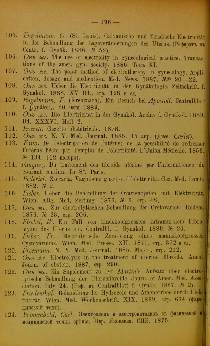 105. Епреітапп, О. (8і Ьдиів), Сгаіѵапізсшз ппі іагайізсЬе Е1ѳсігісіШ| іп (іѳг Бекапсііиіі^ сіег Ьа§еѵегап<Іегип§еп Дез ІНегиз. (Рефѳратъ въі Оѳпіг. і. йупак. 1886. № 52). 106. Онъ же. ТЪе изе оі ѳіесігісііу іп ^упесоіо&ісаі ргасіісе. Тгапзас-І ііопз оГ Ше атег. і^уп. зосіеіу. 1886. Томъ XI. 107. Онъ же. ТЬе роіаг теіЬосІ оі еіесігоіііегару іп ^упесоіо&у. Арр1і-| сайоп, (Іоза&е аші тесіісайоп. Ме<1. №еш. 1887. Ж№ 20—22. 108. Онъ же. ІІеЬег (Не ЕІѳсігісіШ іп (Іѳг (хупакоіо&іе. ЯеіІзсІггііЧ;Л. I еупакоі. 1888. XV БД., стр. 198 и сл. 109. Еп$еІтапп, Р. (КгеигпасЪ). Еіп Везисіі Ъеі Лройоіі. СепігаІЪШ ] I $упако1., 20 іюня 1889. 110. Онъ же. Біе ЕІекѣгісіШ іп сіег в-упакоі. Агспіѵ і*. 6-упакоІ. 1889.1 Вй. XXXVI. Ней 2. 111. Еѵегеіі. Сгагеііе оЪзШгісаІе. 1878. 112. Онъ же. N. У. ММ. «Гоигпаі. 1885. 15 апр. (Диес. Сагіеі). 113. Рапо. Бе Гёіесігізаііоп <1е Гіііёгиз; (1е 1а ровзіЫІііё сіе гесігебзегі Гігіёгиз ЙёсЬі раг Гетріоі сіе Гёіесігісііё. ЪТГпіоп Мёсіісаіе. 1859.1 .1 134. (12 ноября). 114. Ращие^. Би ігаііетепі сіез йЪгоісІ8 иіёгіпз раг ГіпіегтШепсе (1и соигапі; сопііпи. Іп 8°. Рагіз. 115. Ресіегісі, 2ассагіа. Ѵа^іпізто ^иагііо аіГеІейгісііа. (таг. Мей. ЪотЬ. 1882. № 2. 116. РіеЬег. ІГеЬег (ііе ВеЪашИипг* <Іег Оѵагіепсузіеп тіі ЕІѳкІгісіМІ?. АѴіеп. А11§. Мей. 2еікт§\ 1876. № 6; стр. 48. 117. Онъ же. 7ш еІесігоІуІівсЬеіі ВеЬавкИип^; сіѳг Су8І;оѵагіеп. ІЪійет.І 1876. № 23, стр. 206. 118. РізсЬеІ, IV. Еіп Еаіі ѵоп кішівкорі&говзеііі іпігатигаіеш РіЬго- туот (Іез Шегиз еіс. СепігаІЫ. і. 6-упакоІ. 1889. № 26. 119. РіеЬег, Рг. Еіесігоіуіізсгіе 2егзі0гіт& еіпез шапп8кор%го88еп; Сузіоуагіитз. ѴРіеп. Мей. Ргеззе. XII. 1871, стр. 372 и сл. 120. Ргеешапп. N. У. Мей. .Іоигпаі. 1885. Мартъ. стр. 212. 121. Онъ же. Еіесігоіувіз іп іЬе ігеаітепі оі иіегіпе йЪгоійз. Атег| ^игп. оГ оЪзМг. 1887, стр. 290. 122. Онъ же. Еіп 8ирр1етепі т Б-г Магііп* Аиізай ііЬег еіесіго- ІуѣізсЬѳ Вепапйкт^ йег ШегизйЪгоійе. «Гоигп. оі* Атег. Мей. Аззо- сіаііоп. Іиіу 24. (Реф. въ СепІгаІЫай Г. йупак. 1887. № 2). \ 123. РгіейепіЪаІ. Вегіапй1ип§; (Іег Нуйгосеіе ипй Атепогггше йигсЬ Еіѳк-II ігісіШ. ѴРіеп. Мей. ДѴоспепзсІігііг XIX. 1869. стр. 674 (фара-1, ДИЧѲСКІЙ токъ). 124. РготтЬоЫ, Сагі. Элевтролизъ и электрокатализъ съ физической іЦ. медицинской точки зрѣнія. Пер. Яковлева. СПБ. 1875.