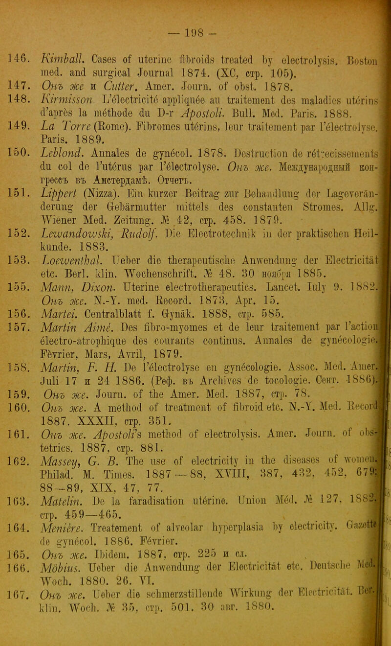 14-6. КгтЬаІІ. Сазѳз оі' иіюгіпе йЬгоМв ігеаіесі Ьу еіесігоіузіз. Вовіои теа. аМ втрсаі Зоигпаі 1874. (ХС, стр. 105). 147. Онъ же и Сиііег. Атег. Лоигп. оі* оЪві 1878. 148. Кігтшоп. Ъ'ё1ес1гісііё арріідибе аи ѣгаііетепі (Іев таіаиіев иіёгіпй (Гаргёз Іа тёйіоае аи В-г Лрозіоіі. Виіі. Месі. Рагів. 1888. 149. Ьа Топе (Ноте). ЕіЪготез иШпв, Іеиг ігаііетепі раг Шесігоіуѳѳ Рагів. 1889. 150. ЬеЫопа1. Апиаіез (1е ^упёсоі. 1878. Бевігисііоп сіе гёіѵесізвешепіз (1и соі сіе Гиіёгив раг Гёіесігоіузе. Онъ же. Международный кон- греесъ въ Амстердамѣ. Отчетъ. 151. Ыррегі (Шт). Еіп кііггег Веііга^ гиг ВеЬап(11ип§ Йег Ьа^еѵепіп- сІегиш>' (іег СгеЪагтиШг тііМв сіев сопзіапіеп 8іготев. АІІ^. ѴѴіепег Мей. 2еійт§-. №.42, стр. 458. 1879. 152. Ь&шапйошЫ, КиМ/. 1)1 е ЕІесЬгоіесЬпік іи аег ргакіізсЪеи Неіі кшиіе. 1883. 153. ЬоегиепіЬаІ. ѴеЬег <ііе йіѳгареиілвспе Ашѵешіипіг сіег Еіесіхісііа ек. ВегІ. кііп. ѴѴосдепвсЪгШ;. № 48. 30 ноября 1885. 155. Мапп, Оіхоп. Шѳгіпе віесігоіііегарѳиѣісв. Ъапсеі Іиіу 9. 1882 Онъ же. N.-1. тесі. Кѳсогй. 1873. Арг. 15. 156. Магіег. СепігаІЫай і. Ѳ-упак. 1888. стр. 585. 157. Магііп Аіте. Без пЪго-туотез еі ае Іеиг ігаііетепі, раг Гаеііо ёІѳсіго-аігорЬідие аев соигапів сопйпив. Аітаіез ае §;упёсо1од-і Еёѵгіег, Магз, Аѵгіі, 1879. 158. Мшііп, Р. Н. Бе Гёіесігоіузе еп §*упёсо1о^іѳ. Аззос. МеЛ. Атег Лиіі 17 и 24 1886. (Реф. въ АгсЬіѵез сіе Іосоіо^іе. Сент. 1886 159. Онъ же. Зотп. оі Ше Атег. Месі. 1887, стр. 78. 160. Онъ же. А теШоа оі ігеаітепі оГ пізгоіа еіс. N.-1. Меа. Ееео^ 1887. XXXII, стр. 351. 161. Онъ же. Лр05іоІі'8 теііюсі от* еіесігоіузіз. Атег. Зодгп. о? оЯ іеігісз. 1887, стр. 881. 162. Ма$5еу, О. В. ТЬе иве оі* еіесігісііу іп Ше сіівеавез оГ лѵоше РЫМ. М. Тітев. 1887 -- 88, XVIII, 387, 432, 452, 67 88-89, XIX, 47, 77. 163. Маіеііп. Бе 1а Гагааіваііоп иіёгіпе. Шіоп МёсІ. № 127. 1881 стр. 459—465. 164. Мепіеге. Тгеайтеп* оі аіѵеоіаг пурегріавіа Ьу еіесігісііу. Оагѳі, аѳ §-упёсо1. 1886. Еёттіѳг. 165. Онъ же. ІЬіаеш. 1887, стр. 225 и сл. 166. МдЫив. Шзег аіе Апугепаип^ аег ЕІѳскісіШ еіс. БеиЫіе М ТѴосѣ. 1880. 26. VI. 167. Онъ же. ИеЬег аіе зсЬтѳггзііІІеиае АѴігкии^ аег ЕІесігісіШ. Щ кііп. ѴѴоеп. № 35, стр. 501. 30 лиг. 1880.