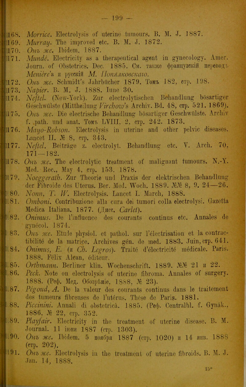 168. Мотгісе, Еіесігоіузів оі' иіѳгіпе -йіпшигз; В. М. .1. 1887. 1169. Миггау. Тпе ітргоѵеіі ѳіс. В. М. ^. 1872. 170. Онъ оке, Ш(1ет. 1887. 171. МипЛё. Еіесігісііу аз а ѢЬегареиѣісаІ а#ѳпі; іп §-упесо1о^у. Атег. Лоигп. оГ ОЪзіеігісв. Бес, 1885. См. также французскій перевода Метёге'ъ и русскій М. Попялковскаго. 172. Онъ же. 8с1ітшѴз ЬпгЪііспег 1879. Томъ 182, стр. 198. 173. Ыаріег. В. М. *Г. 1888. Іипе 30. 174. Ые/іеі. (Яе\ѵ-Тогк). 2иг еІесѣгоІуѣівсЬѳп ВеЬапсІІипд Ъоваг%ег СгезсІідѵйЫе (МіШіеіІші^ ѴггсЬогѵ'ъ АгсЪіѵ. Всі. 48, стр. 521. 1869). 175. Онъ же. Віе еІесігізсЪѳ ВеЬапсІІип^ Ьбзаг%ег Сіезсішиізіѳ. Агсіііѵ і. .раііі. иші апаі Томъ ЪУІІІ, 2, стр. 242. 1873. 176. Мауо-КоЬзоп. Еіесігоіузіз іп иѣегіпе апсі оіЬег рѳіѵіс (Іізеазез. Імсеі П. № 8, стр. 343. 177. Ые/іеі. Веііга§-е ъ. еіесігоіуі. ВеЬаікИип^ еіс. V. Агсп. 70, 171 — 182. 178. Онъ оке. ТЬе еіѳсігоіуііс ігеаѣтеііі оГ таіі^тті іитоигз. N.-1. Мео1. Вес, Мау 4, стр. 153. 1878. 179. Ыое^егаіЬ. 2иг ТЬеогіѳ ипсі Ргахіз (Іег еіекітізспеп ВепашПші^ йег ЕіЪгоісІе Дев Шѳгив. Вѳг. Месі. ТѴосІі. 1889. Ж 8. 9. 24—26. ;80. Ыопп, Т. IV. Еіесігоіувіз. Ъапсѳі I. МагсЬ, 1888. 181. ОтЬопі. СопігіЬигіопе аііа сига сіѳі іитогі соііа ѳіесігоіузі. ОЫгейа Месііса Шіапа. 1877. (Дисс. Сагіеі). 182. Опітш. Бе ГтЯиепсе сіез соигапіз сопііпиз ѳіс. Аппаіез сіе §-упёсо1. 1874.' 83. Онъ оке. Ейісіѳ рЬузіоІ. еі раіпоі. виг Гёіесігівагіоп еі 1а сопігас- ШШ6 (1ѳ 1а таігісе. АгсЫѵез &ёп. сіе шей. 1883. Іиіп, стр. 641. 84. Опгтгіз, Е. (и СЬ. Ье$го$). Тгаііе сГёІесІтісШ шёсіісаіе. Рагіз. 1888. ШШ Аісап, ёйііеиг. .85. ОгіЬтапп. Вѳгііпѳг кііп. ШсЬѳпвеЬгій. 1889. 21 и 22. .86. Реек. Шіъ оп еіесігоіузів о! иіегіпе йЬгоша. Аппаіез о! виг^егу. 1888. (Реф. Мед. Обозрѣніе, 1888, № 23). і87. Рё§оисІ, А. Бе 1а ѵаіеиг сіез соигапіз сопііпив сіапв 1о ігаііешѳпі сіез іишеигз йЬгеизез Ле Гиіёгиз. ТЬёзѳ оіе Рагіз. 1881. .88. Ріссіпіпі. Ашіаіі оіі оМеігіса. 1885. (Реф. СепігаШ. і. Сгупак.. I 1886, № 22, стр. 352. 89. Ріау/аіг. Еіесігісііу іп іЫ ѣгѳаѣтѳпѣ о Г иіегіпе сіізеазѳ. В. М. ,Тоигпа1. 11 іюня 1887 (стр. 1303). 90. Онъ же. ІЪМет. 5 ноября 1887 (стр. 1020) и 14 янв. 1888 (стр. 202). 191. Онъ оке. Еіѳсігоіузіз іп ѢЪѳ ігеаішеиі оі иіегіпе пілчшіз. В. М. Л. Ш. 14, 1888. 15*