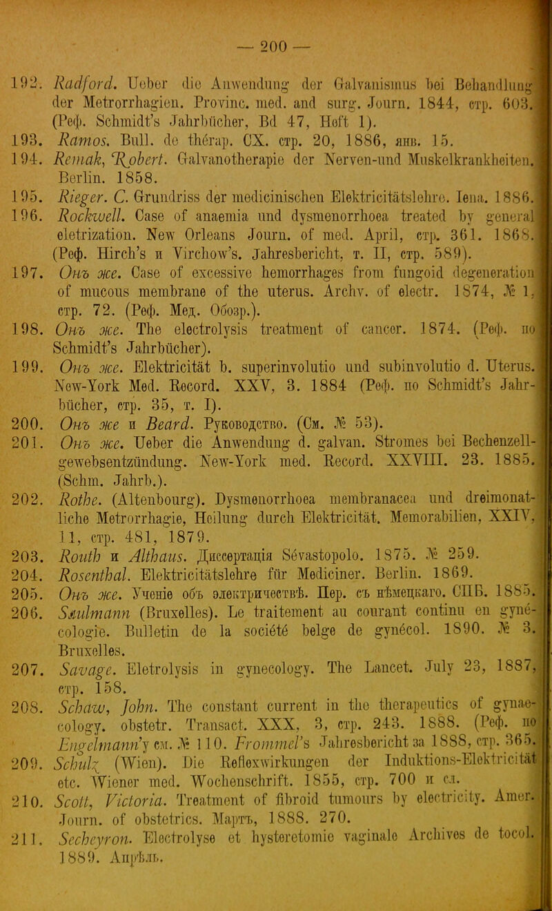 192. Цасі/огсі. ИеЪег іііо АіпѵеіиІип^ (іѳг (таіѵашвтив Ъѳі ВепатІІііи^ Лег МеігоггЬа&іеіі. Ргоѵіпс. тесі. апсі виг$. <Гоигп. 1844, стр. 603. (Реф. 8сптШ'в ІаЬгІлісІіег, Всі 47, Ной 1). 193. Катов. Виіі. сіо ѢЬёгар. СХ. стр. 20, 1886, янв. 15. 194. Кешак, %рЬегі. (ЫѵапоіЪегаріѳ йѳг №вгѵеп-ип<1 Мивкеікгапкпеііеп Вѳгііп. 1858. 195. Кіе$ег. С. Сггиіі(1гІ88 <1ѳг тесИсіпівспеп ЕІѳкігісііаіаІѳЬге. Іѳпа. 1886. 196. Коскгѵеіі, Саве оГ апаетіа ітсі сІувтѳпоггЬоеа ігеаіесі Ъу ^епега оіеігіиаѣіоп. Кетѵ Огіеапз «Гоигп. оі тесі. Аргіі, стр. 361. 18683 (Реф. НігсЪ'в и Ѵігсішѵ'8. ІапгевЪегіепІ, т. II, стр, 589). 197. Онъ же. Саве оГ ехсеввіѵе Ьетоітпа&ез Ггот Гип&оісі (Іе^епегаііопі оГ тисоив тетЪгапѳ оГ іЬе иіегив. Агспѵ. оГ ѳіесіг. 1874, № 1.| стр. 72. (Реф. Мед. Обозр.). 198. Онъ же. ТЬе еіесігоіувів ігеаітепі: оі' сапсег. 1874. (Реф. по; 8сптШ'з ^пгМспег). 199. Онъ же. ЕІекігісіШ Ъ. вирегіпѵоіиііо ипсі виЬіпѵоІийо й. Шегив. іѴотс-Уогк Мей. Ввсогй. XXV, 3. 1884 (Реф. по ВсЬтШ'з З&ЪіІ ЬйсЬег, стр. 35, т. I). 200. Онъ же и ВеагА. Руководство. (См. Жг 53). 201. Онъ же. ОеЪег <1іе Аішегкішіё' (1. ^аіѵап. 8іготез Ъеі Веспепгеіі- §-етсеЪзепІ2шіс1іт&. І\Те\ѵ-Уогк тесі. Еесогй. ХХУІІІ. 23. 1885. (8спт. ^ЪгЪ.). 202. КоіЪе. (АІіѳпЬоиг^). Бувтѳпоітпоѳа тетЪгапаееа иші (Ігѳітопаі;- ИсЬе Мѳігопѣа^іе, Нсікт^ сіигеп ЕІѳкігісіШ. МетогаЫИѳп, XXIV, 11, стр. 481, 1879. 203. ЯоиіЪ и АІіЬаив. Диссѳртація 8ёѵазіоро1о. 1875. № 259. 204. КовепіЬаІ. ЕІеШсіШМепге Гііг Мѳіісіпѳг. Вегііп. 1869. 205. Онъ же. Ученіе объ элѳктричествѣ. Пер. съ нѣмецкаго. СПБ. 1885І 206. Зииітапп (Вгахѳііев). Ъе ігаііетепі; аи соигапі; сопііпи еп ^упе- со1о§-іе. Виііѳіт <іѳ 1а восіёіё Ьеі^е (1е ^упёсоі. 1890. № Щ Вгихеііѳз. 207. 5аѵа§е. ЕМгоІузіз іп ^упесоіо&у. Тпе Ьапсеі Му 23, 1887, стр. 158. 208. ЗсЬатѵ, ]оЬп. ТЬѳ сопвіапі; сиггепі іп іііѳ йіегареиѣісз оі ^упав со1о§у. оЬвіеіг. Тгапзасі, XXX, 3, стр. 243. 1888. (Реф. по Епреітапгіу см. № 110. РготтеГв ^іІігезЪегісМ за 1888, стр. 36Я 209. $сЫ\ (ЧУіеп). Біе КеЯвхшгкип&ѳп йѳг Шіікііопз-ЕІектгісіШ ѳѣс. ТѴіепег шей. ѴѴосІіѳпвспгіП. 1855, стр. 700 и сл. 210. 5соП, Ѵісіогіа. Тгѳаіітѳпі; оі йЪгоій іитоигз Ъу еіесігісііу. Атег| .Топгп. оі оЬзіеігісз. Мартъ, 1888. 270. 211. ЗесЬеугоп. Еіесігоіузѳ еі пузіегеіотіе ѵадіпаіе АгсЫѵез ае іосоЫ 1889. Апрѣль.