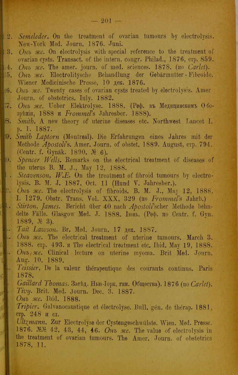 2. ЗетеШег. Оп іЬе ігеаітепі оі оѵагіап йшоигз Ьу ѳіѳсіагоіузів. №е\ѵ-Уогк Мей. Лоигп. 1876. «Хшіі. 3. Он ъ же. Оп ѳіесігоіузіз \ѵШі зресіаі геГегѳпсе іо іЫ ігѳаітѳпі о Г оѵагіап сузіз. Тгапзасі оі' іЫ іпіѳгп. соп^г. Рпііай., 1876, стр. 859. I 4. Онъ же. Тпе агаѳг. доигп. оГ шей. зсіепсѳз. 1878. (по Сагіеі). 5. Онъ же. Еіесігоіііузсііе Веііапйіип^ сіег СгѳЬагтиііег - ЕіЪгоійе. АѴіепсг Мейісіпізспе Ргеззе, 10 дѳк. 1876. •6. Онъ же. Ттаііу сазез оі оѵагіап сузііз ігеаЫ Ьу еіесігоіузіз. Атег «Гоигп. от1 оЪзіеігісз. Іиіу. 1882. 37. Онъ же. ІІеЬѳг Еіекігоіузе. 1888. (Рѳф. въ Мѳдицинскомъ Обо- зрѣніи, 1888 и РготтеГз Тапгезоег. 1888). Щ,. ЗтііЬ. А петс йіеогу оі ійѳгіпе йізеазѳз ѳіс. Когіішѳзі; Ьапсоі I. В р. 1. 1887. '9. ЗтііЬ Ьаріот (Мопігѳаі). Біе ЕгШіпт^ѳп еіпез ^Ьгез тіі сіѳг Меіпойе Арозіоііъ. Атег. Лоига. оГ оозіѳі 1889. Аіі§*из1;, стр. 794. (Сепіг. і. &упак. 1890. № 6). К). Зрепсег ІѴеШ. Еетагкз оп іііѳ еіесѣгісаі ігѳаітепі; о Г (Іізеазез оГ іпе піетз В. М. «Г., Мау 12, 1888. . Зіеаѵетоп, Ш.Е. Оп іЫ ігеаітепі; оГ пЬгоій іитоигз Ізу еіесѣго- іузіз. В. М. <Г. 1887. Осі 11 (Влтй V. ЛЬгезЪег.). Онъ же. ТЬе еіесігоіузіз о? пЬгоМз. В. М. »Т., Мау 12, 1888, I. 1279. ОЬзіг. Тгапз. Ѵоі. XXX, 329 (по РготтеГв ^ЬгЬ.) . Зіігіоп, ]ате$. ВѳгісМ ТіЪег 40 пасЬ Лр05іоІ?всЪ.еѵ МеіЬойо ЬеЬп- йеііѳ Еаііѳ. Шаз^одѵ Месі. ^. 1888. Іюнь. (Реф. по Сепіг. і\ Сгуп. 1889. № 3). » Таіі Ьаъизоп. Вг. Мей. «Тоигп. 17 дек. 1887. « Онъ же. ТЪѳ еіесѣгісаі ігеаітѳпі; оі иіѳгіпе йшоигз. МагсЬ 3. 1888. стр. 493. и ТЬе ѳіесігісаі ігѳаішепі еіс. Шй. Мау 19, 1888. Онъ,же. Сііпісаі Іесйігѳ оп иіегіпѳ туота. Ъгіѣ Мей. «Зонт. Аи§-. 10. 1889. . ТеІ55Іег, Ъе 1а ѵаіеиг іЬёгареиіідие сіез соигапіз сопѣішів. Рагіз 1878. Саіііага1 ТЬошаз. Засѣд. Нью-Іорк. гин. Общества). 1876 (по Сагіеі). Тіѵу. Вгіі Мей. ^Гоига. Бес. 3. 1887. Онъ же. ІЫсІ. 1888. Тгіріег. (Мѵапосаиѳйфіѳ ѳі; ёіѳсѣгоіуѳѳ. ВѵіП. §-«зп. йе Шёгар. 1881, стр. 248 и сл. ІІІі^шапп. 2иг Еіесігоіузѳ йег Сузіѳп^ѳзсЬміЫѳ. ДѴіеп. Мей. Ргѳззе. 1876. Ж 42, 43, 44, 46. Онъ же. ТЬѳ ѵаіиѳ оі ѳівбітоіушя іп 1&ѳ ігеаітѳпі; о! оѵагіап іитоига. ТЬе Атег. Лоигп. оГ оЬзіеігісз 1878, 11.