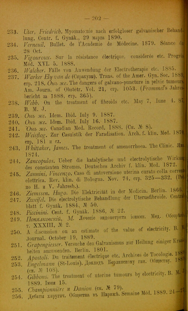 233. ІІіег, Ргіесігіск Муоіпаіоіпіо пасіі ѳгіоіёіовег ^аіѵашзсііѳг Вепа 1ші§. Сепіг. Сгупак., 29 марта 1890. 284. Ѵегпеиіі. ВііПеі йѳ ГАсасІетіо йе Мбйесіпе. 1879. 86апсе 28 Осі 235. Ѵщопгоих. 8иг 1а гбвівіапсе біесігіфіс, сопакіегёе еіс. Рго$г М<Й. XVI. 5. 1888. 236. РѴаІсЬег. Гаііѳ ѵоп Ашѵенйии^ (іег Еіѳоігоіпегаріе еіе. 1885. 237. ІУагкег Еіу ѵап сіе (Сиракузы). Тгапв. оГ іпе Атег. &уп. 8ос. 188 стр. 218. От же. Тііѳ сіап^егз оі ^аіѵапо-ршісйіге іп рѳіѵіс йшои Ат. ^игп. оГ ОМеіг. Ѵоі. 21, стр. 1053. (РготтеГъ Іапг ЬѳгісМ за 1888, стр. 365). 238. ШеЬЬ. Оп ѢЬѳ ігеаіапспі; оі пЪгоійв ек, Мау 7, Іипе 4. В. М. ^ 239. От же. Ійет. ІЬісІ. Шу 9. 1887. 240. От же. Шет. Шй. Му 16. 1887. 241. Ѵт же. Саішііаіі Мей. Весогй. 1888. (См. № 8). 242. 1Ѵеіфо$. 2иг Сазиівілк йег Гагайіваііоп. АгсЬЛ. кііп. Мей. 18 стр. 181 п сл. . 243. Шііаііег, ]ате$. Тпе ігѳаітѳпѣ оі' ятѳпоггЬоеа. ТЬеЫшіс. 1874. . , _.. 244. Іапсориіо*. ѴеЬег йіе каЫуіізспе иМ еіесігоіуивсне ЛѴігк йез сопз-Ьапіеп Зѣготез. Беиівсііев Агспіу і. кіт. Мей. 18/-. 245. Іаппіпі, Ѵіпсещр. Сазо йі апіѳѵѳгвіопѳ иіегіпа сигаію соіи соггі еіейгіса. Кеѵ. кііп. йі Воіо&па. Ноѵ. 74, стр. 32э—332. (I. по Н. и V. ^ЪгезЪ.). 246. Ііепшеп, Нщо. Ш ЕШгісіШ іп йег Мейіст. Вегіт. 18Ь 247. 2іѵфІ. Біѳ еІѳсѣгоІуіівсЬѳ Вепапйіітд' йсг тегивпогоійе. Оеп ЬШ і. 6-упак. 1884, № 50. 248. Ессіпіпи Сепі і. в-упак. 1886, № 22. 249. Попллковскіщ М. Леченіе эндометрита юнами. Мед. Об<ц> т. XXXIII, № 2. і 250. А йівсиззіоп ■ оп ап евіітаіе оГ ІЫ ѵаіне о! еІесЬсііу. И Лшгпаі. ОсіоЬег 19, 1889. . . 251. Сгарещіевзег. ѴегвисЬе йен ваіѵапівпшв гиг Нѳіішц? еіш^ег ж ЬѳШп аішшепйеп. Вегііп. 1801. , . Л 252 .А/хнЫ*. Би ігаііетепі еіесігісціе еіс. АгсЪіѵѳз йе Іосоіо^е. 1» 253. ЕЧе\тапп (ЗігЪоиів). Домадъ Берлинскому гин. Обществу. | (см. № 108). + и ЛГ 254. СіЬЬопз. Тііе ігеаітспі о? иѣѳгтѳ іитоигз Ъу еІесШсі*). ь. 1889. Іюня 15. 255. СЬатріоппіеге и Яои'о* (см. № 79). Ш 256. Дебаты хирушч. Общества въ ІІарижѣ. Ьепіате Мей. 188д. -4 ,