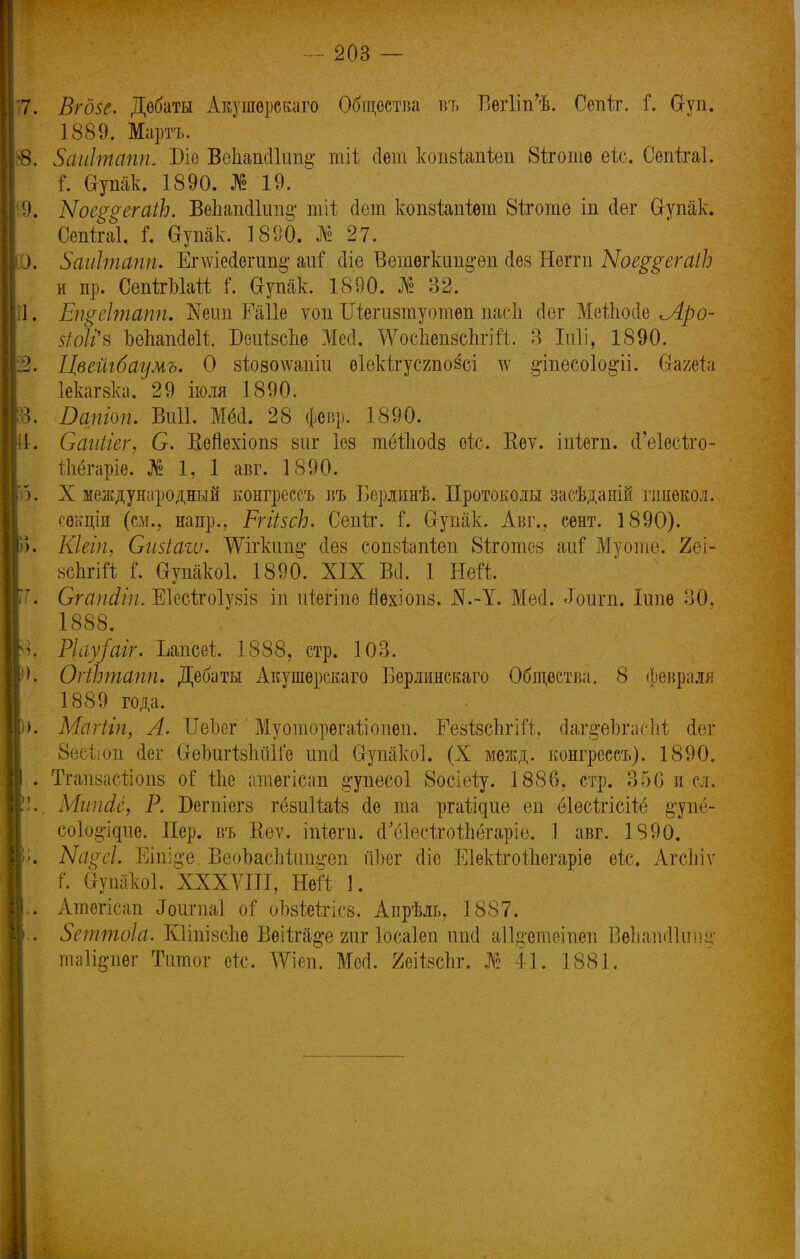 7. Вгдве. Дебаты Акушѳрскаго Общества въ ВегІііЛ Сепіг. г\ Сгуп. Р1889. Марта. 8. Заиітапп. Віѳ ВепапеШт^ тіі сіет копвіапіеп Віготв еіо, Сепіігаі. Г. Оупак. 1890. № 19. 9. Ыое$ѵегаіЬ. ВѳЬапс11ші$ тіі йет копвіапіѳт 8іготѳ іп Лег Сгупак. Сепігаі. I в-упак. 1890. № 27. ЕК Зйиітапп. Епѵіесіегишг ті сііе Ветегкип^еп сіев Негпі Ыое^егаіЬ и пр. СепігЫай і\ Ѳ-упак. 1890. № 32. 1. Ещеітапп. Ш\т Раііѳ ѵоп Шегивтуотѳп пасЬ сіег Мейіойе <Лро- $ШН Ъепапсіѳіі БсиівсЬе Месі. ѴѴосЬѳпвсЬгіЙ. 3 Іиіі, 1890. 2. Цвейгбаумъ. О зѣоволѵапіи оіекігусяпозсі дѵ §-іпесо1о§-іі. Сгагеіа Іекагвка. 29 іюля 1890. 3. Оапіоп. Виіі. Мё<1. 28 февр. 1890. 1. Саиігег, С. Вепѳхіопв виг Іов тёіпосіз ѳіс. Ееѵ. іпіѳт. (Геіесіго- іпёгаріе. № 1, 1 авг. 1890. 5. X международный конгрсссъ въ Берлинѣ. Протоколы засѣданій гинѳкол. сѳкціи (см., напр.. РгіівсЬ. Сепѣг. і. Сгупак. Авг., сент. 1890). >. Кіеіп, Сизіаги. ТѴігкип^ сіев сопвіапіеп йіготсв аиі Муоте. 2еі- всЬгШ і\ Сгупакоі. 1890. XIX Всі. 1 Ней. '. Сгапсііи. Еіссігоіувів ііі иіегіпѳ пѳхіопв. N.-1. Ме<1. «Іоигп. Іітѳ 30. 1888. ѵ Ріау/аіг. Ъапсеі 1888, стр. ЮЗ. К ОгіЬтапп. Дебаты Акушерскаго 1]ѳрлинскаго Общества. 8 февраля 1889 года. )>. Магііп, А. ІІеЬог' Муогаорѳгаііопѳп. Еевівспгій, гДаг^еЬгасМ сіег 8б(: оп (іег СгеЬигівпйЙе ипсі О-упакоІ. (X меж д. конгрессъ). 1890. . Тгапвасйопв о! іпе атегісап §-упесо1 8осіеѣу. 1886, стр. 350 и сл. !!.. МшШ, Р. Бегпіегв гёвиІЫв (1е та ргаііцие еп ёіесігісііё §'упё- соіо^ідие. Пер. въ Ееѵ. іпіѳгп. (Гёіесігоіпёгаріѳ. 1 авг. 1890. Ѵ>. Ыареі. Еіпі§*е. ВеоЬасМіт^еп йЬег сііе Еіекігоіпегаріѳ ѳіс. Агсіііѵ Щ і. Сгупакоі. XXXVIII, НеП 1. .. Атегісап іТоигпаІ оі оМеІтіев. Апрѣль, 1887. .-. Зеттоіа. Кііпівспе Вѳіігй^е гиг Іосаіеп ипсі аіідаіеіпеп Ведаш11ші§ шіідпѳг Титог етс. ЛѴіеп. Мей. Яеіівспг. № 41. 1881.