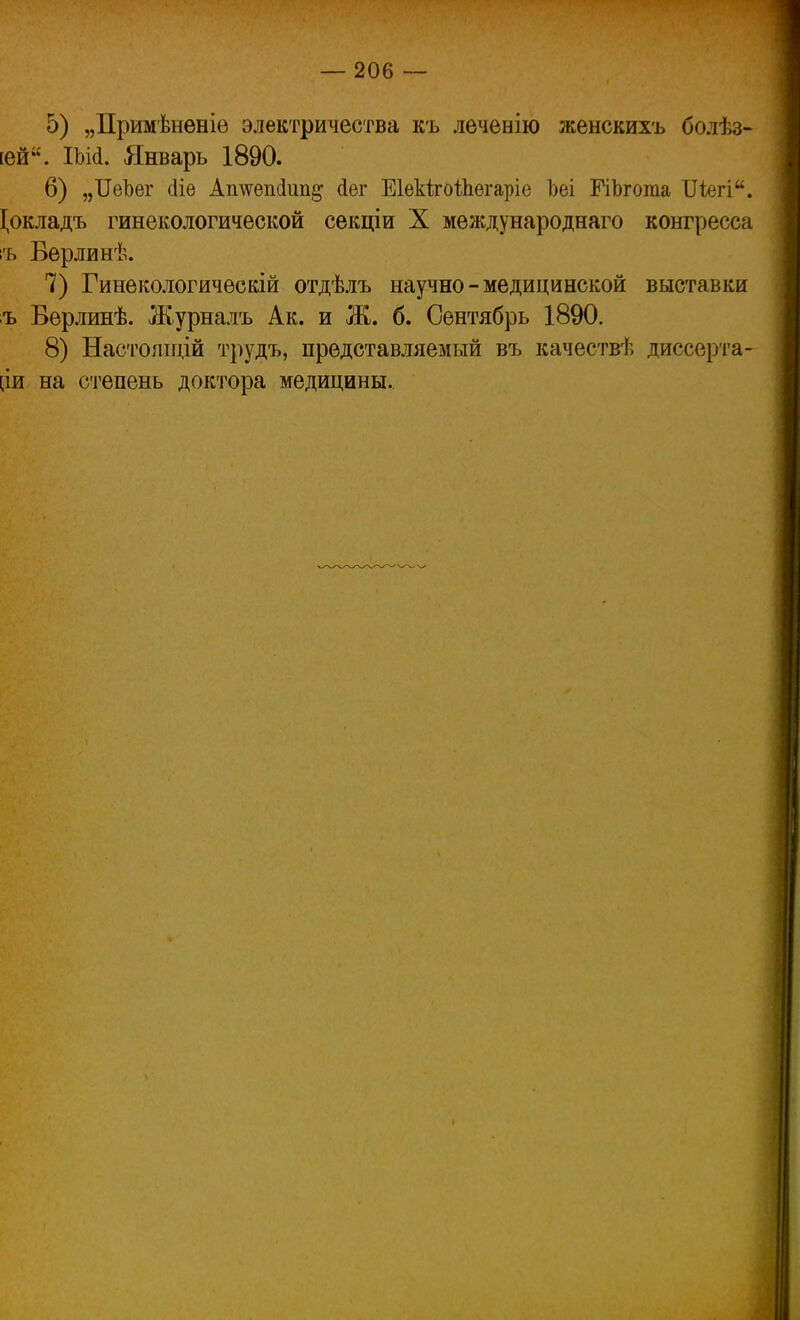 5) „Примѣненіе электричества къ леченію женскихъ бодѣз- [ей. ІЬМ. Январь 1890. 6) „ЦеЪег сііе Аішепсіип^ йѳг ЕІекІгоѣЬегаріе Ьеі ГіЪгота Шегі. І,окладъ гинекологической секціи X международнаго конгресса :ъ Верлинѣ. 7) Гинекологичѳскій отдѣлъ научно - медицинской выставки ъ Вѳрлинѣ. Журналъ Ак. и Ж. б. Сентябрь 1890. 8) Настошцій трудъ, представляемый въ качествѣ диссерта- нт на степень доктора медицины.