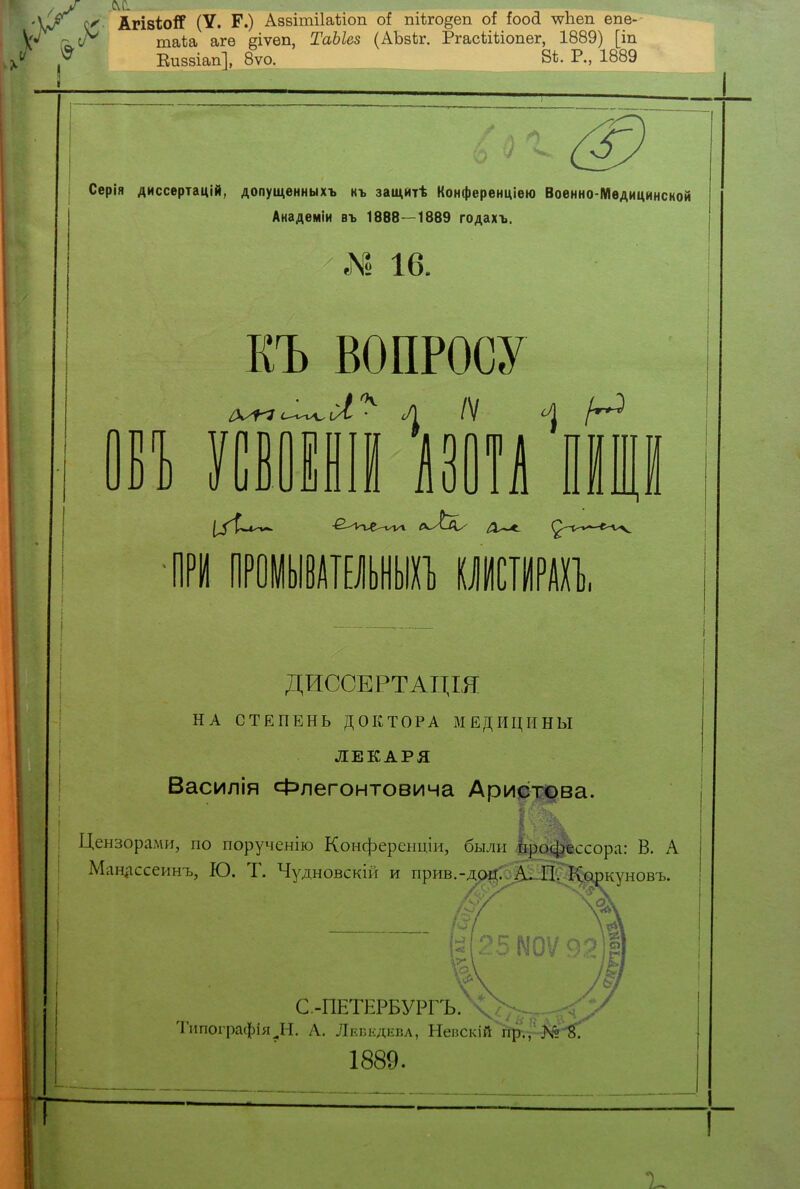 0<- АгівіоіГ (V. Р.) Азвітііаѣіоп оі піѣго^еп оі іооА чѵпеп епе- г^сЛ' таіа агѳ §іѵеп, ТаЫез (АЪзЬг. Ргасѣіііопег, 1889) [іп Еиззіап], 8ѵо. 8*. Р., 1889 Серія диссертацій, допущенныхъ къ защитѣ Конференціею Военно-Медицинской Анадеміи въ 1888—1889 годахъ. I 16. Ы) КЪ ВОПРОСУ сі^ л /V ^ Н / УСВОЕНІЙ АЗОТА ПРИ ПРОМЫВАТЕЛЬНЫХЪ КЛИСТИРАХЪ. ДИССЕРТАЦШ НА СТЕПЕНЬ ДОКТОРА МЕДИЦИНЫ ЛЕКАРЯ Василія Флегонтовича Аристова. Цензорами, по порученію Конференціи, были Мл^ссора: В. А Манлссеинъ, Ю. Т. Чудновскій и прив.-доц. А. П. Коркуновъ. С.-ПЕТЕРБУРГЪ. Типографія^Н. А. Лебедева, Непскій пр., >й 1889. I