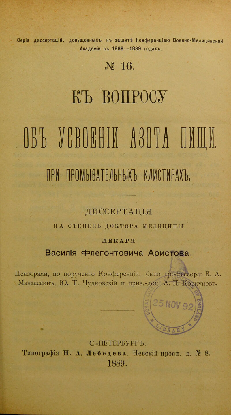 Серія диссертацій, допущенныхъ къ защитѣ Конференцию Военно-Медицинской Академіи въ 1888—1889 годахъ. М 16. КЪ ВОПРОСУ ВЪ УСВ0ЕН1Й АЗОТА ПІЩІ ПРИ ПРОМЫВАТЕЛЬНЫХ! КШІГО, ДИССЕРТАЦЩ НА СТЕПЕНЬ ДОКТОРА МЕДИЦИНЫ ЛЕКАРЯ Василія Флегонтовича Аристова. Цензорами, по порученію Конференции, были профессора: В. А. Манассеинъ, Ю. Т. Чудновскій и прив.-доц. А. П. Коркуновъ. С.-ПЕТЕРБУРГЪ. Типографія Н. А. Лебедева, Иевскііі просп. д. № 8. 1889.