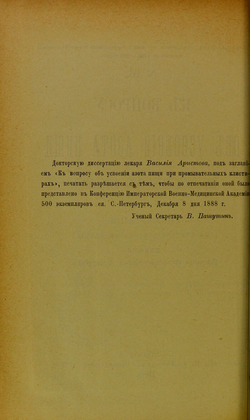 Докторскую диссертацію лекаря Василгя Аристова, подъ заглавй емъ «Къ вопросу объ усвоеніи азота пищи при промывательныхъ клисти] рахъ>, печатать разрѣшается с^ тѣмъ, чтобы по отпечатаніи оной был представлено въ Конференцію Императорской Военно-Медицинской Академіі 500 экземпляровъ ея. С.-Петербургъ, Декабря 8 дня 1888 г. Ученый Секретарь В. Пашутинъ.