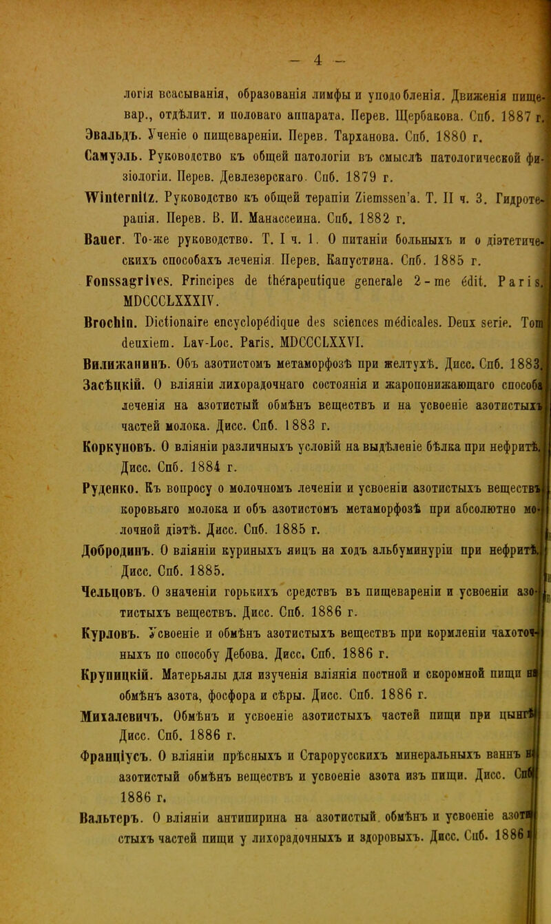 логія всасыванія, образованія лимфы и уподобленія. Движенія пище- вар., отдѣлит. и половаго аппарата. Перев. Щербакова. Спб. 1887 гі Эвальдъ. Ученіе о пищевареніи. Перев. Тарханова. Спб. 1880 г. Саму эль. Руководство къ общей патологіи въ смыслѣ патологической фи- зіологіи. Перев. Девлезерскаго. Спб. 1879 г. ѴГіпІегпіІя. Руководство къ общей терапіи 2іеш88еп'а. Т. II ч. 3. Гидроте рапія. Перев. В. И. Манассеина. Спб. 1882 г. Ваиег. То-же руководство. Т. I ч. 1. О питаніи больныхъ и о діэтетичѳі скихъ способахъ леченія. Перев. Капустина. Спб. 1885 г. Роп88а^гіѵе8. Ргіпсірез <1е іЬёгареиіі^ие §епега)е 2-те ёсііі. РагіЯ МБСССЬХХХІѴ. 1 ВгосЬіп. Бісііопаіге епсусіорёсііцие іез зсіепсез тё^ісаіез. Бепх зегіе. ТоЛ йеихіет. Ьаѵ-Ьос. Рагіз. МІ)СССьХХѴІ. Вилижапвнъ. Объ азотистомъ метаморфозѣ при желтухѣ. Дисс. Спб. 1883Я Засѣцкій. О вліяніи лихорадочнаго состоянія и жаропонижающаго способа леченія на азотистый обмѣнъ веществъ и на усвоеніе азотистыхет частей молока. Дисс. Спб. 1883 г. Коркуповъ. О вліяніи различныхъ условій на выдѣленіе бѣлка при нефритѣі Дисс. Спб. 1884 г. Руденко. Къ вопросу о молочномъ леченіи и усвоеніи азотистыхъ веществщ коровьяго молока и объ азотистомъ метаморфозѣ при абсолютно мой лочной діэтѣ. Дисс. Спб. 1885 г. II. Добродвпъ. О вліяніи куриныхъ яицъ на ходъ альбуминуріи при нефритет! Дисс. Спб. 1885. I Чельцовъ. О значеніи горькихъ средствъ въ пищевареніи и усвоеніи азо-ІІ(, тистыхъ веществъ. Дисс. Спб. 1886 г. Курловъ. Усвоеніе и обмѣнъ азотистыхъ веществъ при кормленіи чахото» ныхъ по способу Дебова. Дисс, Спб. 1886 г. Крупицкій. Матерьялы для изученія вліянія постной и скоромной пищи вн обмѣнъ азота, фосфора и сѣры. Дисс. Спб. 1886 г. Михалевичъ. Обмѣнъ и усвоеніе азотистыхъ частей пищи при цынгія Дисс. Спб. 1886 г. Франціусъ. О вліяніи прѣсныхъ и Староруссвихъ минеральныхъ ваннъ н|| азотистый обмѣнъ веществъ и усвоеніе азота изъ пищи. Дисс. Спя 1886 г. | Вальтсръ. О вліяніи антипирина на азотистый, обмѣнъ и усвоеніе азоті стыхъ частей пищи у лихорадочныхъ и здоровыхъ. Дисс. Спб. 1886э
