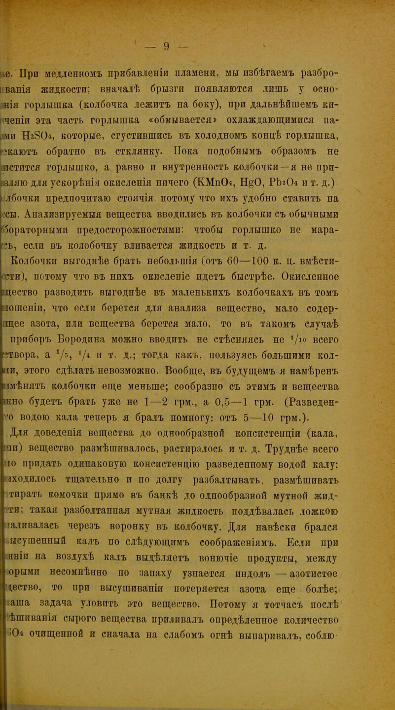 і,е. При медленномъ прибавленіи пламени, мы избѣгаемъ разбро- іванія жидкости; вначалѣ брызги появляются лишь у осно- шія горлышка (колбочка лежитъ на боку), при дальнѣйшемъ ки- і ченіи эта часть горлышка «обмывается> охлаждающимися па- ши Н28О4, которые, сгустившись въ холодномъ концѣ горлышка, езкаютъ обратно въ стклянку. Пока подобнымъ образомъ не пастится горлышко, а равно и внутренность колбочки—я не при- вляю для ускорѣнія окисленія ничего (КМпСЬ, Н§0, РЪзОа и т. д.) ілбочки предпочитаю стоячія потому что ихъ удобно ставить на осы. Анализируемый вещества вводились въ колбочки съ обычными б5ораторными предосторожностями: чтобы горлышко не мара- ть, если въ колобочку вливается жидкость и т. д. Колбочки выгоднѣе брать небольшія (отъ 60—100 к. ц. вмѣсти- ссти), потому что въ нихъ окисленіе идетъ быстрѣе. Окисленное щество разводить выгоднѣе въ маленькихъ колбочкахъ въ томъ ношеніи, что если берется для анализа вещество, мало содер- іщее азота, или вещества берется мало, то въ такомъ случаѣ приборъ Бородина можно вводить не стѣсняясь не V10 всего атвора, а Ѵ5> V4 и т- Д«і тогда какъ, пользуясь большими кол- ии, этого сдѣлать невозможно. Вообще, въ будущемъ я намѣренъ пмѣнять колбочки еще меньше; сообразно съ этимъ и вещества ікно будетъ брать уже не 1—2 грм., а 0,5—1 грм. (Разведен- ''•о водою кала теперь я бралъ помногу: отъ 5—10 грм.)- Для доведенія вещества до однообразной консистенціи (кала, гпи) вещество размѣшивалось, растиралось и т. д. Труднѣе всего по придать одинаковую консистенцію разведенному водой калу: сходилось тщательно и по долгу разбалтывать, размѣшивать тирать комочки прямо въ банкѣ до однообразной мутной жид- ти; такая разболтанная мутная жидкость поддѣвалась ложкою наливалась черезъ воронку въ колбочку. Для навѣски брался ысушенный калъ по слѣдующимъ соображеніямъ. Если при яніи на возіухѣ калъ выдѣляетъ вонючіе продукты, между ' орыми несомнѣнно по запаху узнается индолъ — азотистое дество, то при высушиваніи потеряется азота еще болѣе; аша задача уловить это вещество. Потому я тотчасъ послѣ ѣшиванія сырого вещества приливалъ определенное количество | Юі очищенной и сначала на слабомъ огнѣ выпаривалъ, соблю