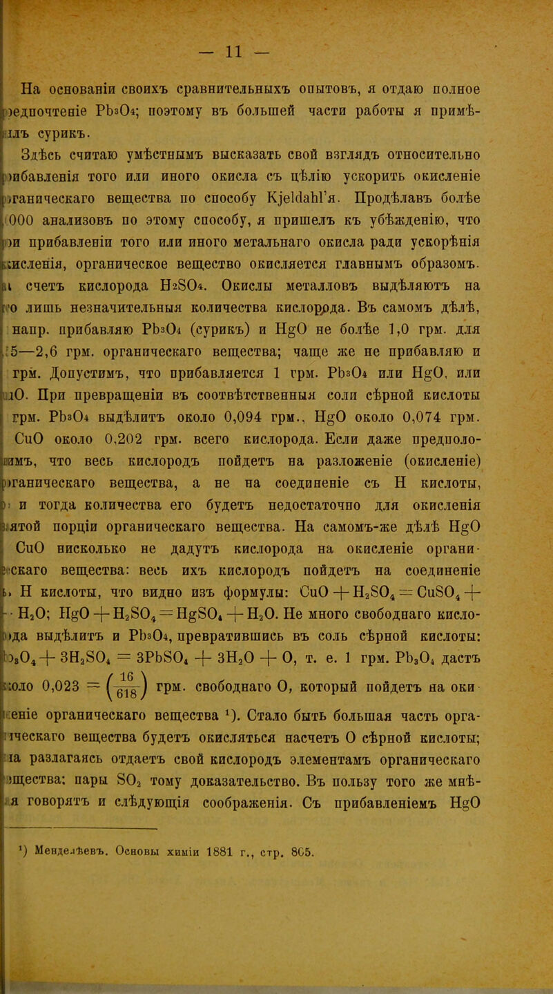 На основаніи своихъ сравнительныхъ опытовъ, я отдаю полное [іілъ еурикъ. Здѣсь считаю умѣстнымъ высказать свой взглядъ относительно шбавленія того или иного окисла съ цѣлію ускорить окисленіе ^ганпческаго вещества по способу КіеІсІапГя. Продѣлавъ болѣе іООО анализовъ по этому способу, я пришелъ къ убѣжденію, что ш прибавленіи того или иного метальнаго окисла ради ускорѣнія аисленія, органическое вещество окисляется главнымъ образомъ. іі счетъ кислорода Н28О4. Окислы металловъ выдѣляютъ на о лишь незначительныя количества кислоррда. Въ самомъ дѣлѣ, напр. прибавляю РЪз04 (еурикъ) и Н§0 не болѣе 1,0 грм. для 5—2,6 грм. органическаго вещества; чаще же не прибавляю и грм. Допустимъ, что прибавляется 1 грм. РЬз04 или Н§0, или Ю. При превращены въ соотвѣтственныя соли сѣрной кислоты грм. РЬз04 выдѣлитъ около 0,094 грм., Н§0 около 0,074 грм. СиО около 0,202 грм. всего кислорода. Если даже предполо- вимъ, что весь кислородъ пойдетъ на разложеніе (окисленіе) оганическаго вещества, а ве на соединеніе съ Н кислоты, і! и тогда количества его будетъ недостаточно для окисленія іштой порціи органическаго вещества. На самомъ-же дѣлѣ Н§0 СиО нисколько не дадутъ кислорода на окисленіе органи- ііскаго вещества: весь ихъ кислородъ пойдетъ на соединеніе » Н кислоты, что видно изъ формулы: СиО + Н2804 — Си804 4~ ■ Н20; ЩО + Н2804 = Н§804 + Н20. Не много свободнаго кисло- )>да выдѣлитъ и РЬз04, превратившись въ соль сѣрной кислоты: Ь,04+ ЗН2804 = ЗРЬ804 + ЗН20 + О, т. е. 1 грм. РЬ304 дастъ :еніе органическаго вещества 4). Стало быть большая часть орга- пческаго вещества будетъ окисляться насчетъ О сѣрной кислоты; на разлагаясь отдаетъ свой кислородъ элементамъ органическаго лцества: пары 802 тому доказательство. Въ пользу того же мнѣ- говорятъ и слѣдующія соображенія. Съ прибавленіемъ Н§0 )едпочтеніе РЬзО 4; поэтому въ большей части работы я примѣ- свободнаго О, который пойдетъ на оки *) Менде^ѣевъ. Основы химіи 1881 г., стр. 8С5.