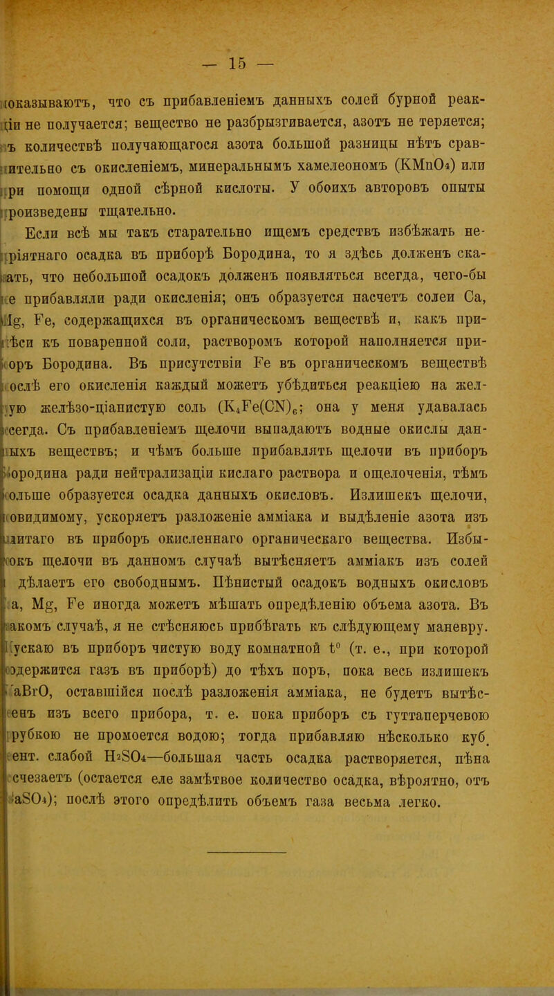 юказываютъ, что еъ прибавленіемъ данныхъ солей бурной реак- :;іи не получается; вещество не разбрызгивается, азотъ не теряется; ъ количествѣ получающагося азота большой разницы нѣтъ срав- нительно съ ОЕиеленіемъ, минеральнымъ хамелеономъ (КМпОл) или ри помощи одной сѣрной кислоты. У обоихъ авторовъ опыты троизведены тщательно. Если всѣ мы такъ старательно ищемъ средствъ избѣжать не- ріятнаго осадка въ приборѣ Бородина, то я здѣсь долженъ ска- зать, что небольшой осадокъ долженъ появляться всегда, чего-бы е прибавляли ради окисленія; онъ образуется насчетъ солеи Са, |%, Ге, содержащихся въ органическомъ веществѣ и, какъ при- гаси къ поваренной соли, растворомъ которой наполняется при- оръ Бородина. Въ присутствіи Ге въ органическомъ веществѣ ослѣ его окисленія каждый можетъ убѣдиться реакціею на жел- ую желѣзо-ціанистую соль (К^Б^СЭДе; она у меня удавалась сегда. Съ прибавленіемъ щелочи выпадаютъ водные окислы дан- ыхъ веществъ; и чѣмъ больше прибавлять щелочи въ приборъ ородина ради нейтрализации кислаго раствора и ощелоченія, тѣмъ ольше образуется осадка данныхъ окисловъ. Излишекъ щелочи, овидимому, ускоряетъ разложеніе амміака и выдѣленіе азота изъ литаго въ приборъ окиеленнаго органическаго вещества. Избы- •іокъ щелочи въ данномъ случаѣ вытѣсняетъ амміакъ изъ солей дѣлаетъ его свободнымъ. Пѣнистый осадокъ водныхъ окисловъ а, М§, Ге иногда можетъ мѣшать опредѣленію объема азота. Въ акомъ случаѣ, я не стѣсняюсь прибѣгать къ слѣдующему маневру, ускаю въ приборъ чистую воду комнатной ѣ° (т. е., при которой )держится газъ въ приборѣ) до тѣхъ поръ, пока весь излишекъ аВгО, оставшійся послѣ разложенія амміака, не будетъ вытѣс- енъ изъ всего прибора, т. е. пока приборъ съ гуттаперчевою рубкою не промоется водою; тогда прибавляю нѣсколько куб# ент. слабой Н28О4—большая часть осадка растворяется, пѣна счезаетъ (остается еле замѣтвое количество осадка, вѣроятно, отъ аіаЗСЬ); послѣ этого опредѣлить объемъ газа весьма легко.