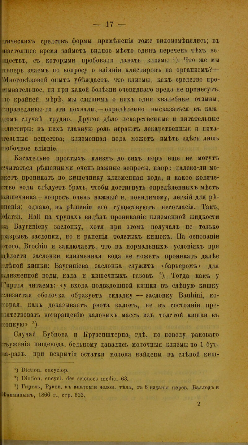 гическихъ средствъ формы примѣненія тоже видоизмѣнялиеь; въ настоящее время яайметъ видное мѣсто одпнъ перечень тѣхъ ве ществъ, съ которыми пробовали давать клизмы 0- Что же мы теперь знаемъ ио вопросу о вліяніи клистировъ на организмъ?— Мпоговѣковой оіштъ убѣждаетъ, что клизмы, какъ средство про- мывательное, ни при какой болѣзни очевидпаго вреда не принесутъ, к» крайней мѣрѣ, мы слышимъ о нихъ одни хвалебные отзывы; справедливы-ли эти похвалы,—опредѣленяо высказаться въ каж іомъ случаѣ трудно. Другое дѣло лекарственные и питательные мистиры: въ нихъ главную роль играютъ лекарственный и пита- тельный вещества; клизменная вода можетъ имѣть здѣсь лишь шобочное вліяніе. Касательно простыхъ клизмъ до сихъ поръ еще не могутъ считаться рѣшенными очень важные вопросы, напр.: далеко-ли мо- кетъ проникать по кишечнику клизменная вода, и какое количе- ство воды слѣдуетъ брать, чтобы достигнуть опредѣленныхъ мѣстъ чпшечника - вопросъ очень важный и, повидимому, легкій для рѣ- пенія; однако, въ рѣшеніи его существуютъ несогласія. Такъ, ОДагвЪ, Наіі на трупахъ видѣлъ прониканіе клизменной жидкости ;а Баугиніеву заслонку, хотя при этомъ получалъ не только тзрывъ заслонки, но и раненія толстыхъ кишекъ. На основаніи •того, ВгосЬіп и заключаетъ, что въ нормальныхъ условіяхъ при ігѣлости заслонки клизменная вода не можетъ проникать далѣе лѣпой кишки: Баугиніева заслонка служитъ «барьеромъ> для клизменной воды, кала и кишечныхъ газовъ 2). Тогда какъ у пиртля читаемъ: «у входа подвздошной кишки въ слѣпую кишку слизистая оболочка образуетъ складку — заслонку Ваиіііпі, ко- торая, какъ доказываетъ рвота каломъ, не въ состояніи пре- : іятствовать возвращенію каловыхъ массъ изъ толстой кишки въ і.юнкую» 3). Случай Бубнова и Крузенштерна, гдѣ, по поводу раковаго ••/ъуженія пищевода, больному давались молочныя клизмы по 1 бут. ^іа-разъ, при вскрытіи остатки молока найдены въ слѣпоп киш- 4) БісЬіоа. епсусіор. *) Вісііоп. епсусі. Дев зсіепсез тегііс. 63. 3) Гиртль, Руков. къ внатоиіи челов. тѣла, съ 6 изданія перев. Баллодъ и • &амцнцынъ, 1866 г., стр. 622. 2