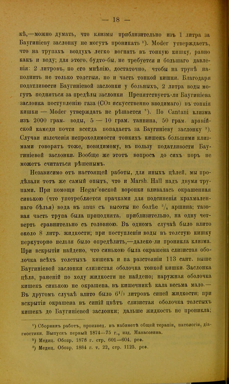 кѣ,—можно думать, что клизмы приблизительно изъ 1 литра за Баугиніеву заслонку не могутъ проникать *). Мосіег утверждаетъ, что на трупахъ воздухъ легко вогнать въ тонкую кишку, равно какъ и воду; для этого, будто-бы, не требуется и большаго давле- нія: 2 литровъ, по его мнѣнію, достаточно, чтобы на трупѣ на- полнить не только толстыя, но и часть тонкой кишки. Благодаря податливости Баугиніевой заслонки у больныхъ, 2 литра воды мо- гутъ подняться за предѣлы заслонки Препятствуетъ-ли Баугиніева заслонка постуиленію газа (СОг искусственно вводимаго) въ тонкія кишки — Мосіег утверждать не рѣшается 2). По Сапіапі клизма изъ 2000 грам. воды, 5 — 10 грам. таннина, 50 грам. аравій- ской камеди почти всегда попадаетъ за Баугиніеву заслонку 3). Случаи излеченія непроходимости тонкихъ кишекъ большими клиз- мами говорятъ тоже, повидимому, въ пользу податливости Бау- гиніевой заслонки. Вообще же этотъ вопросъ до сихъ поръ не можетъ считаться рѣшенымъ. Независимо отъ настоящей работы, для иныхъ цѣлей, мы про- дѣлали тотъ же самый опытъ, что и Магвп. Наіі надъ двумя тру- пами. При помощи Не§аг'овской воронки вливалась окрашенная синькою (что употребляется прачками для подсиненія крахмален- наго бѣлья) вода въ апиз съ высоты не болѣе 3/4 аршина; тазо- вая часть трупа была приподнята, приблизительно, на одну чет- верть сравнительно съ головною. Въ одномъ случаѣ было влито около 8 литр, жидкости; при поступленіи воды въ толстую кишку перкуторно нельзя было определить,—далеко-ли проникла клизма. При векрытіи найдено, что синькою была окрашена слизистая обо- лочка всѣхъ толстыхъ кишекъ и на разстояніи 113 сант. выше Баугиніевой заслонки слизистая оболочка тонкой кишки. Заслонка цѣла, раненій по ходу жидкости не найдено; наружная оболочка кишекъ синькою не окрашена, въ кишечникѣ кала весьма мало.— Въ другомъ случаѣ влито было б1/г литровъ синей жидкости; при вскрытіи окрашена въ синій цвѣтъ слизистая оболочка толстыхъ кишекъ до Баугиніевой заслонки; дальше жидкость не иронпкла; *) Сборникъ работъ, произвед. въ кабинетѣ общей терапіи, патологіи, діа- гностики. Выпуекъ первый 1874—75 г., изд. Манассеина. 2) Медиц. Обозр. 1878 г. стр. 601—604. реф. 3) Медиц. Обозр. 1884 г. т. 22, стр. 1125. реФ.