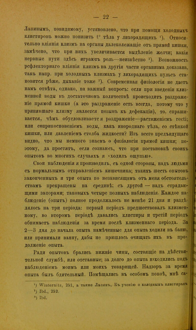 Лапинымъ, повидимому, установлено, что при помощи холодныхъ клистировъ можно понизить і° тѣла у лихорадящихъ »)• Относи- тельно вліянія клизмъ на органы далеколежащіе отъ прямой кишки, замѣчено, что при нихъ увеличивается выдѣленіе желчи; какія нервные пути здѣсь играютъ роль—неизвѣство 2). Возможность рсфлекторнаго вліянія клизмъ на другія части организма доказана, такъ напр. при холодныхъ клизмахъ у лихорадящихъ пульсъ ста- новится рѣже, дыханіе тоже 3). Современная физіологія не даетъ намъ отвѣта, однако, на важный вопросъ: если при введеніи клиз- менной воды въ достаточномъ количествѣ происходить раздраже- ніе прямой кишки (а это раздраженіе есть всегда, потому что у иринявшаго клизму является позывъ къ дефекаціи), то, спраши- вается, чѣмъ обусловливается раздраженіе—растяженіемъ гесіі; или соприкосновеніемъ воды, какъ инороднаго тѣла, со стѣнкой кишки, или давленіемъ столба жидкости? Изъ всего предъидущаго видно, что мы немного знаемъ о физіологіи прямой кишки; по- этому, да простятъ, если сознаюсь, что при постановкѣ своихъ опытовъ во многихъ случаяхъ я «ходилъ ощупью». Свои наблюденія я производилъ, съ одной стороны, надъ людьми съ нормальнымъ отправленіемъ кишечника; такихъ шесть опытовъ законченныхъ и три опыта по независящимъ отъ меня обстоятель- ствамъ прекращены на срединѣ; съ другой — надъ страдаю- щими запорами; таковыхъ четыре полныхъ наблюденія. Каждое на- блюдете (опытъ) полное продолжалось не менѣе 21 дня и раздѣ- лялось на три періода: первый періодъ предшествовалъ клизмен- ному, во второмъ періодѣ давались клистиры и третій періодъ обнимаетъ наблюденія за время послѣ клизменнаго періода. За 2—3 дня до начала опыта намѣченные для опыта ходили въ баню, или принимали ванну, дабы не пришлось очищать ихъ въ про- долженіе опыта. Ради опытовъ брались нижніе чины, состоящіе на дѣбстви- тельной службѣ, или отставные; за долго до опыта находились подъ наблюденіемъ моимъ или моихъ товарищей. Надзоръ за время опыта былъ бдительный. Помѣщались въ особомъ покоѣ, мнѣ са- ') ѴѴіиЬегпііг, 251, а также Лапинъ. Къ ученію о холодныхъ клистпрахъ *) Ш., 252. 3) Ш.