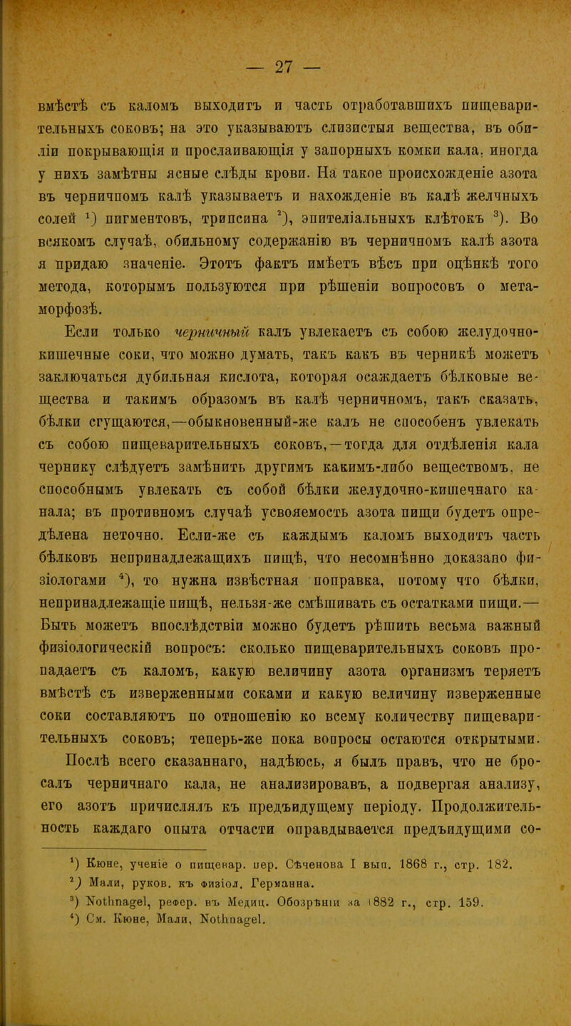 вмѣстѣ съ каломъ выходитъ и часть отработавшихъ нищевари- тельныхъ соковъ; на это указываютъ слизистыя вещества, въ оби- ліи покрывающія и прослаивающія у запорныхъ комки кала, иногда у нихъ замѣтны ясные слѣды крови. На такое происхожденіе азота въ черничпомъ калѣ указываетъ и нахожденіе въ калѣ желчныхъ солей г) пигментовъ, трипсина 2), эпителіальныхъ клѣтокъ 3). Во всякомъ случаѣ, обильному содержанію въ черничномъ калѣ азота я придаю яначеніе. Этотъ фактъ имѣетъ вѣсъ при оцѣнкѣ того метода, которымъ пользуются при рѣшеніи вопросовъ о мета- морфозѣ. Если только черничный калъ увлекаетъ съ собою желудочно- кишечные соки, что можно думать, такъ какъ въ черникѣ можетъ заключаться дубильная кислота, которая осаждаетъ бѣлковые ве- щества и такимъ образомъ въ калѣ черничномъ, такъ сказать, бѣлки сгущаются,—обыкновенный-же калъ не сиособенъ увлекать съ собою пищеварительныхъ соковъ, —тогда для отдѣленія кала чернику слѣдуетъ замѣнить другимъ какимъ-либо веществомъ, не способнымъ увлекать съ собой бѣлки желудочно-кишечнаго ка- нала; въ противномъ случаѣ усвояемость азота пищи будетъ опре- дѣлена неточно. Если-же съ каждымъ каломъ выходитъ часть бѣлковъ непринадлежащихъ пищѣ, что несомнѣвно доказано фи- зіологами 4), то нужна извѣстная поправка, потому что бѣлки, непринадлежащіе пищѣ, нельзя-же смѣшивать съ остатками пищи.— Быть можетъ впослѣдствіи можно будетъ рѣшить весьма важный физіологическій вопросъ: сколько пищеварительныхъ соковъ про- падаетъ съ каломъ, какую величину азота организмъ теряетъ вмѣстѣ съ изверженными соками и какую величину изверженные соки составляютъ по отношенію ко всему количеству пищевари- тельныхъ соковъ; теперь-же пока вопросы остаются открытыми. Послѣ всего сказаннаго, надѣюсь, я былъ правъ, что не бро- салъ черничнаго кала, не анализировавъ, а подвергая анализу, его азотъ причислялъ къ предъидущему періоду. Продолжитель- ность каждаго опыта отчасти оправдывается предъидущими со- *) Кюне, ученіе о пищенар. иер. Сѣченова I вып. 1868 г., стр. 18*2. 2) Мали, руков. къ физіол. Германна. 3) КоіЬпа^еІ, реоер. въ Медиц. Обозрѣніи ха і882 г., стр. 159. *) См. Кюне, Мали, Коіігпадеі.