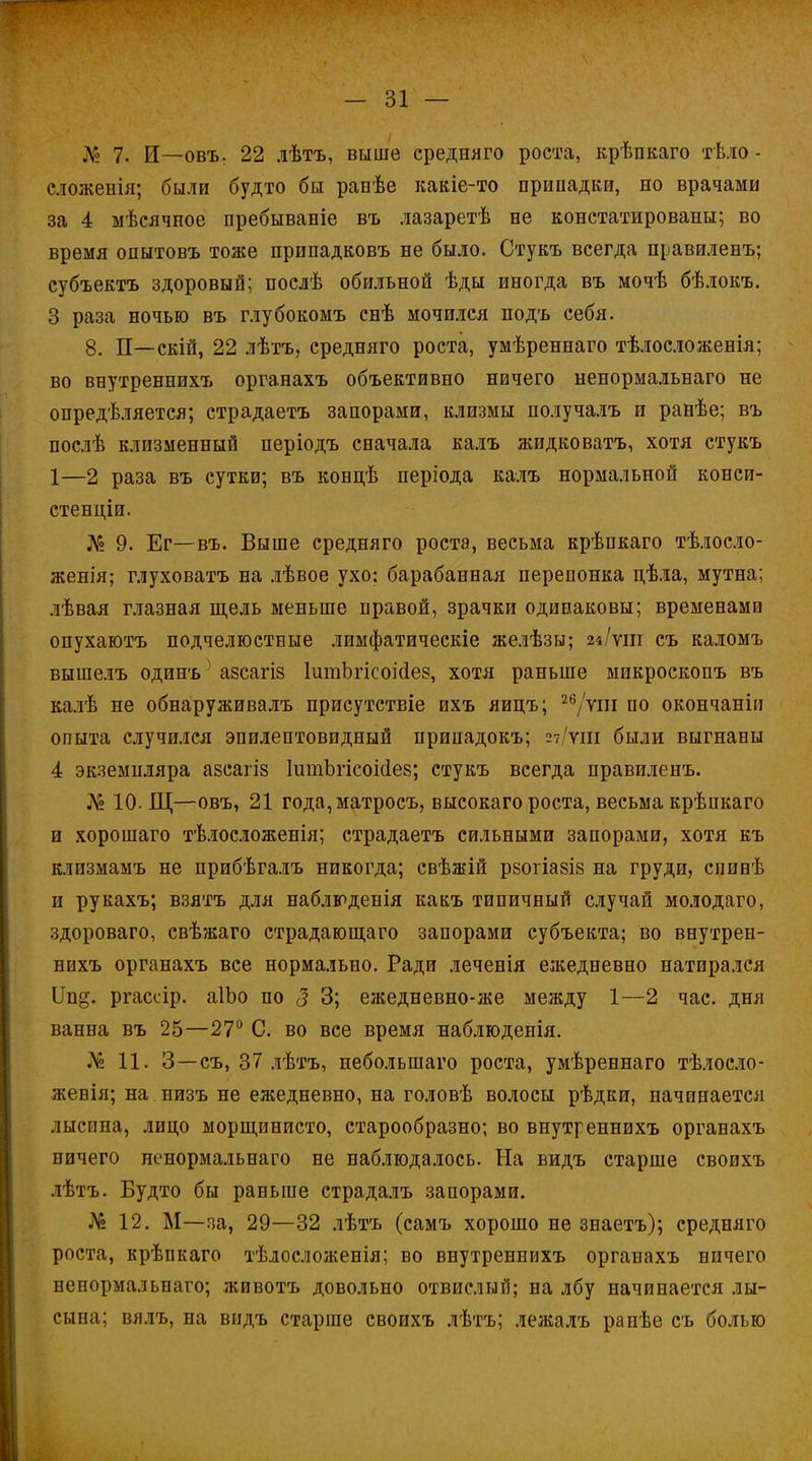 Лг2 7. И—овъ. 22 дѣтъ, выше средняго роста, крѣпкаго тѣло - сложенія; были будто бы равѣе какіе-то припадки, но врачами за 4 мѣсячное пребываніе въ лазаретѣ не констатированы; во время опытовъ тоже припадковъ не было. Стукъ всегда правиленъ; субъектъ здоровый; послѣ обильной ѣды иногда въ мочѣ бѣлокъ. 3 раза ночью въ глубокомъ снѣ мочился подъ себя. 8. П—скій, 22 лѣтъ, средняго роста, умѣреннаго тѣлосложенія; во внутреннихъ органахъ объективно ничего ненормальнаго не определяется; страдаетъ запорами, клизмы получалъ и ранѣе; въ послѣ клизменный періодъ сначала калъ жидковатъ, хотя стукъ 1—2 раза въ сутки; въ концѣ періода калъ нормальной конси- стенціи. № 9. Ег—въ. Выше средняго роста, весьма крѣшкаго тѣлосло- женія; глуховатъ на лѣвое ухо; барабанная перепонка цѣла, мутна; лѣвая глазная щель меньше правой, зрачки одинаковы; временами опухаютъ подчелюстные лимфатическіе желѣзы; 24/ѵш съ каломъ вышелъ одинъ5 азсагіз ІитЬгісоійез, хотя раньше микроскопъ въ калѣ не обнаруживалъ присутствіе ихъ яицъ; 26/ѵш по окончаніи опыта случился эпилептовидный припадокъ; 27/ѵш были выгнаны 4 экземпляра азсагіз ІигпЪгісоісІез; стукъ всегда правиленъ. № 10. Щ—овъ, 21 года,матросъ, высокаго роста, весьма крѣпкаго и хорошаго тѣлосложенія; страдаетъ сильными запорами, хотя къ клизмамъ не прибѣгалъ никогда; свѣжій рзогіазіз на груди, спинѣ и рукахъ; взятъ для наблюденія какъ типичный случай молодаго, здороваго, свѣжаго страдающаго запорами субъекта; во внутрен- нихъ органахъ все нормально. Ради леченія ежедневно натирался Цп§. ргассір. аІЬо по 3 3; ежедневно-же между 1—2 час. дня ванна въ 25—27° С. во все время наблюденія. Л*2 11. 3—съ, 37 дѣтъ, неболыпаго роста, умѣреннаго тѣлосло- женія; на низъ не ежедневно, на головѣ волосы рѣдки, начинается лысина, лицо морщинисто, старообразно; во внутреннихъ органахъ ничего ненормальнаго не наблюдалось. На видъ старше своихъ лѣтъ. Будто бы раньше страдалъ запорами. № 12. М—за, 29—32 лѣтъ (самъ хорошо не знаетъ); средняго роста, крѣпкаго тѣлосложенія; во внутреннихъ органахъ ничего ненормальнаго; животъ довольно отвислый; на лбу начинается лы- сына; вялъ, на видъ старше своихъ лѣтъ; лежалъ ранѣе съ болью