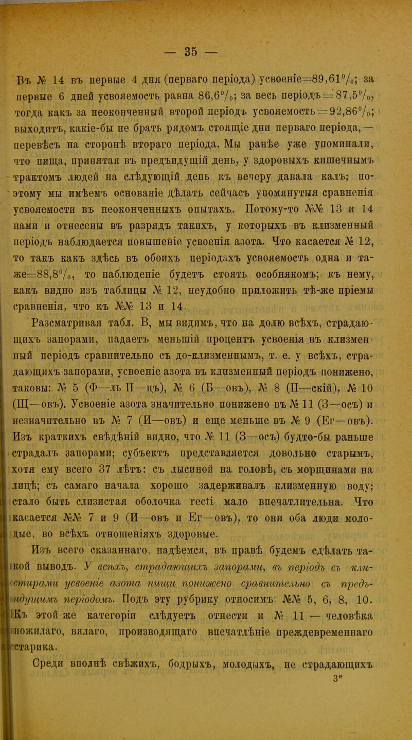 Въ № 14 въ первые 4 дня (перваго періода) усвоеніе=89,61%; за первые 6 дней усвояемость равна 86,6%; за весь періодъ = 87,5%, тогда какъ за неоконченный второй періодъ усвояемость—92,86%; выходитъ, какіе-бы не брать рядомъ стоящіе дни перваго періода, — перевѣсъ на сторонѣ втораго періода. Мы ранѣе уже упоминали, что пища, принятая въ предъидущій день, у здоровыхъ кишечнымъ трактомъ людей на слѣдующій день къ вечеру давала калъ; по- этому мы имѣемъ основаніе дѣлать сейчасъ упомянутый сравненія усвояемости въ неоконченныхъ опытахъ. Потому-то №№ 13 и 14 нами и отнесены въ разрядъ такихъ, у которыхъ въ клизменный періодъ наблюдается повышеніе усвоенія азота. Что касается № 12, то такъ какъ здѣсь въ обоихъ періодахъ усвояемость одна и та- же=г88,8°/о, то наблюденіе будетъ стоять особнякомъ; къ нему, какъ видно изъ таблицы № 12, неудобно приложить тѣ-же пріемы сравненія, что къ №№ 13 и 14. Разсматривая табл. В, мы видимъ, что на долю всѣхъ, страдаю- щихъ запорами, падаетъ меныпій процентъ усвоенія въ клизмен ный періодъ сравнительно съ до-клизменнымъ, т. е. у всѣхъ, стра- дающихъ запорами, усвоеніе азота въ клизменный періодъ понижено, таковы: № 5 (Ф—ль П—цъ), № б (Б—овъ), № 8 (П—скій), № 10 (Щ—овъ). Усвоеніе азота значительно понижено въ№ 11 (3—осъ) и незначительно въ № 7 (И—овъ) и еще меньше въ № 9 (Ег—овъ). Изъ краткихъ свѣдѣній видно, что № 11 (3—осъ) будто-бы раньше страдалъ запорами; субъектъ представляется довольно старымъ, хотя ему всего 37 лѣтъ: съ лысиной на головѣ* съ морщинами на лицѣ; съ самаго начала хорошо задерживалъ клизменную воду; стало быть слизистая оболочка гесіі мало впечатлительна. Что касается №№ 7 и 9 (И—овъ и Ег—овъ), то они оба люди моло- дые, во всѣхъ отношеніяхъ здоровые. Изъ всего сказаннаго, надѣемся, въ правѣ будемъ сдѣлать та- ікой выводъ. У всѣхъ, страдающихъ запорами, въ періодъ съ кли- і стирать усвоеніе азота пищи понижено сравнительно съ предъ- идущимъ пергодомъ. Подъ эту рубрику относимъ: №№ 5, б, 8, 10. ІКъ этой же категоріи слѣдуетъ отнести и № 11 — человѣка ожилаго, вялаго, производящего впечатлѣніе преждевременнаго тарика. Среди вполнѣ свѣжихъ, бодрыхъ, молодыхъ, не страдающихъ 3»