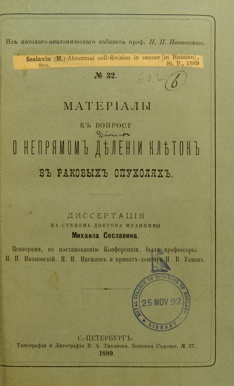 Изъ патолого-анатомическаго кабинета проф. II. П. Ивановскаго. \ 'Яеаіаѵіп (М.) АЪпогтаІ сеІГ-йіѵізіоп іп сапсег [іп Еизвіап], 8уо.___ . 8і Р., 1889 № 32. МАТЕРІАЛЫ къ ВОПРОСУ ЩШ ІІИОВ^ въ РАКОВЫХЪ ОПУХОЛЯХЪ, ДИССЕРТАЦІЯ НЛ СТЕПЕНЬ ДОКТОРА МЕДИЦИНЫ Михаила Сеславина. Цензорами, по постановленію Конференціи, были- профессоры: Н. П. Ивановскій. И. И. Насиловъ и приватъ-доц4нт%^I. В. Усковъ. С.-ПЕТЕРБУРГЪ. • Типографія и Литографія В. Л. Тихаііопа. Большая Садопая, № 27. 1889.