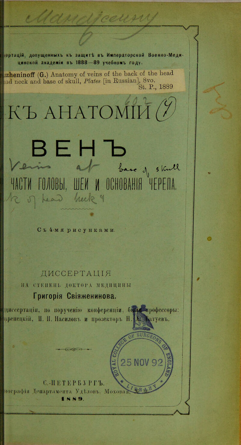 Л: / С Ч Л 4* / ■ . -Л 4Г / гртацій, допущенныхъ къ защитѣ въ Императорской Военно-Меди- цинской академіи въ 1888—89 учебномъ году. гЬепіпо^Г (Сг.) Апаіюту сФ ѵеіпз оИ Ше Ъаск сФ Ше Ііеай ісі песк ап 8. Ьаве оі зкиіі, Ріаіез [іп Впззіап], 8ѵо. 8*. Р., 1889 къ ВЕНЪ 8^ 5 ІсЛА. ПСИ ГОЛОВЫ, И I ОШвЮ ЧЕРЕПА. л^, ио ^/\лЛ( к^ і С ъ 4-м я рисунками. ДИССЕРТАЦГЯ Григорія Свіяженинова. ідитертаціи, но порученію конференціи, бшьЛрофессоры: чренецкій. II. II. Насилоіп. и прозекторъ Н.ІЩ&туевъ. С.-II Е Т К Р В РГЪ. гографіл Дічтртллпчгга УдЬлоіп.. МохоиаД I N М О. А