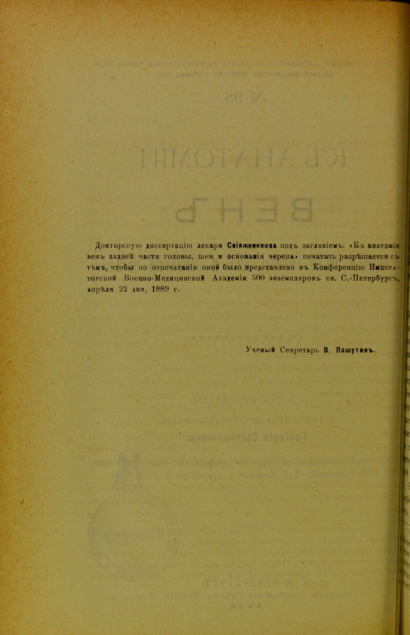 Докторскую диссертацію лекаря Свіяжеяинова подъ заглавіемъ: «Къ анатомія венъ задней части головы, шеи и основанія черепа» печатать разрѣшается съ тѣмъ, чтобы но отпечатана! оной было представлено въ Конференцію Имакгл-і торской Военно-Медицинской Академіи 500 экземпляровъ ея. С.-Петербуріъ, апрѣля 22 дня, 1889 г. Ученый Секретарь В. Пашутинъ.