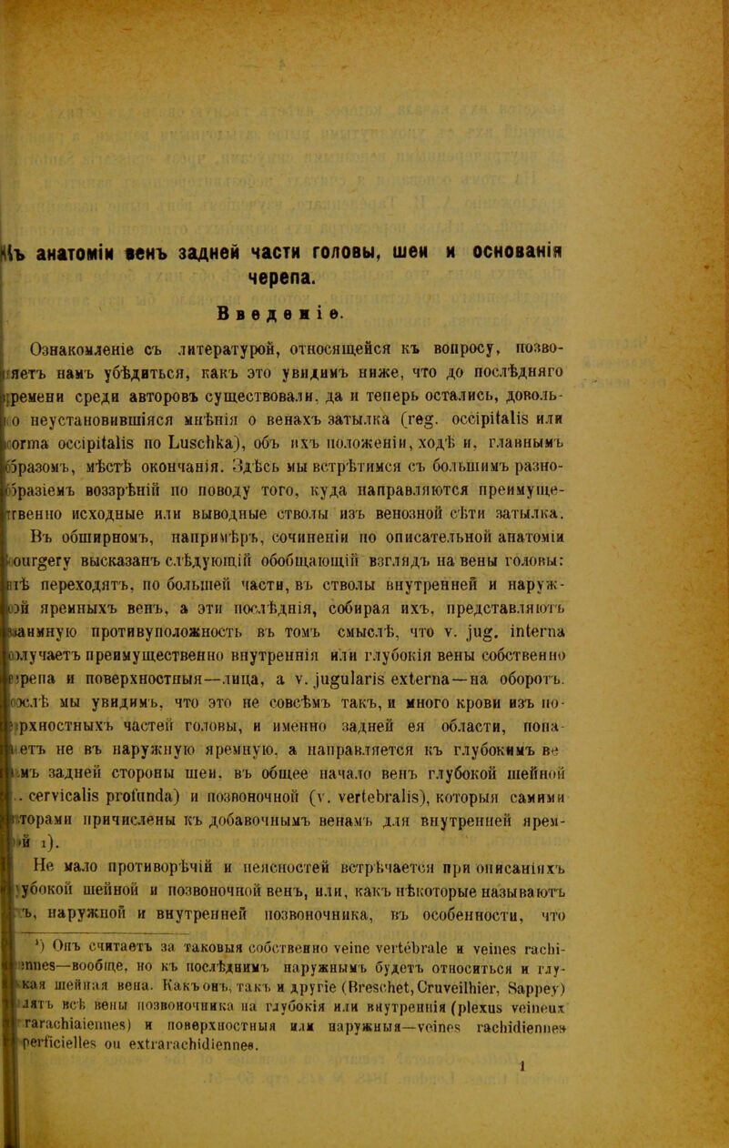 кіъ анатоміи венъ задней части головы, шеи и основанія черепа. Введеніе. Ознакомленіе съ литературой, относящейся къ вопросу, позво- яетъ намъ убѣдиться, какъ это увидимъ ниже, что до послѣдняго ({ремени среди авторовъ существовали, да и теперь остались, доволь- і о неустановившіяся мнѣнія о венахъ затылка (ге§. оссіріЫіз или нота оссіріЫіз по ІдізсЬка), объ ихъ положеніи, ходѣ и, главнымъ 65разомъ, мѣстѣ окончанія. Здѣсь мы встрѣтимся съ большимъ разно- образіемъ воззрѣній по поводу того, куда направляются преимуще- ственно исходные или выводные стволы изъ венозной сѣти затылка. Въ обширномъ, напримѣръ, сочиненіи по описательной анатоміи : оиг^егу высказанъ слѣдующій обобщающій взглядъ на вены головы: тлѣ переходятъ, по большей части, въ стволы внутренней и наруж- ной яремныхъ венъ, а эти послѣднія, собирая ихъ, представляютъ шнмную противуположность въ томъ смыслѣ, что ѵ. іпіегпа нмучаетъ преимущественно внутреннія или глубокія вены собственно езрепа и поверхностныя—лица, а ѵ. ди^иіагіз ехіегпа—на оборотъ, послѣ мы увидимъ, что это не совсѣмъ такъ, и много крови изъ по- лрхностныхъ частей головы, и именно задней ея области, попа- і етъ не въ наружную яремную, а направляется къ глубокимъ ве і мъ задней стороны шеи. въ общее начало венъ глубокой шейной . сегѵісаііз ргоіппсіа) и позвоночной (ѵ. ѵегіеЬгаІіз), которыя самими і торами причислены къ добавочнымъ венамъ для внутренней нрем- Й і). Не мало противорѣчій и неясностей встрѣчается при описаніяхъ убокон шейной и позвоночной венъ, или, какъ нѣкоторые называютъ ъ, наружной и внутренней позвоночника, въ особенности, что ‘) Опъ считаетъ за таковыя собственно ѵеіпе ѵегІеЬгаІе и ѵеіпез гасЬі- п тпез—вообще, но къ послѣднимъ наружнымъ будетъ относиться и глу- II кая шейная вена. Какъ онъ, такъ и другіе (НгезсЬеі, СгиѵёіІЬіег, Варреу) Н лять всѣ вены позвоночника на глубокія или внутреннія (ріехиз ѵеіпеих гагасЬіаіеппез) и поверхностныя илм наружныя—ѵеіпез гасШіеппен [I регіісіеііез он ехігагасЫйіеппеѳ.