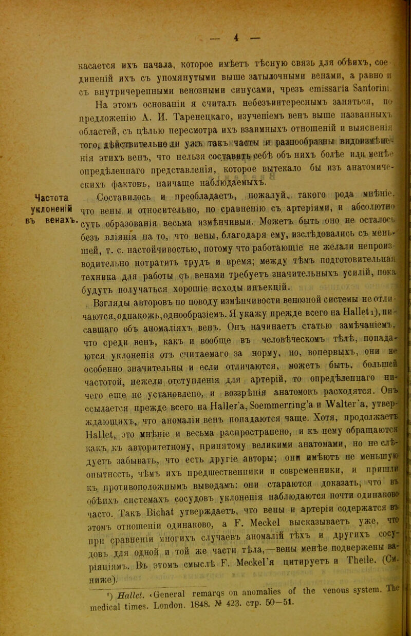 касается ихъ начала, которое имѣетъ тѣсную связь для обѣихъ, сое . диненій ихъ съ упомянутыми выше затылочными венами, а равно и съ внутричерепными венозными синусами, чрезъ егаіззагіа Запіогіпі.; На этомъ основаніи я считалъ неоезъинтереснымъ заняться, по| предложенію А. И. Таренецкаго, изученіемъ венъ выше пазванныхі. областей, съ цѣлью пересмотра ихъ взаимныхъ отношеній и выясненія того, дѣйствительно ли ужъ такъ часты и разнообразны видоизмѣне- нія этихъ венъ, что нельзя составить себѣ объ нихъ оолѣе идя. менѣе опредѣленнаго представленія, которое вытекало бы изъ анатомиче- скихъ фактовъ, наичаще наблюдаемыхъ. Частота Составилось и преобладаетъ, пожалуй, такого рода мнѣніе, уклоненій чх0 Вены и относительно, по сравненію съ. артеріями, и абсолюты'* въ венахъ.СуТЬ образованія весьма измѣнчивыя. Можетъ оыть оно не осталось безъ вліянія на то, что вены, благодаря ему, изслѣдовались съ мень- шей, т. с. настойчивостью, потому что работающіе не желали непроиз- водительно потратить трудъ и время; между тѣмъ подготовительная I техника для работы съ венами требуетъ значительныхъ усилій, пока будутъ получаться хорошіе исходы инъекцій. Взгляды авторовъ по поводу измѣнчивости венозной системы не отли- чаются, однакожь, однообразіемъ. Я укажу прежде всего на НаііеіОпи- савшаго объ аномаліяхъ венъ. Онъ начинаетъ статью замѣчаніемъ, что среди венъ, какъ и вообще въ человѣческомъ тѣлѣ, попада- ются уклоненія отъ считаемаго за норму, но, вопервыхъ, они не особенно значительны и если отличаются, можетъ быть, большей частотой, нежели отступленія для артерій, то опредѣленнаго ни- чего еще не установлено, и воззрѣнія анатомовъ расходятся. Онъ* ссылается прежде всего на Наііета, 8оетшеггіп§’а и \Ѵа11ега, утвер- ждающихъ, что аномаліи венъ попадаются чаще. Хотя, продолжаетъ Наііеі, это мнѣніе и весьма распространено, и къ нему обращаются какъ къ авторитетному, принятому великими анатомами, но не слѣ- дуетъ забывать, что есть другіе авторы; опп имѣютъ не меньшую опытность, чѣмъ ихъ предшественники и современники, и прпшлй- къ противоположнымъ выводамъ: они стараются доказать, что въ обѣихъ системахъ сосудовъ уклоненія наблюдаются почти одинаково часто Такъ ВісЬаі утверждаетъ, что вены и артеріи содержатся въ этомъ отношеніи одинаково, а Г. Мескеі высказываетъ уже, что при сравненіи многихъ случаевъ аномалій тѣхъ и другихъ сосу- довъ для одной и той же части тѣла,—вены менѣе подвержены ва- ріаціямъ. Въ этомъ смыслѣ Р. МескеГя цитируетъ и Тііеііе. (См. ниже). «УІіаікі. «Оепегаі гетаі^з оп апошаііез оі іЬе ѵепоиз зузіет. ТЬе- шедісаі «шее. ЬопЙоп. 1848. * 423. стр. 50-51.