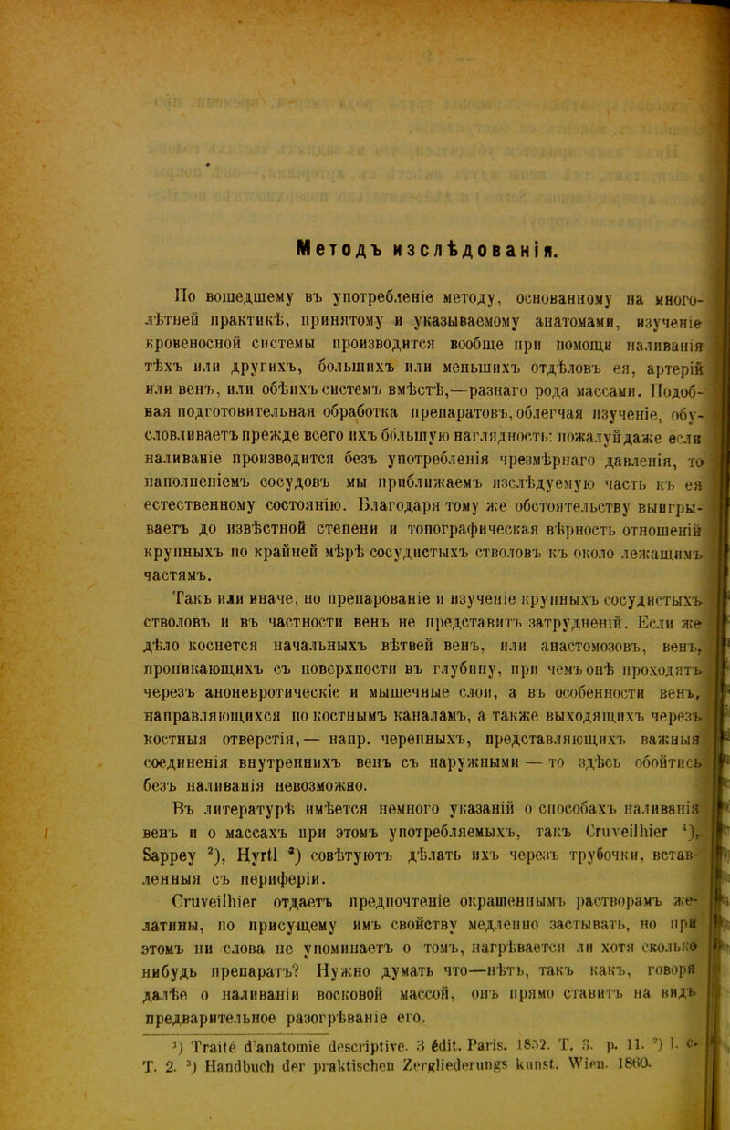 Методъ изслѣдованія. По вошедшему въ употребленіе методу, основанному на много- лѣтней практикѣ, принятому и указываемому анатомами, изученіе кровеносной системы производится вообще при помощи наливанія тѣхъ или другихъ, большихъ или меньшихъ отдѣловъ ея, артерій или венъ, или обѣихъ системъ вмѣстѣ,—разнаго рода массами. Подоб- ная подготовительная обработка препаратовъ,облегчая изученіе, обу- словливаетъ прежде всего ихъ большую наглядность: пожалуй даже если наливаніе производится безъ употребленія чрезмѣрнаго давленія, то наполненіемъ сосудовъ мы приближаемъ изслѣдуемую часть къ ея естественному состоянію. Благодаря тому же обстоятельству выигры- ваетъ до извѣстной степени и топографическая вѣрность отношеній крупныхъ по крайней мѣрѣ сосудистыхъ стволовъ къ около лежащимъ частямъ. Такъ пли иначе, по нрепарованіе и изученіе крупныхъ сосудистыхъ стволовъ и въ частности венъ не представитъ затрудненій. Если же дѣло коснется начальныхъ вѣтвей венъ, или анастомозовъ, венъ, проникающихъ съ поверхности въ глубину, при чемъ онѣ проходятъ! черезъ аноневротнческіе и мышечные слои, а въ особенности венъ, направляющихся по костнымъ каналамъ, а также выходящихъ черезъ I костныя отверстія, — напр. черепныхъ, представляющихъ важныя соединенія внутреннихъ венъ съ наружными — то здѣсь обойтись безъ наливанія невозможно. Въ литературѣ имѣется немного указаній о способахъ наливанія венъ и о массахъ при этомъ употребляемыхъ, такъ СгиѵеіІЬіег 1)г Варреу 2), Нугіі *) совѣтуютъ дѣлать ихъ черезъ трубочки, встав- ленныя съ периферіи. СгиѵеіІЬіег отдаетъ предпочтеніе окрашеннымъ растворамъ же- латины, по присущему имъ свойству медленно застывать, но при этомъ ни слова не упоминаетъ о томъ, нагрѣвается ли хотя сколько нибудь препаратъ? Нужно думать что—нѣтъ, такъ какъ, говоря далѣе о наливаніи восковой массой, онъ прямо ставитъ на видъ предварительное разогрѣваніе его. у) Тгаііё сГапаіотіе дебсгірііѵе. 3 ёйіі. Рагів. 18Г>2. Т. 3. р. 11. ?) 1- с' Т. 2. *) НаткІІшсЬ йег ргякНзсЬеп 2егк1іесІегип$5 кчп$і. \Ѵірп. І8ЙО.