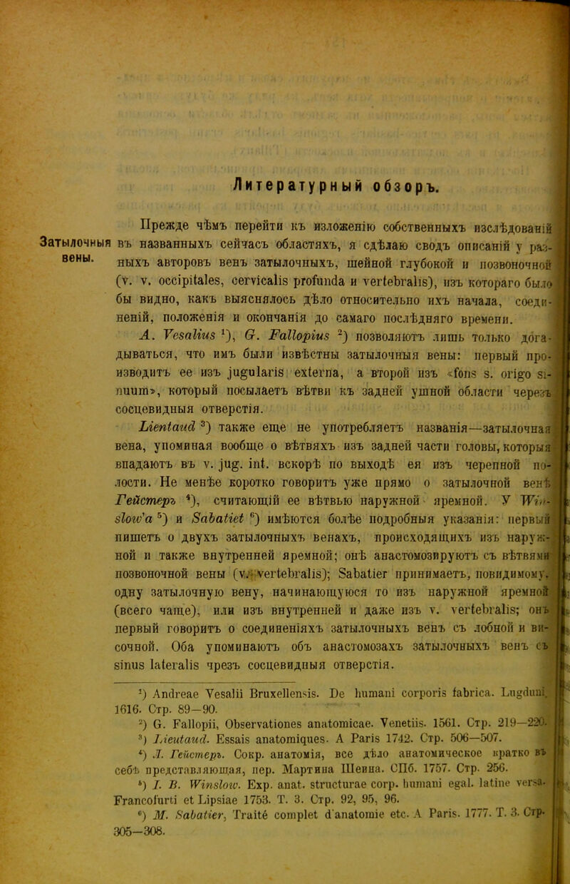 Затылочныя вены. Литературный обзоръ. Прежде чѣмъ перейти къ изложенію собственныхъ изслѣдованій въ названныхъ сейчасъ областяхъ, я сдѣлаю сводъ описаній у раз- ныхъ авторовъ венъ затылочныхъ, шейной глубокой и позвоночной (ѵ. у. оссірііаіез, сегѵісаііз ргоГипба и ѵегіеЪгаІіз), изъ котораго было бы видно, какъ выяснялось дѣло относительно ихъ начала, соеди- неній, положенія и окончанія до самаго послѣдняго времени. А. Ѵезаііиз *), Сг. Раііоріиз * 2) позволяютъ лишь только дога- дываться, что имъ были извѣстны затылочныя вены: первый про- изводитъ ее изъ ^и^иіагіз ехіепіа, а второй изъ «Гопз з. огі§о зі- тшитт, который посылаетъ вѣтви къ задней ушной области черезъ сосцевидныя отверстія. Ыепісшсі 3) также еще не употребляетъ названія—затылочная вена, упоминая вообще о вѣтвяхъ изъ задней части головы, которыя впадаютъ въ у. іпі. вскорѣ по выходѣ ея изъ черепной по- лости. Не менѣе коротко говоритъ уже прямо о затылочной венѣ Гейстеръ 4), считающій ее вѣтвью наружной- яремной. У ТѴѵ- зіоіѵ'а 5) и ВаЪаііеі 6) имѣются болѣе подробныя указанія: первый пишетъ о двухъ затылочныхъ венахъ, происходящихъ изъ наруж- ной и также внутренней яремной; онѣ анастомозируютъ съ вѣтвями позвоночной вены (у,- ѵегіеЪгаІіз); ЗаЬаІіег принимаетъ, повидимомуа одну затылочную вену, начинающуюся то изъ наружной яремной (всего чаще), или изъ внутренней и даже изъ ѵ. ѵегіеЪгаІіз; онъ первый говоритъ о соединеніяхъ затылочныхъ венъ съ лобной н ви- сочной. Оба упоминаютъ объ анастомозахъ затылочныхъ венъ съ зіпиз Іаіегаііз чрезъ сосцевидныя отверстія. О Апбгеае Ѵезаііі Вгихеііепзіз. Бе Іттапі согрогіз іаЬгіса. Ьи^сііті. 1616. Стр. 89-90. 2) Ѳ. Еаііоріі, ОЪзегѵаІіопез апаіотісае. Ѵепеіііз. 1561. Стр. 219—220. 3) ІАеиіаисІ. Еззаіз апаіотщиез. А Рагіз 1742. Стр. 506—507. *) Л. Гейстеръ. Сокр. анатомія, все дѣло анатомическое кратко въ себѣ представляющая, пер. Мартина Шеина. СПб. 1757. Стр. 256. 6) I. В. \ѴітІ(пѵ. Ехр. апаі. зіпісПігае согр. іттапі е§а1. Іаііие ѵегза- Егапсоі'шчі еіілрзіае 1753. Т. 3. Стр. 92, 95, 96. 6) М. КаЬаііег, Тгаііё сопіріеі сі'апаіогаіе еіс. А Рагіз. 1777. Т. 3. Сгр- 305-308.