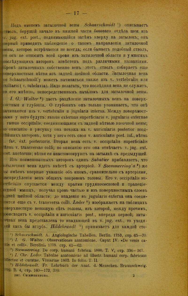 Подъ именемъ затылочной вены 8скаагзсктШ :) описываетъ зтволъ, берущій начало въ нижней части боковаго отдѣла шеи изъ ехі. розѣ, поднимающійся затѣмъ кверху на затылокъ; онъ іервый приводитъ наблюденіе о такомъ направленіи затылочной швы, которое встрѣчается не всегда; если бываетъ подобный стволъ, о онъ не относитъ всей крови изъ затылочной области и у многихъ юслѣдующихъ авторовъ извѣстенъ подъ различными названіями, промѣ затылочныхъ собственно венъ этотъ стволъ собираетъ еще оверхностныя вѣтви изъ задней, шейной области. Затылочная вена .о ЗсЬаагзсЬтібі/у можетъ начинаться также изъ ѵ. ѵегіеЪгаІіз или хіііагіз ( ѵ. зиЬсІаѵіа). Надо полагать, что послѣдняя вена не служитъ, о его мнѣнію, непосредственнымъ началомъ для затылочной вены. I. О. УѴаІЬег 2) даетъ раздѣленіе затылочныхъ венъ на поверх- остныя и глубокія. О глубокихъ онъ только упоминаетъ, что онѣ ачинаготся изъ ѵ. ѵегіеЪгаІіз и 1и«ті1агі8 іпіегпа. Между поверхност- ными у него будутъ: гапшз ехіепіиз зирегйсіатіз ѵ. іи&иіагіз ехіегпае гатиз оссірііаііз, соединяющаяся съ задней вѣтвью височной вены; о описанію и рисунку она похожа на ѵ. аигісиіагіз розіегіог позд- нѣй шихъ авторовъ, хотя у него есть своя ѵ. аигісиіагіз розі. іпй, вѣтвь іа с. ехі. розіегіогіз. Вторая вена есть ѵ. оссірііаііз зирегіісіаііз ѣтвь ѵ. ігапзѵегзае соііі; по описанію его она отвѣчаетъ ѵ. )и§. ехі. ові. аисіогипі; вѣтви ея анастомозируютъ на затылкѣ съ предыдущей. Изъ поименованныхъ авторовъ одинъ ЗаЬаііег прибавляетъ, что итылочная вена идетъ вмѣстѣ съ артеріей. У Зоеттеггіпд'а 3) же |ьы имѣемъ впервые указаніе объ иномъ, сравнительно съ артеріями, распредѣленіи венъ общихъ покрововъ головы. Его ѵ. оссірііаііз зи- егйсіаііз спускается между краями грудинососковой и трапеціе- ідной мышцъ, получая кровь частью и изъ поверхностныхъ слоевъ дней шейной области; до впаденія въ ди^иіагіз ехіегпа она соеди- штся еще съ ѵ. ігапзѵегза соііі. Ьосіег 4) изображаетъ на таблицахъ )верхностную венозную сѣть головы, изъ которой, между прочимъ, хжсходятъ ѵ. оссірііаііз и аигісиіагіз розі., впереди первой; заты- >чная вена представлена то впадающей въ ѵ. ехі., то уходя- щей какъ бы вглубь. НіЫеЪгапАі 5) принимаетъ для каждой сто- 3) 8скаог$сктШ. А. АпдіоІодібсЪе Таѣеііеп. Вегііп. 1753, стр. 65—70. 2) I. 6г. МѴаІіег. ОЬзегѵаііопез апаіотісае. Сариі IV. «Бе ѵепід са- ііз еі соііі». Вегоііпі. 1775. стр. 61—62. 8оеттеггіпд. Бе согр. Ьишапі ІаЬгіса. 1800. Т. V, стр. 336- 367. *) I. Скг. Ьойег. ТаЬпІае апаіотісае аб іііивіг. Ьишапі согр. ІаЪгісат (Песіае еі сигаіае. Ѵітагіае 1803. Іп іоііо. Т. II. 5) ЛіЫеЬгапЛІ. Гг. ЬеЬгЬисЬ бег Апаі. б. МепзсЬеп. Вгаип8сЬѵгеІ8'. ’92. В. 4, стр. 160-172, 310.