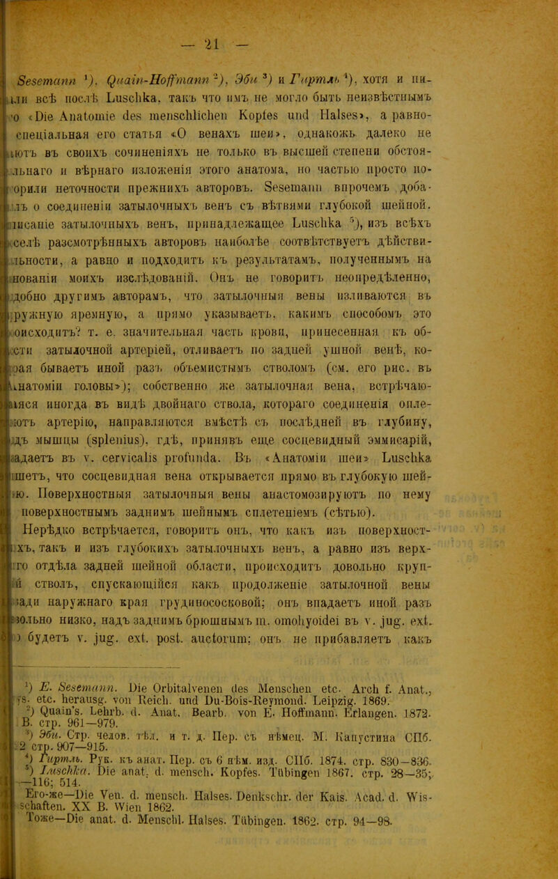 8е$етапп *), (^иат-Нофпапп 2), Эби 3) и Гиртль і), хотя и ии- іли всѣ послѣ Ьизсііка. такъ что имъ не могло быть неизвѣстнымъ -о «Эіе Апаіоіпіе ііез гаепзсЫісІіеп Коріез ипсі Наізез», а равно- спеціальная его статья *0 венахъ шеи», однакожъ- далеко не нотъ въ своихъ сочиненіяхъ не только въ высшей степени обстоя- льнаго и вѣрнаго изложенія этого анатома, но частью просто но- орили неточности прежнихъ авторовъ. Зезеюаші впрочемъ доба- лъ о соединеніи затылочныхъ венъ съ вѣтвями глубокой шейной, іисаніе затылочныхъ венъ, принадлежащее Ьизсііка 5), изъ всѣхъ селѣ разсмотрѣнныхъ авторовъ наиболѣе соотвѣтствуетъ дѣйстви- тьности, а равно и подходитъ къ результатамъ, полученнымъ на інованіи моихъ изслѣдованій. Онъ не говоритъ неопредѣленно, добно другимъ авторамъ, что затылочныя вены изливаются въ ружную яремную, а прямо указываетъ, какимъ способомъ это оисходитъ? т. е. значительная часть крови, принесенная къ об- ети затылочной артеріей, отливаетъ по задней ушной венѣ, ко- зая бываетъ иной разъ объемистымъ стволомъ (см. его рис. въ анатоміи головы»-); собственно же затылочная вена, встрѣчаю- тся иногда въ видѣ двойнаго ствола, котораго соединенія онле- ютъ артерію, направляются вмѣстѣ съ послѣдней въ глубину, дъ мышцы (зріеніиз), гдѣ, принявъ еще сосцевидный эммисарій, <адаетъ въ ѵ. сегѵісаііз ргойтсіа. Въ «Анатоміи шеи» Ьизсііка шетъ, что сосцевидная вена открывается прямо въ глубокую шей- 1-ю. Поверхностныя затылочныя вены анастомозируютъ по нему поверхностнымъ заднимъ шейнымъ сплетеніемъ (сѣтью). Нерѣдко встрѣчается, говоритъ онъ, что какъ изъ поверхност- хъ, такъ и изъ глубокихъ затылочныхъ венъ, а равно изъ верх- іго отдѣла задней шейной области, происходитъ довольно круи- и стволъ, спускающійся какъ продолженіе затылочной вены ладя наружнаго края грудинососковой; онъ впадаетъ иной разъ юльно низко, надъ заднимъ брюшнымъ т. ошоііуоісіеі въ ѵ. ехЬ ) будетъ ѵ. )и§\ ех(. розі. аисіогшп; онъ не прибавляетъ какъ *) Е. Зезетапп. Віе ОгЬііаІѵепеи без МепзсЬеп еіс- Агсй і'. Апаі., гз. еіс. Ьегаиз§. ѵоп Ееісіі. ипсі Пи-Воіз-Веутопй. Ьеіргі#. 1869. 2) (^иат’з. ЬейгЬ. й. Апаі. ВеагЪ. ѵоп Е- Нойтапп. Егіаішеп. 1872. В. стр. 961—979. 3) Эби. Стр. челок, тѣл. и т. д. Пер. съ нѣмсц. М. Капустина СПб. 2 стр. 907—915. *) Гиртлъ. Рук. къ анат. Пер. съ 6 нѣм. изд. СПб. 1874. стр. 830-836. ) ІмзсШа. Віе апаі. й. шепзсіъ Коріез. ТііЫпяеп 1867. стр. 28—35;. —116; 514. Его-же—Віе Уеп. й. тепзсіь Ііаізез. Оепкзсііг. йег Каіз. Асай. й. ѴѴіз- есЬайеп. XX В. ѴѴіеп 1862. Іоже—Эіе апаі. й. МепзсЫ. Наізез. ТііЬт^еп. 1862. стр. 94—98-
