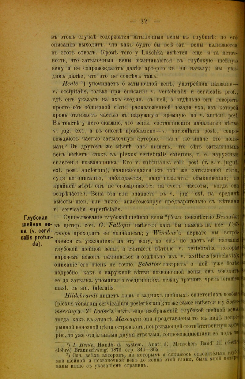 02 въ этомъ случаѣ содержатся затылочныя вены въ глубинѣ: по ег описанію выходитъ, что какъ будто бы всѣ ват. вены изливаются въ этотъ стволъ. Кромѣ того у ІдізсЬка имѣется еще и та неточ- ность, что затылочныя вены оканчиваются въ глубокую шейную вену и не сопровождаютъ далѣе артерію къ ея началу; мы уви- димъ далѣе, что это не совсѣмъ такъ. Нспіе ') упоминаетъ о затылочной венѣ, употребляя названіе— ѵ. оссірііаііз, только при описаніи ѵ. ѵеНеЪгаІіз и сегѵісаііз ргоі., гдѣ онъ указалъ на ихъ соедин. съ пей, а отдѣльно онъ говорит! просто объ обширной сѣти, расположенной позади уха, изъ которой кровь отливаетъ частью въ наружную яремную но ѵ. аигісиі. розЫ Въ текстѣ у него сказано, что вены, составляющія начальныя вѣтви ѵ. ро;. ехі., а въ сноскѣ прибавлено—ѵ. аигісиіагіз розі., сопро- вождаютъ частью затылочную артерію,—какъ же иначе это пони- мать? Въ другомъ же мѣстѣ онъ пишетъ, что сѣть затылочныхъ венъ имѣетъ стокъ въ ріехиз ѵегіеЪгаІіз ехіегпиз, т. е. наружныя сплетенія позвоночника. Его ѵ. зііЬеиіапеа соііі розі, (т. е. ѵ. ,)н§и1| ехі. розі, аис(огпт), начинающаяся изъ той же затылочной сѣти, судя по описанію, наблюдается, надо полагать, обыкновенно; но крайней мѣрѣ онъ не оговаривается на счетъ частоты, когда она встрѣчается. Вена эта или впадаетъ въ ѵ. )н§. ехі. на срединѣ высоты шеи, или ниже, анастомозируя предварительно съ вѣтвями ѵ. сегѵісаііз зирегі'ісіаііз. Глубокая Существованіе глубокой шейной вены2) было неизвѣстно Везалію; шейная ве- въ цитир. соч. 6г. І'аііоріі имѣется какъ бы намекъ на нее. ГсЩ на (ѵ. се гѵі- стерЪ проходитъ ее молчаніемъ; у УѴікзІегѵ'а, перваго мы ветрѣ- с&Ііз огоіип ^ чаемся съ указаніемъ на эту вену, но онъ не даетъ ей названія глубокой шейной вены, а считаетъ вѣтвыо ѵ. ѵегіеЪгаНз, которая впрочемъ можетъ начинаться и отдѣльно изъ ѵ. ахіііагіз (зиЬсІаѵіа) описаніе его очень не точно. ЗаЪаііег говоритъ о ней уже болѣе подробно, какъ о наружной вѣтви позвоночной вены; онъ доводитъ ее до затылка, упоминая о соединеніяхъ между прочимъ чрезъ ібгатеп тазѣ съ 8іп. Іаіегаііз. НіІ(ІеЪгапсІі шшіетъ лишь о заднихъ шейныхъ сплетеніяхъ вообід* I (ріехиз ѵѳпагига сегѵісаііиш розіегіогиш); то же самое имѣется и у 8<кг* § теггіпд'а. У Ьосіег'а нѣтъ еще изображеній глубокой шейной вены і тогда какъ въ атласѣ Мазсадпі они представлены то въ видѣ непрв' рывнон венозной цѣпи островковъ, покрывающей соотвѣтственную арте п рію, то уже отдѣльными двумя стволами, сопровождающими ее подъ по 1} *) 1. Яепіе. НапсІЬ- ф зувіет. Лпаѣг «К Мопзсііеп. Вапсі; Ш «Іеііге) ВгаипзсІпѵеід- 1870. стр. 344—365. 2) Соч. всѣхъ авторовъ, на которыхъ я ссылаюсь кой шейной и позвоночной венъ до конца этой главы, завы выше съ указаніемъ страницъ. относительно глуйі были мной цптнре I