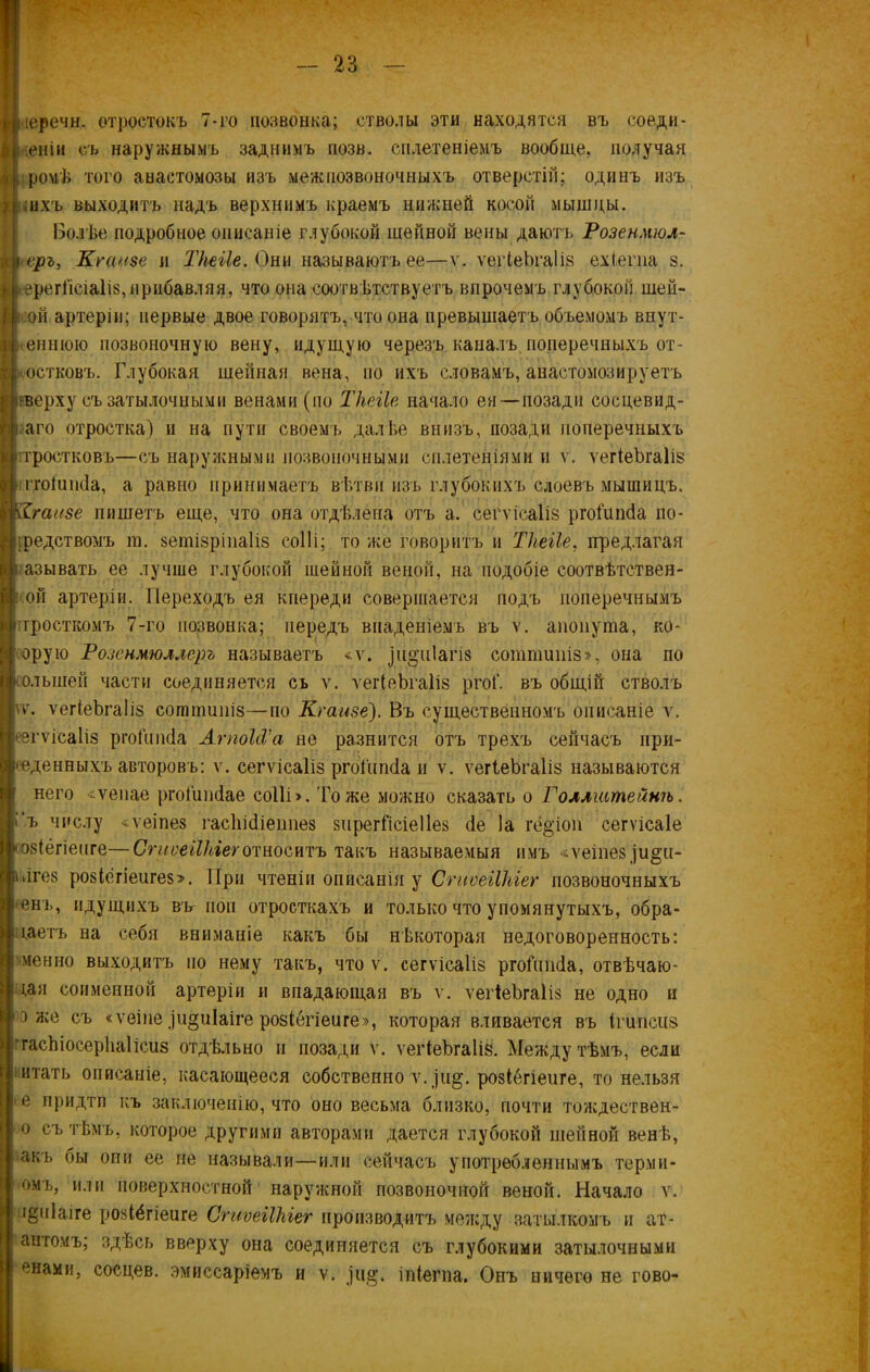 иеречн. отростокъ 7-го позвонка; стволы эти находятся въ соеди- неніи съ наружнымъ заднимъ иозв. сплетеніемъ вообще, получая , ромѣ того анастомозы изъ межпозвоночныхъ отверстій; одинъ изъ ;ихъ выходитъ надъ верхнимъ краемъ нижней косой мышцы. Болѣе подробное описаніе глубокой шейной вены даютъ Розенмюл- \ еръ, Кгаизе и Тііеііе. Они называютъ ее—ѵ. ѵегіеЬгаІіз ехіегна з. ; ерегГісіаІіз,прибавляя, что она соотвѣтствуетъ впрочемъ глубокой шей- сой артеріи; первые двое говорятъ, что она превышаетъ объемомъ внут- еннюю позвоночную вену, идущую черезъ каналъ поперечныхъ от- ростковъ. Глубокая шейная вена, по ихъ словамъ, анастомозируетъ сверху съ затылочными венами (по Тііеііе начало ея—позади сосцевид- наго отростка) и на пути своемъ далѣе внизъ, позади поперечныхъ і гростковъ—съ наружными позвоночными сплетеніями и ѵ. ѵегіеЬгаІіз ггоіишіа, а равно принимаетъ вѣтви изъ глубокихъ слоевъ мышицъ. Кгаизе пишетъ еще, что она отдѣлена отъ а. сегѵісаііз ргоіипсіа по- средствомъ т. зетізріпаІіз соііі; то же говоритъ и Тііеііе, предлагая называть ее лучше глубокой шейной веной, на подобіе соотвѣтствен- ной артеріи. Переходъ ея кпереди совершается подъ поперечнымъ яростномъ 7-го позвонка; передъ впаденіемъ въ ѵ. апопута, ко- оору.ю Розенмюллеръ называетъ «ѵ. рі^піаш сотппшіз», она по (олыней части соединяется сь ѵ. ѵегіеЬгаІіз ргоГ. въ общій стволъ ѵѵ. ѵегіеЬгаІіз соштшнз—по Кгаизе). Въ существенномъ описаніе ѵ. • згѵісаііз ргоіипсіа АгпоЫ’а не разнится отъ трехъ сейчасъ при- веденныхъ авторовъ: ѵ. сегѵісаііз ргоіипсіа и ѵ. ѵегіеЬгаІіз называются него «ѵенае ргоіипіае соііі >. 'Гоже можно сказать о Голлштейнѣ. і‘ъ числу -ѵеіпез гасііісііеітѳз зіірегГісіеІІез сіе Іа гё&'іоп сегѵісаіе (озіёгіепге—СгиѵеіІЫеготноситъ такъ называемыя имъ «ѵеіпез^и^п- лгез розіёгіеигез». При чтеніи описанія у СгиѵеіІЫег позвоночныхъ 'Ѳнъ, идущихъ въг поп отросткахъ и только что упомянутыхъ, обра- ідетъ на себя вниманіе какъ бы нѣкоторая недоговоренность: ѵ мен но выходитъ но нему такъ, что ѵ. сегѵісаііз ргоіишіа, отвѣчаю- щая соименной артеріи и впадающая въ ѵ. ѵегіеЬгаІіз не одно и э же съ «ѵеіпе)и^иіаіге розіегіеиге», которая вливается въ Ігипсиз гасЫосерЬаІісиз отдѣльно и позади ѵ. ѵегіеЬгаІіз. Между тѣмъ, если итать описаніе, касающееся собственно ѵ. рі^. розіегіеиге, то нельзя е придти къ заключенію, что оно весьма близко, почти тождествен- о съ тѣмъ, которое другими авторами дается глубокой шейной венѣ, акъ бы они ее не называли—или сейчасъ употребленнымъ терми- стъ, или поверхностной наружной позвоночной веной. Начало у. і^піаіге розіёгіеиге СгиѵеіІЫег производитъ между затылкомъ и ат- ангомъ; здѣсь вверху она соединяется съ глубокими затылочными снами, сосцев. эмиссаріемъ и ѵ. ріа;. іпіегпа. Онъ ничего не гово-