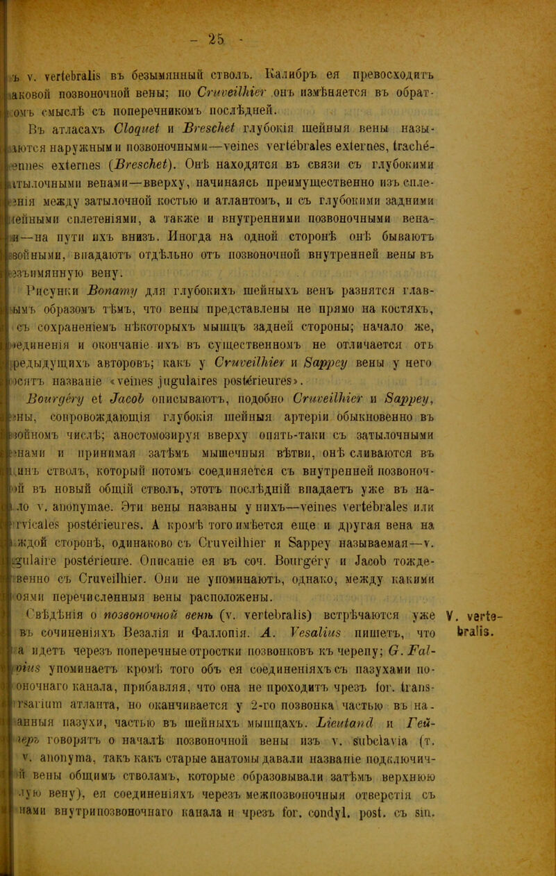ъ ѵ. ѵег(еѣга1і8 въ безымянный стволъ. Калибръ ея превосходитъ іЕновой позвоночной вены; но СгиѵеіІЫег онъ измѣняется въ обрат- омъ смыслѣ съ поперечникомъ послѣдней. Въ атласахъ Сіодиеі и Вгезсііеі глубокія шейныя вены назы- і' .лютея наружными позвоночными—ѵеіпез ѵегіёѣгаіез ехіегпез, ігасѣё- епнез ехіегпез (Вгезсііеі). Онѣ находятся въ связи съ глубокими ггылочными венами—вверху, начинаясь преимущественно изъспле- івнія между затылочной костью и атлантомъ, и съ глубокими задними Р ленными сплетеніями, а также и внутренними позвоночными вена- и—на пути ихъ внизъ. Иногда на одной сторонѣ онѣ бываютъ •зонными, впадаютъ отдѣльно отъ позвоночной внутренней вены въ | еззъимянную вену. Рисунки Вопату для глубокихъ шейныхъ венъ разнятся глав- ымъ образомъ тѣмъ, что вены представлены не прямо на костяхъ, съ сохраненіемъ нѣкоторыхъ мышцъ задней стороны; начало же, •единенія и окончаніе ихъ въ существенномъ не отличается отъ предыдущихъ авторовъ; какъ у СгиѵеіІЫег и Заррсу вены у него юятъ названіе «ѵеіпез )и&и1аігез розіёгіеигез». Воигдёгу еі ВасоЬ описываютъ, подобно СгиѵеіІЫег и Зарреу, ям, сопровождающія глубокія шейныя артеріи обыкновенно въ юйномъ числѣ; аностомозируя вверху опять-таки съ затылочными шами и принимая затѣмъ мышечныя вѣтви, онѣ сливаются въ инъ стволъ, который потомъ соединяется съ внутренней позвоноч- )й въ новый общій стволъ, этотъ послѣдній впадаетъ уже въ на- ло ѵ. анопушае. Эти вены названы у нихъ—ѵеіпез ѵегіёѣгаіез или гѵісаіез розіёгіепгез. А кромѣ того имѣется еще и другая вена на ждон сторонѣ, одинаково съ СгиѵеіПііег и 8арреу называемая—ѵ. і^иіаіге розіёгіенге. Описаніе ея въ соч. Воигдёгу и Дасоѣ тожде- венно съ СгиѵеіПііег. Они не упоминаютъ, однако, между какими оями перечисленныя вены расположены. ('вѣдѣнія о позвоночной венѣ (ѵ. ѵегіеѣгаііз) встрѣчаются уже въ сочиненіяхъ Везалія и Фаллопія. А. Ѵезаііиз пишетъ, что а идетъ черезъ поперечные отростки позвонковъ къ черепу; О. Гаі- оіиз упоминаетъ кромѣ того объ ея соединеніяхъ съ пазухами по- оночнаго канала, прибавляя, что она не проходитъ чрезъ іог. Ігапз- тзагіпіп атланта, но оканчивается у 2-го позвонка частью въ на. анныя пазухи, частью въ шейныхъ мышцахъ. Ыеиіапй и Гей- геръ говорятъ о началѣ позвоночной вены изъ ѵ. зчЬсіаѵіа (т. ѵ. апопута, такъ какъ старые анатомы давали названіе подключич- н вены общимъ стволамъ, которые образовывали затѣмъ верхнюю лую вену), ея соединеніяхъ черезъ межпозвоночныя отверстія съ нами внутри позвоночнаго канала и чрезъ Гог. сошіуі. розі. съ зіи. V. ѵегіе- Ьгаііз.