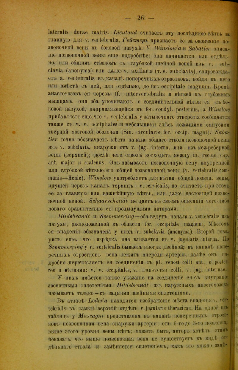 ЫегаШ (ішае шаігіз. Ыеиіаші считаетъ эту послѣднюю вѣтвь за! главную для ѵ. ѵегіёЪгаІів, Гейстеръ признаетъ ее за окончаніе по- звоиочной воны въ боковой пазухѣ. У IѴіпзіоіѵ'а и ЗаЪаііег описа- ніе позвоночной вены еще подробнѣе: она начинается или отдѣлъ- 1 но, или общимъ стволомъ съ глубокой шейной веной изъ ѵ. зиЬ- ,] сіаѵіа (анопута) или даже ѵ. ахШагіа (т. е. знЬсІаѵіа), сопровожда- ■ етъ а. ѵеіІеЬгаІіз въ началѣ поперечныхъ отростковъ, войдя въ него или вмѣстѣ съ ней, или отдѣльно, до Гог. оссірііаіе ша&шші. Кромѣ . анастомозовъ ея черезъ ГГ. іпіегѵегіеЬгаІіа и вѣтвей къ глубокимъ] мышцамъ, они оба упоминаютъ о соединительной вѣтви ея съ бо- ковой пазухой, направляющейся въ Гог. сопсіуі. розіегшу, а ЛѴіпйохо прибавляетъ еще,что ѵ. ѵегіеѣгаііз у затылочнаго отверстія сообщается. ; также съ ѵ. ѵ. оссірііаіез и небольшими здѣсь лежащими синусами ] твердой мозговой оболочки (8іп. сігсіііагів Гог. оссір. ша§пі). 8аЬа- Шг точно обозначаетъ мѣсто начала общаго ствола позвоночной вены изъ ѵ. зиЬсІаѵіа, кнаружи отъ ѵ. іи§. іп(егпа, или изъ межреберной,] вены (верхней); послѣ чего стволъ восходитъ между га. гесіиз сар. < апГ. гаа,]Ог и зсаіепиз. Онъ называетъ позвоночную вену внутренней] или глубокой вѣтвью его общей позвоночной вены (ѵ. ѵегІеЬгаІіз сот-1 типіз—Непіе). IѴіпзіоіѵ употребляетъ для вѣтви общей позвон. вены, идущей черезъ каналъ терминъ—ѵ. сегѵісаііз, но считаетъ при этомъ 7 ее за главную или важнѣйшую вѣтвь, или даже настоящей позво- ночной веной. 8с\аагзс1ітШ не даетъ въ своемъ описаніи чего-либо! новаго сравнительно съ предыдущими авторами. НіЫеЪгапсІі и Зоеттеггіпд—оба ведутъ начало ѵ. ѵегІеЬгаІіз изъ пазухи, расположенной въ области Гог. оссірііаіе гаа^иига. Мѣстомъ! ея впаденія обозначена у ннхъ ѵ. зиЬсІаѵіа (апопугаа). Второй гово- ритъ еще, что изрѣдка она вливается въ ѵ. )и^и1агІ8 іпіегпа. По Зоеттеггіпд'у ѵ. ѵегІеЬгаІіз бываетъ иногда двойной; въ каналѣ попе- речныхъ отростковъ вена лежитъ впереди артеріи; онъ по! дробно перечисляетъ ея соединенія съ рі. ѵепозі соііі апі. еі розіегі гез и вѣтвями: ѵ. ѵ. оссірііаіез, ѵ. Ггаіізѵегза соііі, ѵ. ]п§. іпГегпаеЯ У нихъ имѣется также указаніе на соединеніе ея съ виутрино- звоночными сплетеніями. НікІеЪгапйі изъ наружныхъ аностомозовъ называетъ только-съ задними шейными сплетеніями. Въ атласѣ Ьосісг а находится изображеніе мѣста впаденія ѵ. ѵег- ІеЬгаІія въ самый верхній отдѣлъ ѵ.]и§и1агІ8 ійогасісае. На одной изъ таблицъ у Мазсадм представлена въ каналѣ поперечныхъ отрост- ковъ позвоночная вена снаружи артеріи, отъ 6-годо 3-го позвонка; выше этого уровня вены нѣтъ; можетъ быть, авторъ хотѣлъ этимъ показать, что выше позвоночная вена ые существуетъ въ видѣ от- дѣльнаго ствола и замѣняется сплетеніемъ, какъ это можно за.мѣ- №