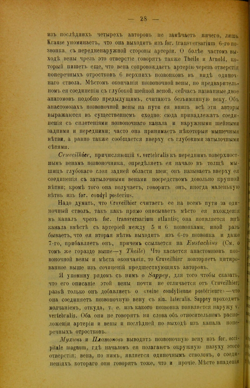 изъ послѣднихъ четырехъ авторовъ не замѣчаетъ ничего, лишь Кгаизе упоминаетъ, что она выходитъ изъ Гог. Ігапзѵегзагіига 6-го по- звонка. съ передненаружной стороны артеріи. О болѣе частомъ вы- ходѣ вены чрезъ это отверстіе говорятъ также ТЬеіІе и АгиоЫ, ко- торый пишетъ еще, что вена сопровождаетъ артерію черезъ отверстія поперечныхъ отростковъ 6 верхнихъ позвонковъ въ видѣ одиноч- наго ствола. Мѣстомъ окончанія позвоночной вены, по предваритель- номъ ея соединеніи съ глубокой шейной веной, сейчасъ названные двое анатомовъ подобно предыдущимъ, считаютъ безъимянную веку. Объ анастомозахъ позвоночной вены на пути ея внизъ всѣ эти авторы выражаются въ существенномъ сходно: сюда принадлежатъ соеди- ненія съ сплетеніями позвоночнаго канала и наружными шейными задними и передними; часто она принимаетъ нѣкоторыя мышечныя вѣтви, а равно также сообщается вверху съ глубокими затылочными сѣтями. СгиѵеіІЫег, причисляющій ѵ. ѵегІеЬгаІіз къ переднимъ поверхност- нымъ венамъ позвоночника, опредѣляетъ ея начало въ толщѣ мы- шицъ глубокаго слоя задней области шеи; онъ называетъ вверху ея соединенія съ затылочными венами посредствомъ довольно крупной вѣтви; кромѣ того она получаетъ, говоритъ онъ, иногда маленькую вѣтвь изъ Гог. соікіуі розіегіиз. Надо думать, что СгиѵеіІЬіег считаетъ ее на всемъ пути за оди- ночный стволъ, такъ какъ прямо описываетъ мѣсто ея вхожденія въ каналъ чрезъ Гог. Ігапзѵегзагіиш аііапііз; она появляется внѣ канала вмѣстѣ съ артеріей между 5 и 6 позвонками; иной разъ бываетъ, что ея вторая вѣтвь выходитъ изъ С-го позвонка и даже 7-го, прибавляетъ онъ, причемъ ссылается на Еизіаскіиз (См. о томъ же гораздо выше—у Ткеііе) Что касается анастомозовъ поз- воночной вены и мѣста окончанія, то СгиѵеіІЫег повторяетъ цитиро- ванное выше изъ сочиненій предшествующихъ авторовъ. Я упомяну рядомъ съ нимъ о Нарреу, для того чтобы сказать, что его описаніе этой вены почти не отличается отъ СгиѵеіІЫег; развѣ только онъ добавляетъ о «ѵеіпе соікіуііеппе розіегіеиге —что она соединяетъ позвоночную вену съ зіп. Іаіегаііз. Зарреу проходитъ молчаніемъ, откуда, т. е. изъ какого позвонка появляется наружу ѵ. ѵегІеЬгаІіз. Оба они не говорятъ ни слова объ относительномъ распо- ложеніи артеріи и вены и послѣдней по выходѣ изъ канала попе- речныхъ отростковъ. Мухинъ и Платоновъ выводятъ позвоночную вену изъ Гог. оссі- рііаіе ша§пиш, гдѣ началомъ ея полагаютъ окружную пазуху этого отверстія; вена, по нимъ, является одиночнымъ стволомъ, о соеди- неніяхъ котораго они говорятъ тоже, что и прочіе. Мѣсто впаденія
