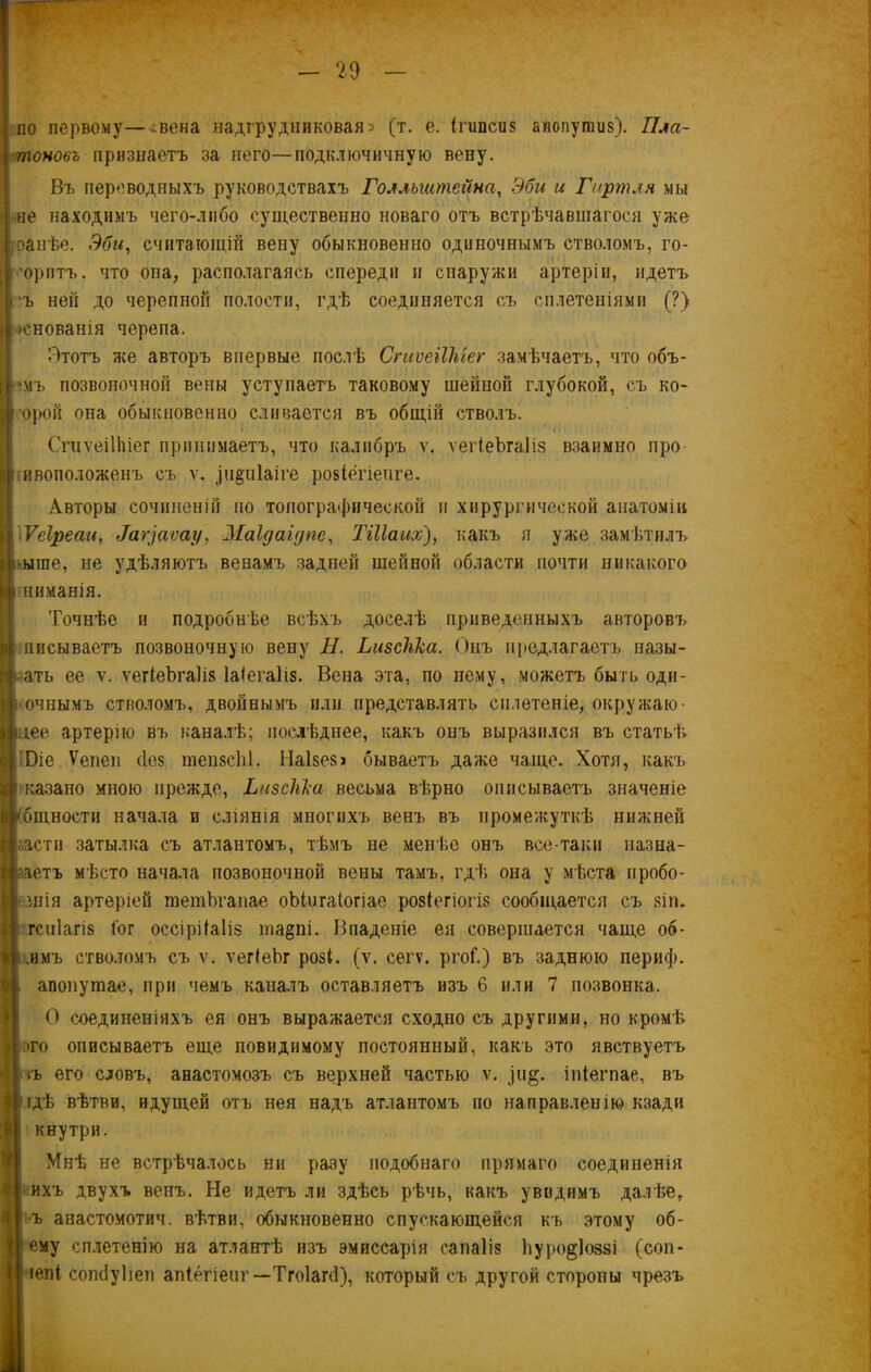 по первому—^вена надгрудниковая» (т. е. ІПіпЙиз аиопушиз). Пла- тоновъ признаетъ за него—подключичную вену. Въ переводныхъ руководствахъ Голльштейна, Эби и Гиртля мы не находимъ чего-либо существенно новаго отъ встрѣчавшагося уже ранѣе. Эби, считающій вену обыкновенно одиночнымъ стволомъ, го- воритъ. что опа, располагаясь спереди и снаружи артеріи, идетъ ъ ней до черепной полости, гдѣ соединяется съ сплетеніями (?) і|основанія черепа. Этотъ же авторъ впервые послѣ СпіѵеіІМег замѣчаетъ, что объ- I -імъ позвоночной вены уступаетъ таковому шейной глубокой, съ ко- орой она обыкновенно сливается въ общій стволъ. Спіѵеіііііег принимаетъ, что калибръ ѵ. ѵегіеЪгаІіз взаимно про ивоположенъ съ ѵ. ]и§;п1аіге ровіегіенге. Авторы сочиненій по топографической и хирургической анатоміи Ѵеіреаи, ^г]аѵау, Маідаідпе, ТШаих), какъ я уже замѣтилъ ыте, не удѣляютъ венамъ задней шейной области почти никакого ниманія. Точнѣе и подробнѣе всѣхъ доселѣ приведенныхъ авторовъ писываетъ позвоночную вену Н. Ьизскка. Онъ предлагаетъ назы- вать ее ѵ. ѵегіеЪгаІів Іаіегаііз. Вена эта, по нему, можетъ быть оди- очнымъ стволомъ, двойнымъ или представлять сплетеніе, окружаю- гее артерію въ каналѣ; послѣднее, какъ онъ выразился въ статьѣ Віе Ѵепеп с1е§ тепзсЫ. Наізез» бываетъ даже чаще. Хотя, какъ казано мною прежде, Ьизсііка весьма вѣрно описываетъ значеніе бщности начала и сліянія многихъ венъ въ промежуткѣ нижней аасти затылка съ атлантомъ, тѣмъ не менѣе онъ все-таки назна- аетъ мѣсто начала позвоночной вены тамъ, гдѣ она у мѣста пробо- шія артеріей тетЪгапае оЬінгаіогіае розіегіогіз сообщается съ зіп. гсиіагів Гог оссірііаііз та§пі. Впаденіе ея совершается чаще об- ,имъ стволомъ съ ѵ. ѵегіеЪг розі. (у. сегѵ. ргоГ.) въ заднюю периф. апопушае, при чемъ каналъ оставляетъ изъ 6 или 7 позвонка. О соединеніяхъ ея онъ выражается сходно съ другими, но кромѣ то описываетъ еще повидимому постоянный, какъ это явствуетъ іъ его словъ, анастомозъ съ верхней частью ѵ. іпіегпае, въ ідѣ вѣтви, идущей отъ нея надъ атлантомъ по направленію кзади кнутри. Мнѣ не встрѣчалось ни разу подобнаго прямаго соединенія ихъ двухъ венъ. Не идетъ ли здѣсь рѣчь, какъ увидимъ далѣе, ъ анастомотич. вѣтви, обыкновенно спускающейся къ этому об- ему сплетенію на атлантѣ изъ эмиссарія сапаііз Ьуро^іоззі (соп- іепі сопсіуііеп апіегіенг—Тгоіагё), который съ другой стороны чрезъ