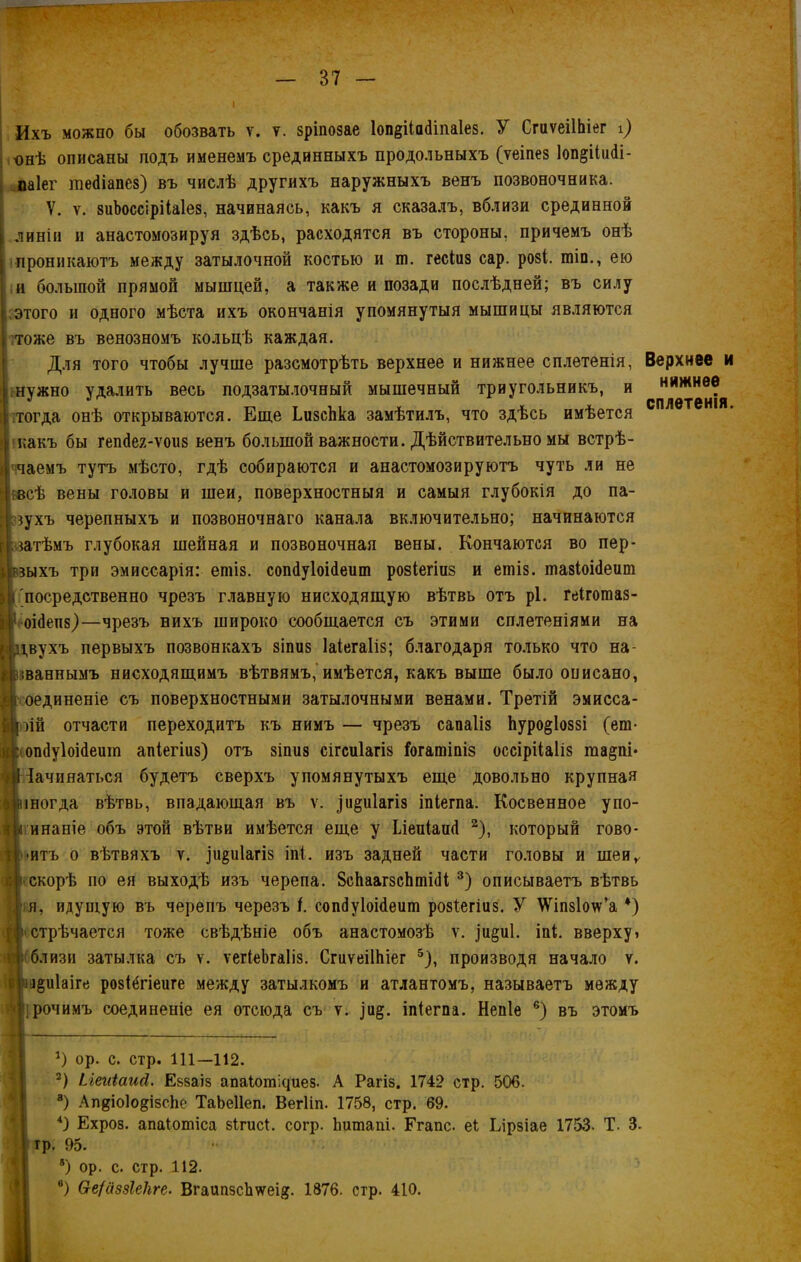 Ихъ можно бы обозвать ѵ. у. зріпозае 1оп§ііа<Ипа1е8. У СгиѵеіІЬіег і) онѣ описаны подъ именемъ срединныхъ продольныхъ (ѵеіпез 1оп§іІи<1і- паіег тейіапез) въ числѣ другихъ наружныхъ венъ позвоночника. V. ѵ. зиЪоссірііаІез, начинаясь, какъ я сказалъ, вблизи срединной линіи и анастомозируя здѣсь, расходятся въ стороны, причемъ онѣ проникаютъ между затылочной костью и ш. гесіиз сар. розі. шіп., ею и большой прямой мышцей, а также и позади послѣдней; въ силу этого и одного мѣста ихъ окончанія упомянутыя мышицы являются тоже въ венозномъ кольцѣ каждая. Для того чтобы лучше разсмотрѣть верхнее и нижнее сплетенія, і .нужно удалить весь подзатылочный мышечный триугольникъ, и тогда онѣ открываются. Еще ЬизсЬка замѣтилъ, что здѣсь имѣется какъ бы гепйея-ѵоиз венъ большой важности. Дѣйствительно мы встрѣ- чаемъ тутъ мѣсто, гдѣ собираются и анастомозируютъ чуть ли не всѣ вены головы и шеи, поверхностныя и самыя глубокія до па- зухъ черепныхъ и позвоночнаго канала включительно; начинаются затѣмъ глубокая шейная и позвоночная вены. Кончаются во пер- зыхъ три эмиссарія: епііз. сопйуіоійеит розіегіиз и ешіз. тазіоійеит 'посредственно чрезъ главную нисходящую вѣтвь отъ рі. геігошаз- оійепз)—чрезъ нихъ широко сообщается съ этими сплетеніями на і,вухъ первыхъ позвонкахъ зіпиз Іаіегаііз; благодаря только что на- іваннымъ нисходящимъ вѣтвямъ, имѣется, какъ выше было описано, оединеніе съ поверхностными затылочными венами. Третій эмисса- оій отчасти переходитъ къ нимъ — чрезъ сапаііз Ьуро^іоззі (еш- . опсіуіоісіеит апіегіиз) отъ зіпиз сігсиіагіз Ногатіпіз оссірііаііз та§пі* Начинаться будетъ сверхъ упомянутыхъ еще довольно крупная іногда вѣтвь, впадающая въ ѵ. ^иіагіз іпіегпа. Косвенное упо- инаніе объ этой вѣтви имѣется еще у Ілеиіаий * 2), который гово- ритъ о вѣтвяхъ ѵ. рі^иіагіз іпі. изъ задней части головы и шеи,, скорѣ по ея выходѣ изъ черепа. 8сЬаагзсЬшШ 3 4) описываетъ вѣтвь я, идущую въ черепъ черезъ і. сопНуІоійеиш розѣегіиз. У \Ѵіпз1о\ѵ’а *) стрѣчается тоже свѣдѣніе объ анастомозѣ ѵ. іи§и1. іпі. вверху» близи затылка съ ѵ. ѵегіеЬгаІіз. СгиѵеіІЬіег 5), производя начало ѵ. з^иіаіге розіёгіеиге между затылкомъ и атлантомъ, называетъ между рочимъ соединеніе ея отсюда съ ѵ. ,)и§. іпіегпа. Непіе 6) въ этомъ *) ор. с. стр. 111—112. 2) ііеиіаисі. Еззаіз апаіотісіиез. А Рагіз. 1742 стр. 506. 3) АпдіоІо^ізсЬе ТаЬеІІеп. Вегііп. 1758, стр. 69. 4) Ехроз. апаіошіса зігисі. согр. Ьишапі. Егапс. еі Еірзіае 1753- Т. 3. тр. 95. 8) ор. с. стр. 112. ®) (хе/аззіекге. Вгаипзсішеі#. 1876. стр. 410. Верхнее и нижнее сплетенія.