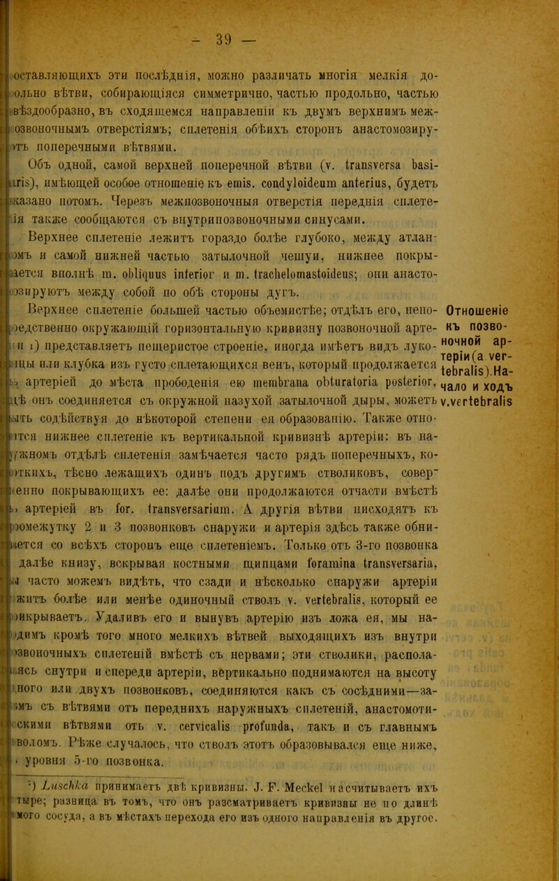 оставляющихъ эти послѣднія, можно различать многія мелкія до- ольно вѣтви, собирающіяся симметрично, частью продольно, частью вѣздообразно, въ сходящемся направленіи къ двумъ верхнимъ меж- озвоночнымъ отверстіямъ; сплетенія обѣихъ сторонъ анастомозиру- >тъ поперечными вѣтвями. Объ одной, самой верхней поперечной вѣтви (ѵ. ігапзѵегза Ьазі- ігі§), имѣющей особое отношеніе къ ешІ8. сопйуіоійеит апіегіиз, будетъ казано потомъ. Черезъ межпозвоночныя отверстія переднія сплете- ія также сообщаются съ внутрипозвоночными синусами. Верхнее сплетеніе лежитъ гораздо болѣе глубоко, между атлан- )мъ и самой нижней частью затылочной чешуи, нижнее покры- іется вполнѣ га. оЫщииз іпіегіог и ш. Ігасііеіотазіоісіеиз; они анасто- эз пру ютъ между собой по обѣ стороны дугъ. Верхнее сплетеніе большей частью объемистѣе; отдѣлъ его, непо- Отношеніе родственно окружающій горизонтальную кривизну позвоночной арте- къ позво- и і) представляетъ пещеристое строеніе, иногда имѣетъ видъ луко- ночнои аР* й теріи(а ѵег- щы или клубка изъ густо сплетающихся венъ, который продолжается ^е^гац$^ ца_ ь артеріей до мѣста прободенія ею шетЪгапа оЫигаІогіа розіегіог, чало И ходъ і,ѣ онъ соединяется съ окружной пазухой затылочной дыры, можетъ ѵ.ѵегіеЬгаІіз >ггь содѣйствуя до нѣкоторой степени ея образованію. Также отно- ітся нижнее сплетеніе къ вертикальной кривизнѣ артеріи: въ на- ружномъ отдѣлѣ сплетенія замѣчается часто рядъ поперечныхъ, ко- ггкихъ, тѣсно лежащихъ одинъ подъ другимъ стволиковъ, совер- іеенно покрывающихъ ее: далѣе они продолжаются отчасти вмѣстѣ ь> артеріей въ Гог. ігапзѵегзагіит. А другія вѣтви нисходятъ къ рэомежутку 2 и 3 позвонковъ снаружи и артерія здѣсь также обни- мется со всѣхъ сторонъ еще сплетеніемъ. Только отъ 3-го позвонка далѣе книзу, вскрывая костными щипцами іогатіпа Ігапзѵегзагіа, .і часто можемъ видѣть, что сзади и нѣсколько снаружи артеріи жить болѣе или менѣе одиночный стволъ ѵ. ѵегіеЪгаІіз, который ее шкрываетъ. Удаливъ его и вынувъ артерію изъ ложа ея, мы на- ’Дймъ кромѣ того много мелкихъ вѣтвей выходящихъ изъ внутри >звоночныхъ сплетеній вмѣстѣ съ нервами; эти стволики, распола- ,ясь снутри и спереди артеріи, вертикально поднимаются на высоту ,ного или двухъ позвонковъ, соединяются какъ съ сосѣдними—за- імъ съ вѣтвями отъ переднихъ наружныхъ сплетеній, анастомоти- скими вѣтвями оть ѵ. сегѵісаііз ргоіяшіа, такъ и съ главнымъ воломъ. Рѣже случалось, что стволъ этотъ образовывался еще ниже, уровня 5-го позвонка. “) ЬизсЬІса принимаетъ двѣ кривизны. Д. Р. Мескеі насчитываетъ ихъ тыре; разница въ томъ, что онъ разсматриваетъ кривизны не тіо длинѣ мото сосуда, а въ мѣстахъ перехода его изъ одного направленія въ другое.