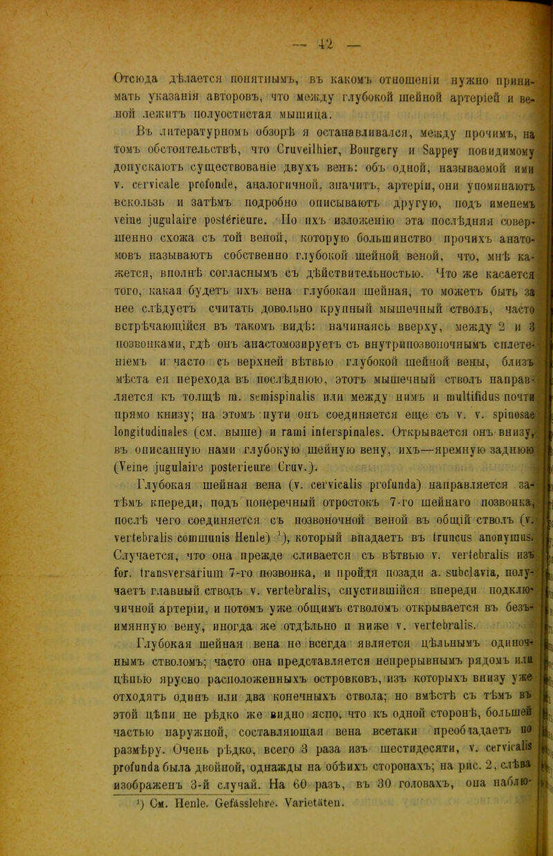 Отсюда дѣлается понятнымъ, въ какомъ отношеніи нужно прини- мать указанія авторовъ, что между глубокой шейной артеріей и ве- ной лежитъ полуостистая мышица. Въ литературномъ обзорѣ я останавливался, между прочимъ, на томъ обстоятельствѣ, что Сгиѵеіііііег, Воиг^егу и Зарреу повидимому допускаютъ существованіе двухъ венъ: объ одной, называемой ими ѵ. сегѵісаіе ргоібікіе, аналогичной, значитъ, артеріи, они упоминаютъ вскользь и затѣмъ подробно описываютъ другую, подъ именемъ ѵеіпе іи^иіаіге розіёгіеиге. По ихъ изложенію эта послѣдняя совер- шенно схожа съ той веной, которую большинство прочихъ анато- мовъ называютъ собственно глубокой шейной веной, что, мнѣ ка- жется, вполнѣ согласнымъ съ дѣйствительностью. Что же касается того, какая будетъ ихъ вена глубокая шейная, то можетъ быть за нее слѣдуетъ считать довольно крупный мышечный стволъ, часто встрѣчающійся въ такомъ видѣ: начинаясь вверху, между 2 и 3 позвонками, гдѣ онъ анастомозируетъ съ внутрииозвоночиымъ сплете- ніемъ и часто съ верхней вѣтвыо глубокой шейной вены, близъ мѣста ея перехода въ послѣднюю, этотъ мышечный стволъ направ- ляется къ толщѣ іи. зетізріпаііз или между нимъ и тиІШісІиз почти прямо книзу; на этомъ пути онъ соединяется еще съ ѵ. ѵ. зріпозае Іоп^ііікііиаіез (см. выше) и гапіі іпіегзріпаіез. Открывается онъ внизу, въ описанную нами глубокую шейную вену, ихъ—яремную заднюю (Ѵеіпе іи^піаіге розіеііеііге Сгиѵ.). Глубокая шейная вена (ѵ. сегѵісаііз ргоііпкіа) направляется за- тѣмъ кпереди, подъ поперечный отростокъ 7-го шейнаго позвонка, послѣ чего соединяется съ позвоночной веной въ общій стволъ (ѵ. ѵегіеЬгаІів соішшппз Непіе) ]), который впадаетъ въ Ігшісиз апопушиз. Случается, что она прежде сливается съ вѣтвыо ѵ. ѵегіеЬгаІіз изъ Гог. ігапзѵегзагішп 7-го позвонка, и пройдя позади а. зиЬсІаѵіа, полу- чаетъ главный стволъ ѵ. ѵегѣеЬгаІіз, спустившійся впереди подклю- чичной артеріи, и потомъ уже общимъ стволомъ открывается въ безъ- имянную вену, иногда же отдѣльно и ниже ѵ. ѵеіЧеЬгаІіз. Глубокая шейная вена не всегда является цѣльнымъ одиноч- нымъ стволомъ; часто она представляется непрерывнымъ рядомъ или цѣпыо ярусво расположенныхъ островковъ, изъ которыхъ внизу уже отходятъ одинъ или два конечныхъ ствола; но вмѣстѣ съ тѣмъ въ этой цѣпи не рѣдко же видно ясно, что къ одной сторонѣ, большей частью наружной, составляющая вена всетаки преоб гадаетъ по размѣру. Очень рѣдко, всего 3 раза изъ шестидесяти, ѵ. сегѵіеаііз ргоііпкіа была двойной, однажды на обѣихъ сторонахъ; на рис. 2, слѣва изображенъ 3-й случай. На 60 разъ, въ 30 головахъ, опа паблю- 0 См. Непіе. Сеіаззіеііге. ѴагіеШеп.
