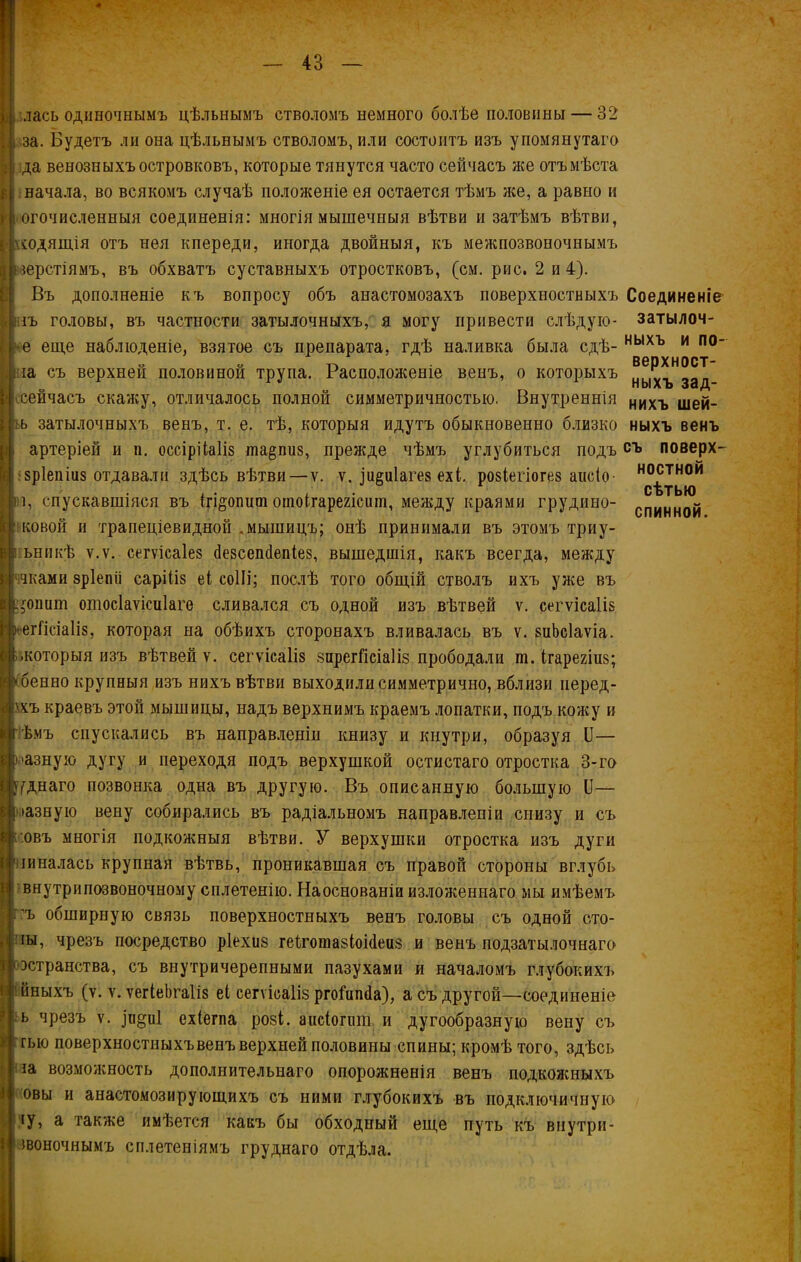 лась одиночнымъ цѣльнымъ стволомъ немного болѣе половины — 32 за. Будетъ ли она цѣльнымъ стволомъ, или состоитъ изъ упомянутаго да венозныхъ островковъ, которые тянутся часто сейчасъ лее отъ мѣста начала, во всякомъ случаѣ положеніе ея остается тѣмъ лее, а равно и огочисленныя соединенія: многія мышечныя вѣтви и затѣмъ вѣтви, ^ходящія отъ нея кпереди, иногда двойныя, къ межпозвоночнымъ перстіямъ, въ обхватъ суставныхъ отростковъ, (см. рис. 2 и 4). Въ дополненіе къ вопросу объ анастомозахъ поверхностныхъ гъ головы, въ частности затылочныхъ, я могу привести слѣдую- е еще наблюденіе, взятое съ препарата, гдѣ наливка была сдѣ- іа съ верхней половиной трупа. Расположеніе венъ, о которыхъ сейчасъ екаиеу, отличалось полной симметричностью. Внутреннія !Ь затылочныхъ венъ, т. е. тѣ, которыя идутъ обыкновенно близко артеріей и п. оссірііаііз та§пиз, прежде чѣмъ углубиться подъ зріепіиз отдавали здѣсь вѣтви—ѵ. ѵ. ]и§и1аге8 ехі. ровіегіогез аисіо- і, спускавшіяся въ (гі&опит оіпоігарегісит, между краями грудино- ковой и трапеціевидной „мышицъ; онѣ принимали въ этомъ триу- ьникѣ ѵ.ѵ. сегѵісаіез сіезсепсіепіез, вышедшія, какъ всегда, между чками зріепіі саріііз еі соШ; послѣ того общій стволъ ихъ уже въ ;$ошіт отосіаѵісиіаге сливался съ одной изъ вѣтвей ѵ. сегѵісаііз ► егГісіаІіз, которая на обѣихъ сторонахъ вливалась въ ѵ. зиЪсІаѵіа. .которыя изъ вѣтвей ѵ. сегѵісаііз зирегйсіаііз прободали ш. ігарегіив; бенно крупныя изъ нихъ вѣтви выходили симметрично, вблизи перед- охъ краевъ этой мышицы, надъ верхнимъ краемъ лопатки, подъ кожу и г ѣмъ спускались въ направленіи книзу и кнутри, образуя II— мазную дугу и переходя подъ верхушкой остистаго отростка 3-го уднаго позвонка одна въ другую. Въ описанную большую Б— >азную вену собирались въ радіальномъ направленіи снизу и съ :овъ многія подкожныя вѣтви. У верхушки отростка изъ дуги пиналась крупная вѣтвь, проникавшая съ правой стороны вглубь внутрипозвоночному сплетенію. Наоснованіи изложеннаго мы имѣемъ ъ обширную связь поверхностныхъ венъ головы съ одной сто- іы, чрезъ посредство ріехиз геіхотазіокіеиз и венъ подзатылочнаго эстранства, съ внутричерепными пазухами и началомъ глубокихъ иныхъ (у. ѵ. ѵегіеЪгаІіз еі сегѵіоаііз ргоГипйа), а съ другой—-соединеніе ь чрезъ ѵ. ці§и1 ехіегпа розі. аисіогшп и дугообразную вену съ гыо поверхностныхъвенъ верхней половины спины; кромѣ того, здѣсь за возможность дополнительнаго опорожненія венъ подкожныхъ овы и анастомозирующихъ съ ними глубокихъ въ подключичную іу, а также имѣется какъ бы обходный еще путь къ внутри- звоночнымъ сплетеніямъ труднаго отдѣла. Соединеніе затылоч- ныхъ и по- верхност- ныхъ зад- нихъ шей- ныхъ венъ съ поверх- ностной сѣтью спинной.