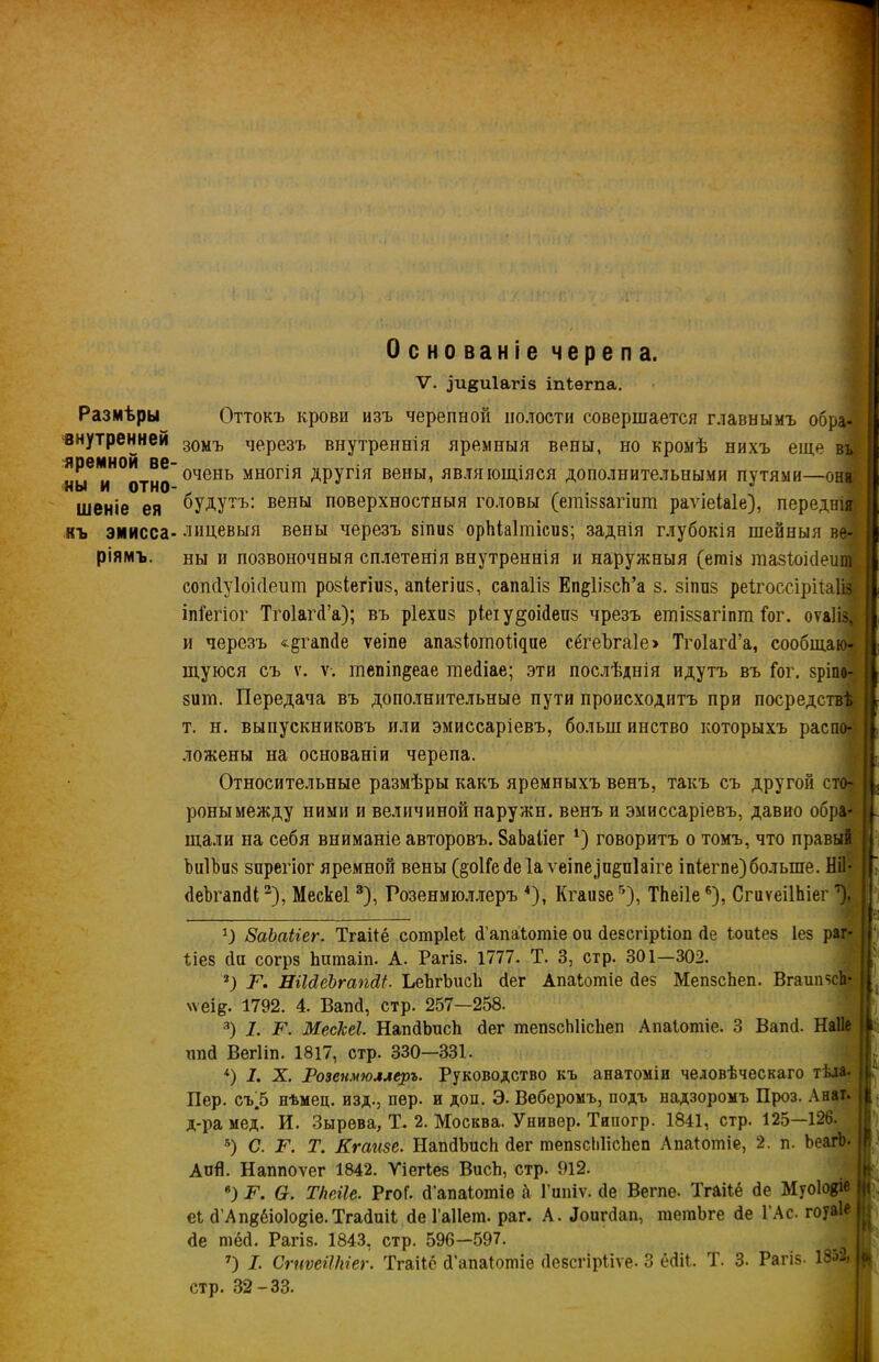 Размѣры внутренней яремной ве ны и отно шеніе ея къ эмисса- рамъ. Основаніе черепа. V. ,)и§и1агІ8 іпіѳгпа. Оттокъ крови изъ черепной полости совершается главнымъ обра- зомъ черезъ внутреннія яремныя вены, но кромѣ нихъ еще въ очень многія другія вены, являющіяся дополнительными путями—они будутъ: вены поверхностныя головы (ешівзагшт раѵіеіаіе), переднія лицевыя вены черезъ зіпиз оріііаітісиз; заднія глубокія шейныя ве- ны и позвоночныя сплетенія внутреннія и наружныя (етіз тазіоібеит сопйуіоісіеит розіегіиз, апіегіив, сапаііз Еп^ІівсЬ’а з. зіппз реѣгоссіріѣаііз іпГегіог Тгоіагб’а); въ ріехиз ріеіу^оібепз чрезъ ешіззагіпт Гог. оѵа]із,і и черезъ «§гапбе ѵеіпе апазіотоіцне сёгеѣгаіе» Тгоіагб’а, сообщаю- щуюся съ ѵ. ѵ. шепіп^еае тебіае; эти послѣднія идутъ въ Гог. зріпо- зит. Передача въ дополнительные пути происходитъ при посредствѣ т. н. выпускниковъ или эмиссаріевъ, болын инство которыхъ распо- ложены на основаніи черепа. Относительные размѣры какъ яремныхъ венъ, такъ съ другой сто- роны между ними и величиной наружи, венъ и эмиссаріевъ, давно обра- щали на себя вниманіе авторовъ. ВаЬаііег 1) говоритъ о томъ, что правый ЪиІЪиз зпрегіог яремной вены(§о1Гебе1аѵеіпе(іп§п]аіге іпіегпе)больше. Ніі- беЪгапбі2), Мескеі3), Розенмюллеръ 4), Кгаизе5), ТЬеіІе6), СгиѵеіІЬіег1), О ЗаЪаііег. Тгаііё сотріеі б’апаѣотіе ои безсгірііоп (іе іоиіез Іез раг- ііез сіи согрз Ъитаіп. А. Рагіз. 1777. Т. 3, стр. 301—302. ; : ■ 5 2) Т. НіЫёЬгапйі. ЬеЪгЬисЬ бег Апаіотіе без МепзсЬеп. ВгаипзсЬ* \ѵеі&. 1792. 4. Вапсі, стр. 257—258. 3) 1. Г. МесЫ. НапбЬисЬ бег тепзсМісйеп Апаіотіе. 3 Вапб. Наііе ішб Вегііп. 1817, стр. 330—331. *) I. X. Розеіімюллеръ. Руководство къ анатоміи человѣческаго тѣла. Пер. съ.5 нѣмец. изд., пер. и доп. Э. Веберомъ, подъ надзоромъ Проз. Анаг. д-ра мед. И. Зырева, Т. 2. Москва. Универ. Типогр. 1841, стр. 125—126. 5) С. Г. Т. Кгаизе. НапбЬисЬ бег тепзсЫісЬеп Апаіотіе, 2. п. ЬеагЬ- АоЙ. Наппоѵег 1842. Уіегіез Висѣ, стр. 912. в) Г. О. ТИеіІе. РгоГ. б’апаіошіе й Гипіѵ. бе Вегпе. Тгаііё бе Муо1о$іе еі бАпдёіоІо^іе. Тгабиіі бе Гаііеш. раг. А. боигбап, тетЬге бе ГАс. гоуаіе бе тёб. Рагіз. 1843, стр. 596—597. 7) 7. СгиѵеИМег. Тгаііё б’апаіотіе безегірііѵе. 3 ёбіі. Т. 3- Рагіз- 13Д стр. 32-33. . ■ Е. '