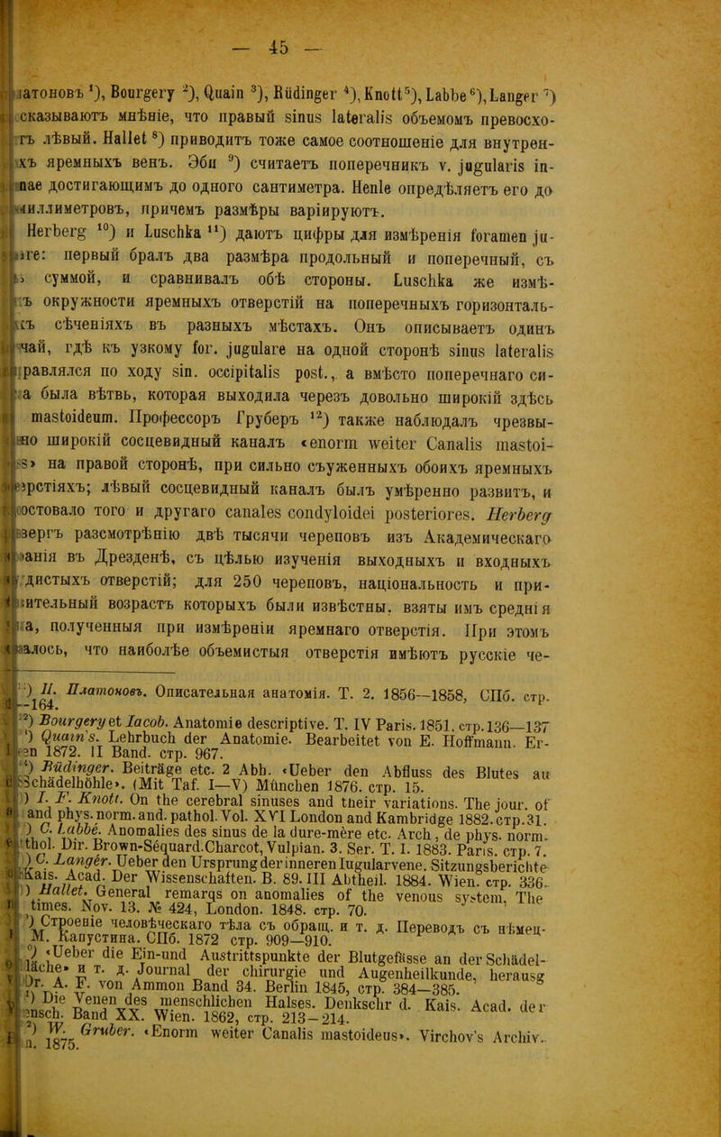 п іатоновъ *), Воиг^егу 2), 0,иаіп 3), Вй<Ші$ег 4), КпоП5), ЬаЪЪе^Дап^ег 7) > і сказываютъ мнѣніе, что правый яіпиз Іаіегаііз объемомъ превосхо- | гъ лѣвый. Наііеі8) приводитъ тоже самое соотношеніе для внутрен- хъ яремныхъ венъ. Эбн °) считаетъ поперечникъ ѵ. іи^иіагіз іп- пае достигающимъ до одного сантиметра. Непіе опредѣляетъ его до . і-чиллиметровъ, причемъ размѣры варіируютъ. НегЪег§ І0) и ЬизсЬка и) даютъ цифры для измѣренія Гогашеп .щ- іге: первый оралъ два размѣра продольный и поперечный, съ суммой, и сравнивалъ обѣ стороны, ѣизсѣка же измѣ- ъ окружности яремныхъ отверстій на поперечныхъ горизонталя- мъ сѣченіяхъ въ разныхъ мѣстахъ. Онъ описываетъ одинъ чай, гдѣ къ узкому Гог. ^иіаге на одной сторонѣ зіішз Іаіегаііз равлялся по ходу зіп. оссірііаііз розі., а вмѣсто поперечнаго си- а была вѣтвь, которая выходила черезъ довольно широкій здѣсь шазіоійешп. Профессоръ Груберъ 12) также наблюдалъ чрезвы- іио широкій сосцевидный каналъ «епопп тсеНег Сапаііз шазГоь і<з> на правой сторонѣ, при сильно съуженныхъ обоихъ яремныхъ « ірстіяхъ; лѣвый сосцевидный каналъ былъ умѣренно развитъ, и , остовало того и другаго сапаіез сопсіуіоійеі розГегіогез. ЯегЬегд ивзергъ разсмотрѣнію двѣ тысячи череповъ изъ Академическаго т>анія въ Дрезденѣ, съ цѣлью изученія выходныхъ и входныхъ йо дистыхъ отверстій; для 250 череповъ, національность и при- ІІвительный возрастъ которыхъ были извѣстны, взяты имъ среднія ’і а, полученныя при измѣреніи яремнаго отверстія. При этомъ лЬалось, что наиболѣе объемистыя отверстія имѣютъ русскіе че- Й| 164 Платоновъ' Описательная анатомія. Т. 2. 1856—1858, СПб. стр. I 2) Воигдегуеі ІасоЪ. Апаіотіе йезсгірііѵе. Т. IV Рагіз. 1851. стр. 136—137 Б 1 ЬеЬгЬисЬ йег Апаіошіе. ВеагЬеіІеІ ѵоп Е. ІіоЙтаіт. Ег- #Ип 1872. II Вапй. стр. 967. ИР Веіігй§;е еіс. 2 АЬЬ. «ІІеЬег йеп АЪЯизз сіез Віиіез аи | ЬсЬайеІЬбЫе». (Міі Таѣ I—V) Мйпсііеп 1876. стр. 15. , ) I- Я. Кпои. Оп Віе сегеЬгаІ зіпизез апй інеіг ѵагіаііопд. ТЬе іоиг. оі' Я апД рЬуз. попп.апй. раіЬоІ. Ѵоі. XVI Ьопйоп апй КатпЬгій§е 1882.стр.31. у і * 1 II\“РЬе- Апошаііез йез зшиз йе Іа йиге-шёге еіс. Агсіі, сіе рйуз. погпъ Мішоі. йи. Вгоѵѵп-Зёдиагй.СЬагсоІ, Ѵиіріап. 3. 8ег. Т. I. 1883. Рапз. стр. 7. •ш ) о. Ьапдег. ІІеЬег' Йеп ІТг8ргип§йепшіегепІи§и1агѵепе. ЗйгипезЪегісІйе П^-АсаЙ. Бег \Ѵі8зеп8с1іаЙеп. В. 89. III АЬНіеіІ. 1884. \Ѵіеп. стр. 336. н ) Сепегаі гешащз оп апошаііез оГ Іііе ѵепоиз зузіет. Тііе II ртез. Хоѵ. 13. № 424, Ьопйоп. 1848. стр. 70. V 1?Теніе челов^яескаго тѣла съ обращ. и т. д. Переводъ съ нѣмец- Н М Капустина. СПб. 1872 стр. 909-910. о! 1«рЬоЬоГ, ^1е Е1іпип(11 Аи^ігіизрипкіе йег ВІиІдеГаззе ап йегЗсЬайеІ- ѵ Ар д 5 Д- йоигпаі йег с1пгигёіе ипй Аи^епйеіікипйе, Ііегаизг Я р- А-1* ѵоп Ашшоп Вапй 34. Вегііп 1845, стр 384-385. Й4съе яЗѴѵ8 лГП8С“еп НаІ8^ 1)е11к8с11Г <*• Каіз. Асай. йег іі 2^8(ш Бап(1 АХ. \Ѵіеп. 1862, стр. 213 — 214. Й ,/ і8І50гиЬег’ <Епопп ѵгеііег Сапаііз тазіоійеиз». ѴігсЬоѵ’з АгсЬіѵ..