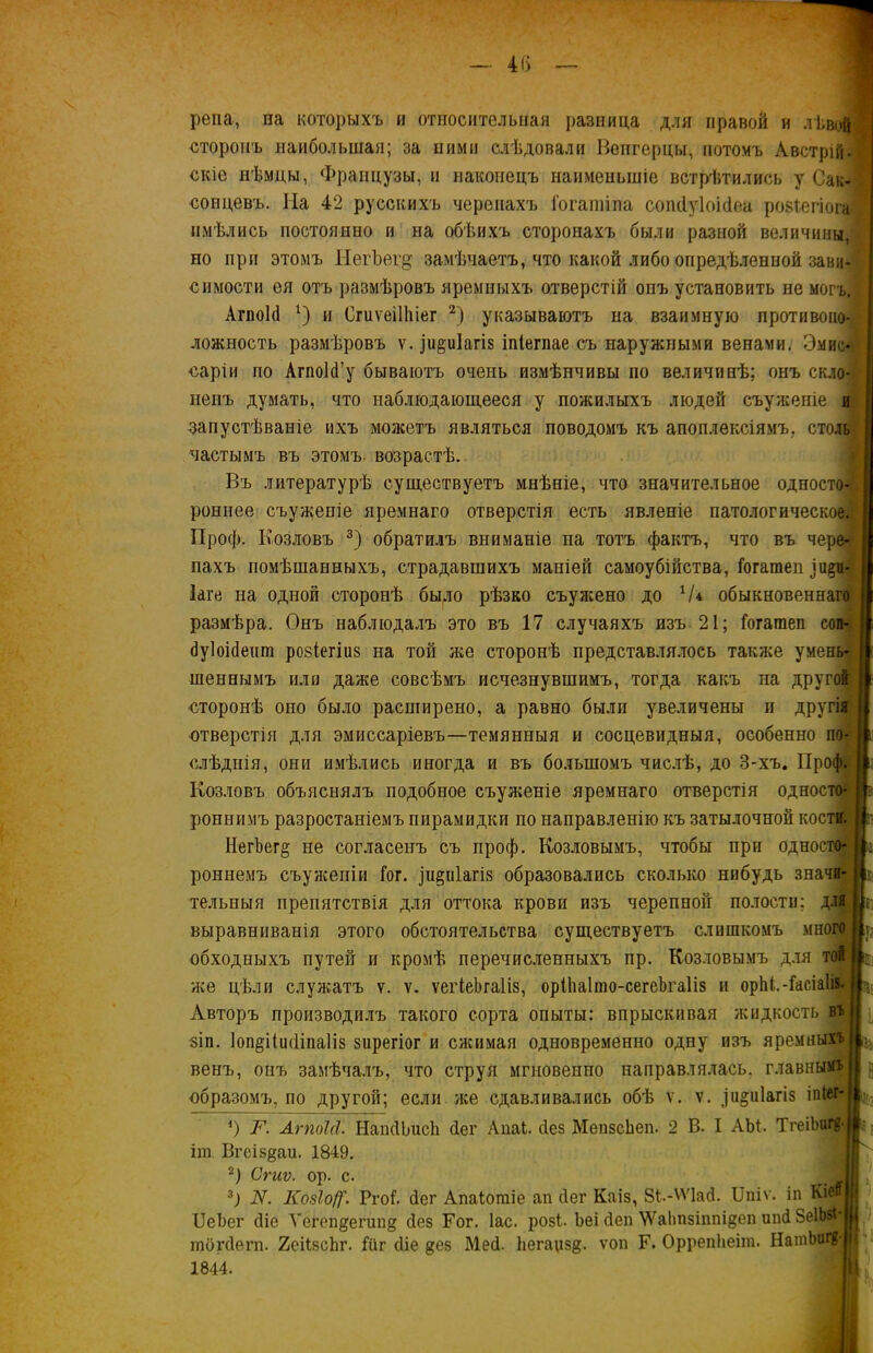 репа, па которыхъ и относительная разница для правой и лѣвой сторонъ наибольшая; за ними слѣдовали Венгерцы, потомъ Австрійі скіе нѣмцы, Французы, и наконецъ наименьшіе встрѣтились у Сак- сонцевъ. Ыа 42 русскихъ черепахъ іогашіпа сопбуіоібеа розіегіога имѣлись постоянно и на обѣихъ сторонахъ были разной величины, но при этомъ НегЪег^ замѣчаетъ, что какой либо опредѣленной зави- симости ея отъ размѣровъ яремныхъ отверстій опъ установить не могъ. АгпоЫ г) и Сгиѵеіііііег 2) указываютъ на взаимную противопо- ложность размѣровъ ѵ. іидиіагіз іпіегпае съ наружными венами. Эмис- саріи по АгпоЫ’у бываютъ очень измѣнчивы по величинѣ; онъ скло*| ненъ думать, что наблюдающееся у пожилыхъ людей съуженіе и запустѣваніе ихъ можетъ являться поводомъ къ апоплексіямъ, столп частымъ въ этомъ, возрастѣ. Въ литературѣ существуетъ мнѣніе, что значительное односто-| роннее съуженіе яремнаго отверстія есть явленіе патологическое.! Проф. Козловъ 3) обратилъ вниманіе на тотъ фактъ, что въ чере-;( пахъ помѣшанныхъ, страдавшихъ маніей самоубійства, Гогатеп Іаге на одной сторонѣ было рѣзко съужено до V* обыкновеннаго размѣра. Онъ наблюдалъ это въ 17 случаяхъ изъ 21; Гогатеп соп- буіоібеит розіегіиз на той лее сторонѣ представлялось также умень- шеннымъ или даже совсѣмъ исчезнувшимъ, тогда какъ на другой сторонѣ оно было расширено, а равно были увеличены и другія отверстія для эмиссаріевъ—темянныя и сосцевидныя, особенно по- слѣднія, они имѣлись иногда и въ большомъ числѣ, до 3-хъ. Проф. Козловъ объяснялъ подобное съулееніе яремнаго отверстія односто- роннимъ разростаніемъ пирамидки по направленію къ затылочной кости. НегЪегд не согласенъ съ проф. Козловымъ, чтобы при односто- роннемъ съуженіи Гог. фіріагіз образовались сколько нибудь значи- тельныя препятствія для оттока крови изъ черепной полости; для выравниванія этого обстоятельства существуетъ слишкомъ много у А ІА I обходныхъ путей и кромѣ перечисленныхъ пр. Козловымъ для той же цѣли служатъ ѵ. ѵ. ѵегІеЪгаІіз, орІІіаІшо-сегеЬгаІіз и орМ.-ГасіаІіз. Авторъ производилъ такого сорта опыты: впрыскивая жидкость въ зіп. 1оп§ііисІіпа1із зирегіог и сжимая одновременно одну изъ яремныхъ венъ, онъ замѣчалъ, что струя мгновенно направлялась, главнымъ образомъ, по другой; если же сдавливались обѣ ѵ. ѵ. ]иди1агІ8 іп№г- *) N. АгпоЫ. НапбЬисЬ (Іег АпаЬ. без МепзсЬеп. 2 В. I АЫ. ТгеіЬигв- іт Вгеіздаи. 1849. 2) Сгиѵ. ор. с. _ 3) N. КозІоЦ'. РгоГ. бег Апаіотіе ап бег Каіз, 8ѣ-ѴѴ1аб. ІІпіѵ. іп Кіеп ИеЪег біе Ѵегопдегипд без Гог. Іас. розѣ Ьеі беп ѴѴаІтзіппідеп ипб ВеІЬзІ' тогбѳгп. 2еіІзсЬг. Гііг біе дез Меб. Ііегацзд. ѵоп Г. Оррепііеіт. НатЬш^ 1844. и