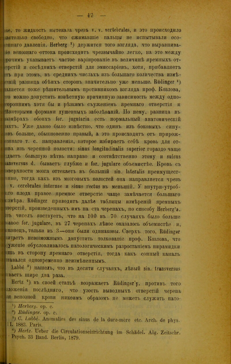 іае, то жидкость вытекала чрезъ ѵ. ѵ. ѵегіеЪгаІез, и это происходило Н астолько свободно, что сжимавшіе пальцы не испытывали осо- инаго давленія. НегЬег§ *) держится того взгляда, что выравнива- іе венознаго «оттока происходитъ чрезвычайно легко, на это между рочимъ указываетъ частое варіированіе въ величинѣ яремныхъ от- фстій и сосѣднихъ отверстій для эмиссаріевъ, хотя, прибавляетъ |і іъ при этомъ, въ среднихъ числахъ изъ большаго количества измѣ- }ній разница обѣихъ сторонъ значительно уже меньше. Кіійіп^ег * 2) зляется тоже рѣшительнымъ противникомъ взгляда проф. Козлова, ;о можно допустить извѣстную иричинную зависимость между одно- 'ороннимъ хотя бы и рѣзкимъ съуженіемъ яремнаго отверстія и ѣкоторыми формами душевныхъ заболѣваній. По нему, разница въ азмѣрахъ обоихъ Гог. ^и^иіагіа есть нормальный анатомическій актъ. Уже давно было извѣстно, что одинъ изъ боковыхъ сину- :'въ больше, обыкновенно правый, а это происходитъ отъ прирож- шнаго т. с. направленія, которое избираетъ себѣ кровь для от- іва изъ черепной полости: зіпиз Іоп^ііжііпаііз зирегіог гораздо чаще даетъ большую вѣтвь направо и соотвѣтственно этому и 8и1сиз іпзѵегзиз й. бываетъ глубже и Гог. ]и§и1аге объемистѣе. Кровь съ >верхности мозга оттекаетъ въ большій зіп. Іаіегаііз преимущест- нно, тогда какъ изъ мозговыхъ полостей она направляется чрезъ ѵ. сегеЪгаІез іпіегпае и зіпиз гесіиз въ меньшій. У внутри-утроб- .го плода правое яремное отверстіе чаще замѣчается большаго змѣра. Кіі(Зіцо;ег приводитъ далѣе таблицы измѣреній яремныхъ верстій, произведенныхъ имъ на ста черепахъ, по способу НегЬег^’а. іъ чиселъ явствуетъ, что на 100 въ 70 случаяхъ было больше Ц'авое Гог. и^иіаге, въ 27 черепахъ лѣвое оказалось объемистѣе и, конецъ, только въ 3—они были одинаковы. Сверхъ того, Кіісіііі^ег іитр,етъ невозможнымъ допустить толкованіе проф. Козлова, что уженіе обусловливалось патологическимъ разростаніемъ пирамидки шь въ сторону яремнаго отверстія, тогда какъ сонный каналъ ігавался одновременно неизмѣненнымъ. ѣаЬЬё 3) нашелъ, что въ десяти случаяхъ, лѣвый зіп. ігапзѵегзиз ваетъ шире два раза. Негіг 4) въ своей статьѣ возражаетъ Кіійіп°ег’у, противъ того ложенія послѣдняго, что узость выводныхъ отверстій черепа я венозной крови никоимъ образомъ не можетъ служить пато- *) ПегЪегд. ор. с. 2) Шкііпдег. ор. с. 3) С. ІмЬЬё. Апошаііез йез зіпиз (1е Іа йиге-тёге еіс. Агсіі. сіе рііуз. I. 1883. Рагіз. 4) Негіг. ІІеЬег йіе Сігси1а1іопзеіпгіс1ііип§ іт Всііайеі. А1§. ЯеіізсЬг. Р8ус1і. 33 Вапй. Вегііп, 1879.