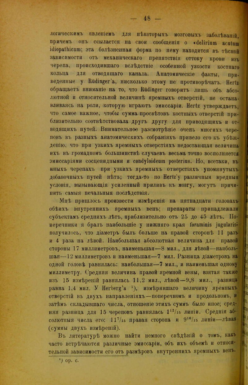 логическимъ явленіемъ для нѣкоторыхъ мозговыхъ заболѣваній причемъ онъ ссылается на свои сообщенія о сйеіігіит асиіищ ібіораІЬісит; эта болѣзненная форма по нему находится въ тѣсной зависимости отъ механическаго препятствія оттоку крови изъ черепа, происходившаго вслѣдствіе особенной узкости костнаго кольца для отводящаго канала. Анатомическіе факты, при- веденные у Кіі(1іп$ег’а, нисколько этому не противорѣчатъ. Негіг обращаетъ вниманіе на то, что йіібіп^ег говоритъ лишь объ абсо- лютной и относительной величинѣ яремныхъ отверстій, не остана- вливаясь на роли, которую играютъ эмиссаріи. Негіг утверждаетъ, что самое важное, чтобы сумма просвѣтовъ костныхъ отверстій при- | близительно соотвѣтствовала другъ другу для приводящихъ и от- водящихъ путей. Внимательное разсмотрѣніе очень многихъ чере- повъ въ разныхъ анатомическихъ собраніяхъ привело его къ убѣж- денію, что при узкихъ яремныхъ отверстіяхъ недостающая величина ихъ въ громадномъ большинствѣ случаевъ весьма точно восполняется 1 эмиссаріями сосцевидными и сопсІуІоіНеигп розіегіиз. Но, всетаки, въ иныхъ черепахъ при узкихъ яремныхъ отверстіяхъ упомянутыхъ добавочныхъ путей нѣтъ; тогда-то по Негіг’у различныя вредныя условія, вызывающія усиленный приливъ къ мозгу, могутъ причи- нить самыя печальныя послѣдствія. Мнѣ пришлось произвести измѣренія на пятнадцати головахъ обѣихъ внутреннихъ яремныхъ венъ; препараты принадлежали; субъектамъ среднихъ лѣтъ, приблизительно отъ 25 до 45 лѣтъ. По-і перечники я бралъ наибольшіе у нижняго края іогатіпіз _іи§и1агі$і' получилось, что діаметръ былъ больше на правой сторонѣ 11 разъ и 4 раза на лѣвой. Наибольшая абсолютная величина для правой стороны 17 миллиметровъ, наименьшая—8 мил., для лѣвой—наиболь- шая—12 миллиметровъ и наименьшая—7 мил. Разница діаметровъ на одной головѣ равнялась: наибольшая—7 мил., и наименьшая одному миллиметру. Средняя величина правой яремной вены, взятая также изъ 15 измѣреній равнялась 11,2 мил., лѣвой—9,8 мил., разница равна 1,4 мил. У НегЬег^’а *), измѣрявшаго величину яремныхъ отверстій въ двухъ направленіяхъ—поперечномъ и продольномъ, и затѣмъ складывшаго числа, отношеніе этихъ суммъ было иное; сред- няя разница для 15 череповъ равнялась 112/і& линіи. Среднія аб- солютныя числа его: ПѴіб правая сторопа и 910/15 линіи—лѣвая (суммы двухъ измѣреній). Въ литературѣ можно найти немного свѣдѣній о томъ, какъ часто встрѣчаются различные эмиссаріи, объ ихъ объемѣ и относи- тельной зависимости его отъ размѣровъ внутреннихъ яремныхъ венъ. '1 *) ор. с.