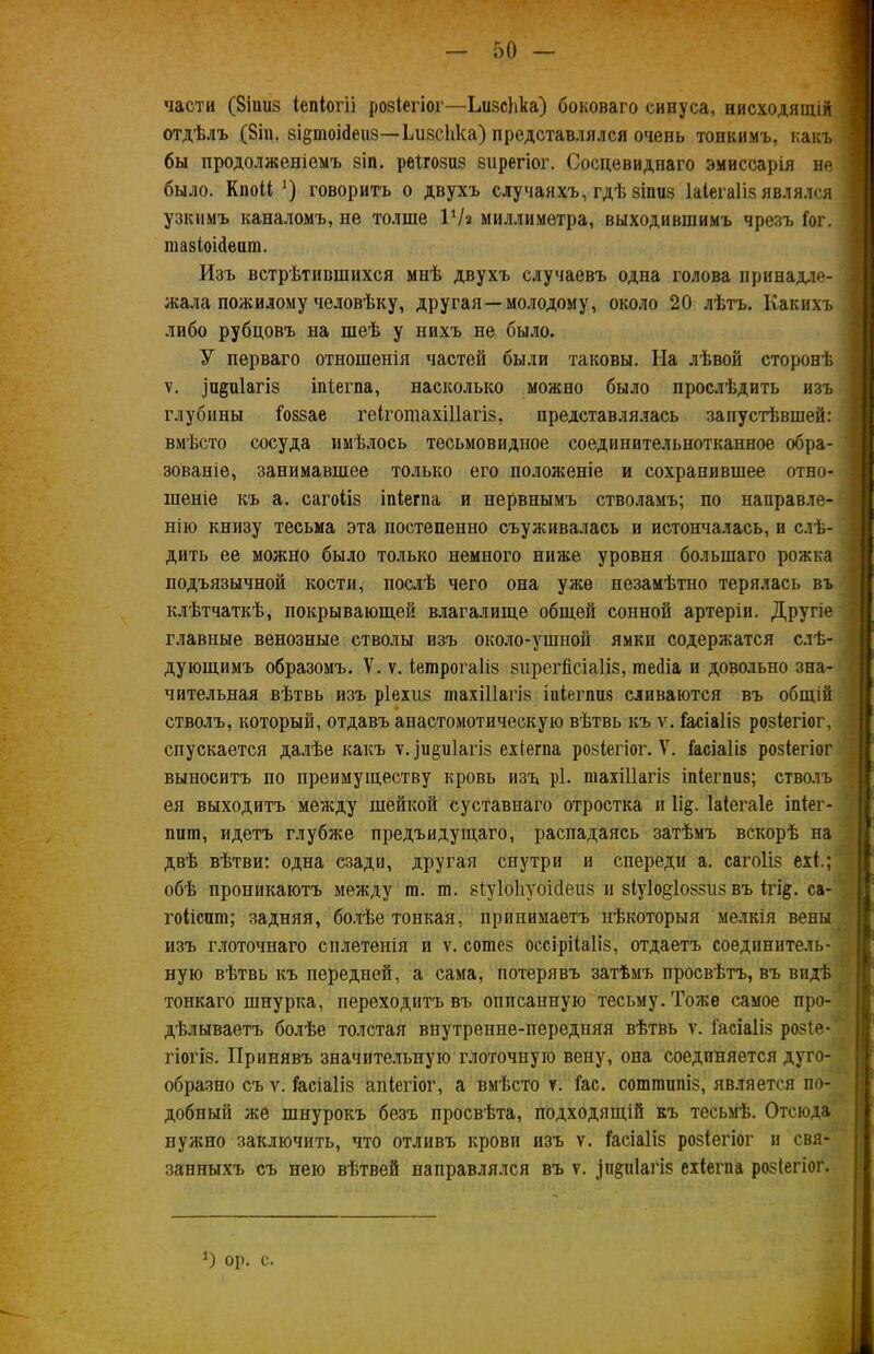 части ($іші8 іепіогіі розіегіог—ЬизсЬка) боноваго синуса, нисходящій отдѣлъ (8іп. зі§тоіс1еи5—ЬизсЬка) представлялся очень тонкимъ, какъ \ бы продолженіемъ віп. реігозиз зпрегіог. Сосцевиднаго эмиссарія не : было. Кпоіі *) говоритъ о двухъ случаяхъ, гдѣ зіпііз Іаіегаііз являлся узкимъ каналомъ, не толше ІѴг миллиметра, выходившимъ чрезъ Гог. тазіоніепт. Изъ встрѣтившихся мнѣ двухъ случаевъ одна голова принадле- ! жала пожилому человѣку, другая —молодому, около 20 лѣтъ. Какихъ либо рубцовъ на шеѣ у нихъ не было. У перваго отношенія частей были таковы. На лѣвой сторонѣ ѵ. ]пёіі1агі8 іпіегпа, насколько можно было прослѣдить изъ глубины Гоззае геіготахіііагіз, представлялась запустѣвшей: вмѣсто сосуда имѣлось тесьмовидное соединительнотканное обра- зованіе, занимавшее только его положеніе и сохранившее отно- шеніе къ а. сагоііз іпіегпа и нервнымъ стволамъ; по направле- нію книзу тесьма эта постепенно съуживалась и истончалась, и слѣ- дить ее можно было только немного ниже уровня большаго рожка подъязычной кости, послѣ чего она уже незамѣтно терялась въ клѣтчаткѣ, покрывающей влагалище общей сонной артеріи. Другіе главные венозные стволы изъ около-ушной ямки содержатся слѣ- дующимъ образомъ. V. ѵ. Іетрогаііз зирегМаІіз, шейіа и довольно зна- чительная вѣтвь изъ ріехиз тахіііагіз іпіегппз сливаются въ общій стволъ, который, отдавъ анастомотическую вѣтвь къ ѵ. Гасіаііз розіегіог, спускается далѣе какъ у. іи&иіагіз ехіегпа ровіегіог. V. Гасіаііз розіегіог выноситъ по преимуществу кровь изъ рі. тахіііагіз іпіегпиз; стволъ ея выходитъ между шейкой суставнаго отростка и 1і§. Іаіегаіе іпіег- пшп, идетъ глубже предыдущаго, распадаясь затѣмъ вскорѣ на двѣ вѣтви: одна сзади, другая снутри и спереди а. сагоііз ехГ.; обѣ проникаютъ между т. т. зіуіоііуоісіеиз и зіуіо^іоззпз въ ігі§. са- гоііспт; задняя, болѣе тонкая, принимаетъ нѣкоторыя мелкія вены изъ глоточнаго сплетенія и ѵ. сошез оссірііаііз, отдаетъ соединитель- ную вѣтвь къ передней, а сама, потерявъ затѣмъ просвѣтъ, въ видѣ тонкаго шнурка, переходитъ въ описанную тесьму. Тоже самое про- дѣлываетъ болѣе толстая внутренне-передняя вѣтвь ѵ. Гасіаііз розіе- гіогіз. Принявъ значительную глоточную вену, она соединяется дуго- образно съ у. Гасіаііз апіегіог, а вмѣсто ѵ. Гас. сотпшпіз, является по- добный же шнурокъ безъ просвѣта, подходящій къ тесьмѣ. Отсюда нужно заключить, что отливъ крови изъ ѵ. Гасіаііз розіегіог и свя- занныхъ съ нею вѣтвей направлялся въ ѵ. ^п^піагіз ехіегпа розіегіог. О ор. с.