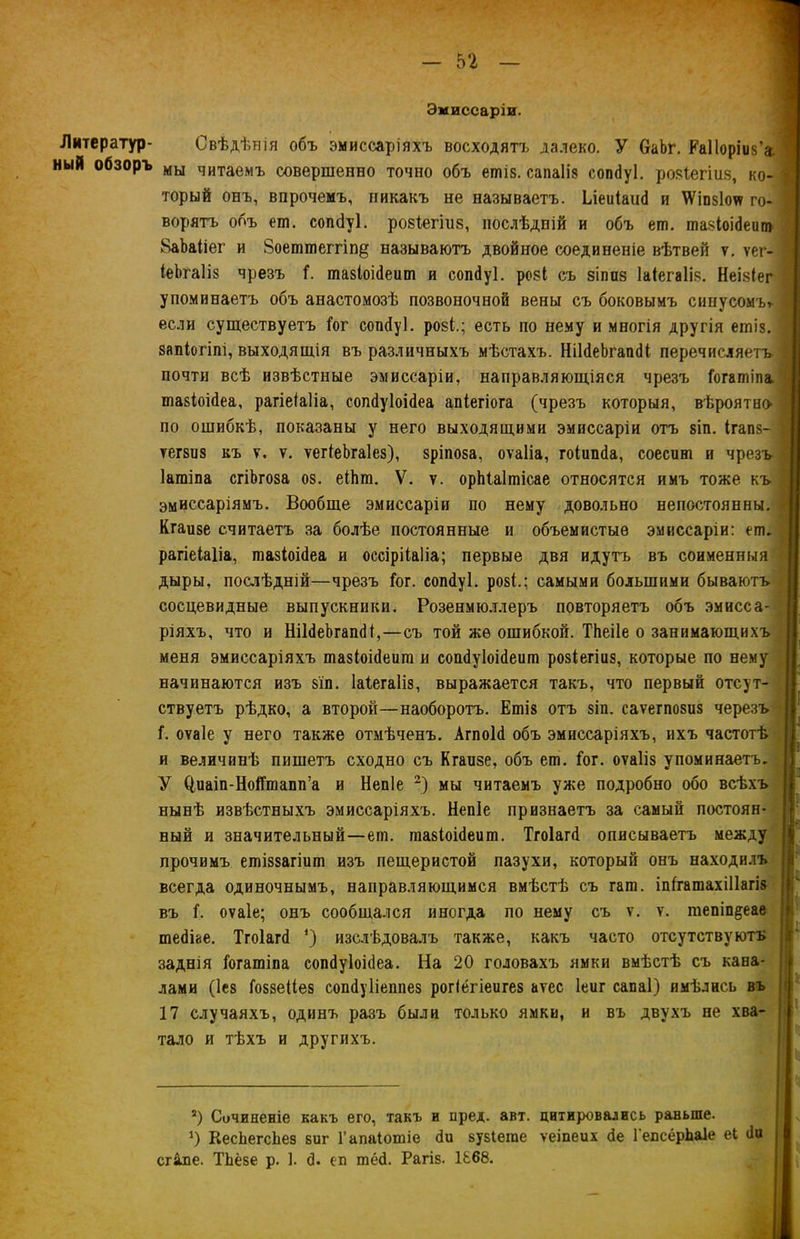 Литератур- ный обзоръ Эмиссаріи. Свѣдѣнія объ эмиссаріяхъ восходятъ далеко. У 6аЬг. Еаііоріиз'а мы читаемъ совершенно точно объ еші8. сапаііз сопбуі. розГегіиз, ко» торый онъ, впрочемъ, никакъ не называетъ. Ьіеиіаиб и \Ѵіпз1оѵѵ го- ворятъ объ ет. сопбуі. розГегіиз, послѣдній и объ ет. тазіоібеит ВаЪаііег и 8оеттеггіп§ называютъ двойное соединеніе вѣтвей ѵ. ѵег- іеѣгаііз чрезъ Г. тазіоібеит и сопбуі. розі съ зіпиз Іаіегаііз. Неізіег упоминаетъ объ анастомозѣ позвоночной вены съ боковымъ синусомъ* * если существуетъ Гог сопбуі. розѣ; есть по нему и многія другія ешіз. запіогіпі, выходящія въ различныхъ мѣстахъ. НіІбеЬгапбІ перечисляетъ почти всѣ извѣстные эмиссаріи, направляющіяся чрезъ Гогатіпа тазіоібеа, рагіеіаііа, сопбуіоібеа апіегіога (чрезъ которыя, вѣроятно по ошибкѣ, показаны у него выходящими эмиссаріи отъ 8Іп. ігапз- тегзиз къ ѵ. ѵ. ѵегіеЬгаІез), зріпоза, оѵаііа, гоіипба, соесиш и чрезъ Іагаіпа сгіЬгоза оз. еіЬга. V. ѵ. орЫаІшісае относятся имъ тоже къ эмиссаріямъ. Вообще эмиссаріи по нему довольно непостоянны. Кгаизе считаетъ за болѣе постоянные и объемистые эмиссаріи: ет. рагіеіаііа, тазіоібеа и оссірііаііа; первые двя идутъ въ соименныя дыры, послѣдній—чрезъ Гог. сошіуі. розѣ; самыми большими бываютъ сосцевидные выпускники. Розенмю.тлеръ повторяетъ объ эмисса- ріяхъ, что и НіІбеЬгапбІ,—съ той же ошибкой. ТЬеіІе о занимающихъ меня эмиссаріяхъ тазіоібеит и сошіуіоісіеит розіегіиз, которые по нему начинаются изъ зіп. Іаіегаііз, выражается такъ, что первый отсут- ствуетъ рѣдко, а второй—наоборотъ. Ешіз отъ зіп. саѵегпозиз черезъ Г. оѵаіе у него также отмѣченъ. Агпоіб объ эмиссаріяхъ, ихъ частотѣ и величинѣ пишетъ сходно съ Кгаизе, объ ет. Гог. оѵаііз упоминаетъ, У (іиаіп-НоіГтапп’а и Непіе 2) мы читаемъ уже подробно обо всѣхъ нынѣ извѣстныхъ эмиссаріяхъ. Непіе признаетъ за самый постоян- ный и значительный—ет. тазіоібеит. Тгоіагб описываетъ между прочимъ етіззагіит изъ пещеристой пазухи, который онъ находилъ всегда одиночнымъ, направляющимся вмѣстѣ съ гат. іпГгатахіІІагіз въ Г. оѵаіе; онъ сообщался иногда по нему съ ѵ. ѵ. тепіп^еае тебые. Тгоіагб ‘) изслѣдовалъ также, какъ часто отсутствуютъ заднія Гогатіпа сопбуіоібеа. На 20 головахъ ямки вмѣстѣ съ кана- лами (Іез Гоззеііез сопбуііеппез рогіёгіеигез аѵес Іеиг сапаі) имѣлись въ 17 случаяхъ, одинъ разъ были только ямки, и въ двухъ не хва- тало и тѣхъ и другихъ. г) Сочиненіе какъ его, такъ и пред. акт. цитировались раньше. *) КесЬегсЬез зиг Гапаіотіе би зузіете ѵеіпеих бе ГепсёрЬаІе еі би г&пе. ТЬёзе р. 1. б. еп тёб. Рагіз. 1&68.