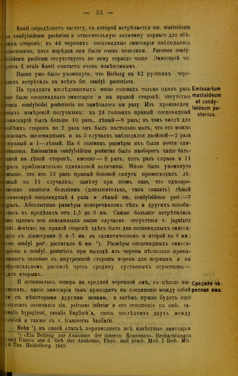 Кпоіі опредѣляетъ частоту, съ которой встрѣчается еш. шазіоЫепш и сопйуіоісіеат розіегіпв и относительную величину перваго для обѣ- г( ихъ сторонъ; въ 44 черепахъ сосцевидные эмиссаріи наблюдались постоянно, хотя изрѣдка они были очень невелики. Рогошеп сопйу- [оійеипі ровіісит отсутствуетъ по нему гораздо чаще. Эмиссаріи че- і оезъ Г. оѵаіе КпоіІ; считаетъ очень измѣнчивымъ. Выше уже было упомянуто, что НегЬег# на 42 русскихъ чере- іахъ встрѣтилъ на всѣхъ Гог. сошіуі. розіегіога. На тридцати изслѣдованныхъ мною головахъ только одинъ разъ не было сосцевиднаго эмиссарія и на правой сторонѣ; отсутствіе Цента. сопйуіоійеі розіегіогіз не замѣчалось ни разу. Изъ произведец ныхъ измѣреній получилось: на 24 головахъ правый сосцевидный )ниссарій былъ больше 10 разъ, лѣвый—8 разъ; въ томъ числѣ для обѣихъ сторонъ по 2 раза онъ былъ настолько малъ, что его можно іназвать щелевиднымъ и въ 3 случаяхъ наблюдался двойной—2 раза іправый и 1—лѣвый. На 6 головахъ размѣры ихъ были почти оди- наковы. Етіззагіит сопйуіоійеит розіегіиз былъ наоборотъ чаще боль- ішей на лѣвой сторонѣ, именно — 8 разъ, пять разъ справа и 11 іразъ приблизительно одинаковой величины. Мною было упомянуто івыше, что изъ 15 разъ правый боковой синусъ превосходилъ лѣ- івый въ 11 случаяхъ; замѣчу при этомъ еще, что одновре- менно нашелся большимъ (дополнительно, такъ сказать) лѣвый .эмиссары сосцевидный 4 раза и лѣвый ет. сопйуіоійеит розі.—7 іразъ. Абсолютные размѣры поперечниковъ тѣхъ и другихъ колеба- лись въ предѣлахъ отъ 1,5 до 5 мм. Самые большіе встрѣтились шъ одномъ изъ описанныхъ выше случаевъ отсутствія ѵ. ]и§а1агі$ ііпі. йехігае; на правой сторонѣ здѣсь было два сосцевидныхъ эмисса- ірія съ діаметрами 5 и 7 мм. въ эллиптическомъ и второй въ 8 мм.; ;ш. сопйуі роз* *. достигали 6 мм. *). Размѣры сосцевидныхъ эмисса- ;ріевъ и еопйуі. розіегіога при выходѣ изъ черепа нѣсколько превы- ішаютъ таковые съ внутренней стороны черепа для первыхъ и на фронтальномъ распилѣ чрезъ средину суставныхъ отростковъ— для вторыхъ. Я остановлюсь теперь на средней черепной ямѣ, съ цѣлью вы- яснить, какіе эмиссаріи тамъ приходятъ въ соединеніе между собой |іи съ нѣкоторыми другими венами, и затѣмъ нужно будетъ еще (описать окончанія зіп. реігозиз іпГегіог и его отношеніе къ ешіз. са- паіід Ьуро^іоззі, сапаііз Еи^ІізсІГа, связь послѣднихъ двухъ между собой и также съ ѵ. ігапзѵсгза Ьазііагіз. КнЬп *) въ своей статьѣ перечисляетъ всѣ извѣстные эмиссаріи *) «Еіп Веі1га§ гиг Апаіошіе йег іппегеп Корѵепеп». ВеоЬасЬіиішеіі ипй ІМегд. аиз й. ОеЬ. йег Апаіотіе, РЬуз. ипй ргасі. Мей. I Не&. Міѣ 6 Тах. НеійеІЬег^. 1849. Етіззагіит тазіоійеит еі сопйу- Іоійеит ро- зіегіиз. Средняя че- репная яма.