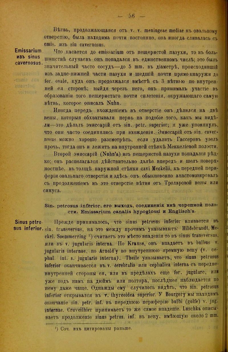 Еті$$агіит ИЗЪ 8ІПІІ5 саѵегпозив Вѣтвь, продолжающаяся отъ ѵ. ѵ. тепіп§еае піеіііае къ овальному отверстію, была находима почти постоянно, она иногда сливалась съ етіз. изъ 8Іп саѵегпозиз. Что касается до етіззагіиш отъ пещеристой пазухи, то въ боль- шинствѣ случаевъ онъ попадался въ единственномъ числѣ; это былъ значительный часто сосудъ—до 5 шш. въ діаметрѣ, происходившій изъ задне-нижней части пазухи и шедшій почти прямо кнаружи до Гог. оѵаіе, куда онъ продолжался вмѣстѣ съ 3 вѣтвью по внутрен- ней ея сторонѣ; выйдя черезъ него, онъ принималъ участіе въ образованіи того пещеристаго почти сплетенія, окружающаго самую вѣтвь, которое описалъ МпЬп. Иногда передъ вхожденіемъ въ отверстіе онъ дѣлился на двѣ вены, которыя обхватывали нервъ на подобіе того, какъ мы видѣ- ли—это дѣлалъ эмиссарій отъ зіп. рсГг. зирегіог; я уже упомянулъ, что они часто соединялись при вхожденіи. Эмиссарій отъ зіп . саѵег- позиз можно хорошо разсмотрѣть, если удалить Гассеровъ узелъ прочь, тогда онъ и лежитъ на внутренней стѣнкѣ Меккеліевой полости. Второй эмиссарій (КиЬп’а) изъ пещеристой пазухи попадался рѣд- ко; онъ располагался дѣйствительно далѣе впередъ и шелъ поверх- ностнѣе, въ толщѣ наружной стѣнки саѵі Мескеііі, къ передней пери- феріи овальнаго отверстія и здѣсь онъ обыкновенно анастомозировалъ съ продолженіемъ въ это отверстіе вѣтви отъ Троларовой вены или синуса. 8іп. реігозиз іпГегіог, его выходъ, соединенія внѣ черепной поло- сти. Етіззагіит сапаііз Ьуродіоззі и Еп§1ізс1і’а. Зігшз реіго- Прежде принималось, что зіпиз реігозпз іпГегіог вливается въ 3115 іпГегіог. 8Іи. ігапзѵегзпз, на это между прочимъ указываютъ: ШМеЪгашИ, Ме- скеі. 8оепшеггіп§ ‘) считаетъ это мѣсто впаденія то въ 8ІПП8 ігапзѵегзоЗ, или въ ѵ. ^и&иіагіз іпГегпа. По Кгапзе, онъ впадаетъ въ ЬиІЬиз ѵ. Зи&иіагіз іпіегпае, по АгпоЫ’у во внутреннюю яремную вену (ѵ. се- рЬаІ. іпі. §. ]и§и1агІ8 іпкегпа). ТЬеіІе указываетъ, что зіпиз реігозиз іпГегіог оканчивается въ у. сегеЪгаІіз или серѣаііса іпіегпа съ передне- внутренней стороны ея, или въ предѣлахъ еще Гог. ^п^піаге, илі уже подъ нимъ на дюймъ или полтора, послѣднее наблюдается по нему даже чаще. Однажды ему случилось видѣть, что 8Іп. реігозиз іпГегіог открывался въ г. ОіугеоЫеа зирегіог. У Воиг^егу мы находимъ окончаніе зіп. реіг. іпГ. въ переднюю периферію ЬиІЪі (^оІГе) ѵ. ,іи§. іпіѳгпае. СгиѵёіІЬіег принимаетъ то лее самое впаденіе. ЬчзсЬка описы- ваетъ продолженіе зіпиз реігоз. іпГ. въ вену, имѣющую около 2 тт. :) Соч. ихъ цитированы раньше.